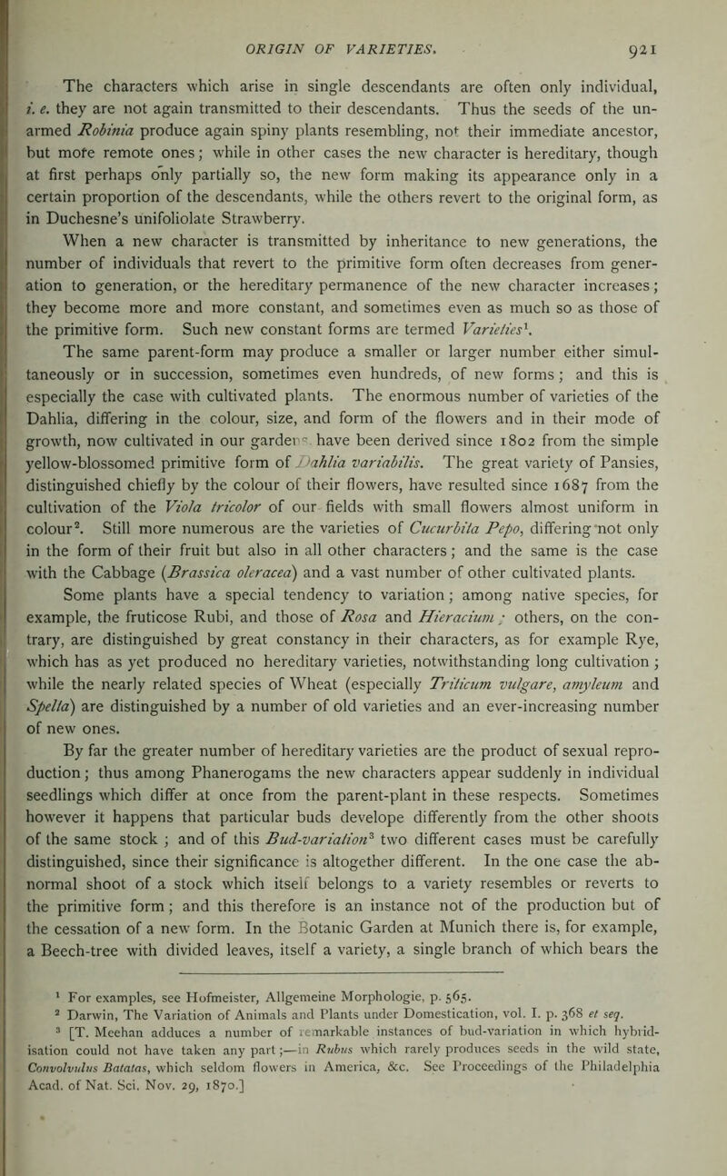 The characters which arise in single descendants are often only individual, i. e. they are not again transmitted to their descendants. Thus the seeds of the un- armed Robinia produce again spiny plants resembling, no*: their immediate ancestor, but more remote ones; while in other cases the new character is hereditary, though at first perhaps only partially so, the new form making its appearance only in a certain proportion of the descendants, while the others revert to the original form, as in Duchesne’s unifoliolate Strawberry. When a new character is transmitted by inheritance to new generations, the number of individuals that revert to the primitive form often decreases from gener- ation to generation, or the hereditary permanence of the new character increases; they become more and more constant, and sometimes even as much so as those of the primitive form. Such new constant forms are termed Varieties^. The same parent-form may produce a smaller or larger number either simul- taneously or in succession, sometimes even hundreds, of new forms ; and this is especially the case with cultivated plants. The enormous number of varieties of the Dahlia, differing in the colour, size, and form of the flowers and in their mode of growth, now cultivated in our garden®, have been derived since 1802 from the simple yellow-blossomed primitive form of Dahlia variahilis. The great variety of Pansies, distinguished chiefly by the colour of their flowers, have resulted since 1687 from the cultivation of the Viola tricolor of our fields with small flowers almost uniform in colour*. Still more numerous are the varieties of Cucurbita Pepo, differing'not only in the form of their fruit but also in all other characters; and the same is the case with the Cabbage [Brassica oleracea) and a vast number of other cultivated plants. Some plants have a special tendency to variation; among native species, for example, the fruticose Rubi, and those of Rosa and Hieraciuni: others, on the con- trary, are distinguished by great constancy in their characters, as for example Rye, w'hich has as yet produced no hereditary varieties, notwithstanding long cultivation ; while the nearly related species of Wheat (especially Triticum vulgare, amyleum and Spelta) are distinguished by a number of old varieties and an ever-increasing number of new ones. By far the greater number of hereditary varieties are the product of sexual repro- duction ; thus among Phanerogams the new characters appear suddenly in individual seedlings which differ at once from the parent-plant in these respects. Sometimes however it happens that particular buds develope differently from the other shoots of the same stock ; and of this Bud-variation^ two different cases must be carefully distinguished, since their significance is altogether different. In the one case the ab- normal shoot of a stock which itself belongs to a variety resembles or reverts to the primitive form; and this therefore is an instance not of the production but of the cessation of a new form. In the Botanic Garden at Munich there is, for example, a Beech-tree with divided leaves, itself a variety, a single branch of which bears the ' For examples, see Hofmeister, Allgemeine Morphologie, p. 565. * Darwin, The Variation of Animals and Plants under Domestication, vol. I. p. 368 el seq. ’ [T. Meehan adduces a number of remarkable instances of bud-variation in which hybrid- isation could not have taken any partin Rubus which rarely produces seeds in the wild state. Convolvulus Batatas, which seldom flowers in America, &c. See Proceedings of the Philadelphia Acad, of Nat. Sei, Nov. 29, 1870.]