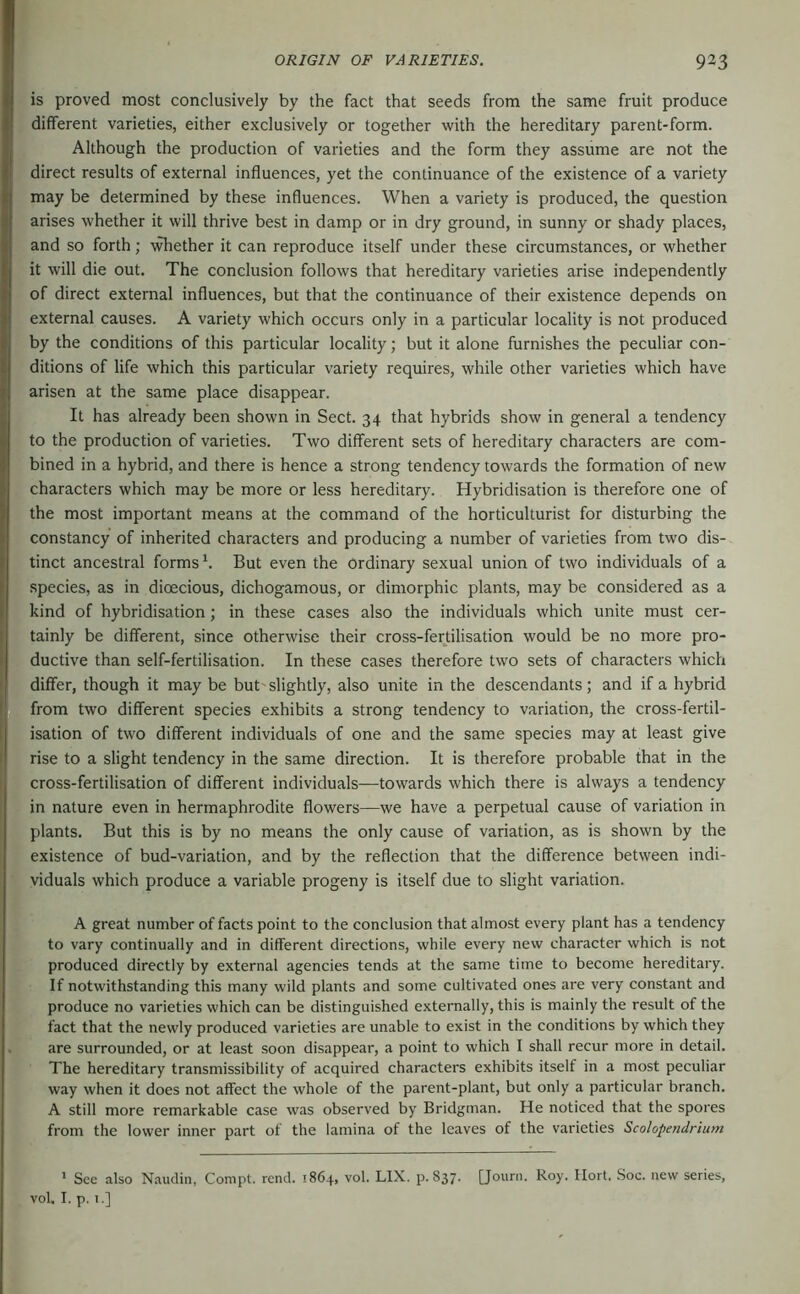 is proved most conclusively by the fact that seeds from the same fruit produce different varieties, either exclusively or together with the hereditary parent-form. Although the production of varieties and the form they assume are not the direct results of external influences, yet the continuance of the existence of a variety may be determined by these influences. When a variety is produced, the question arises whether it will thrive best in damp or in dry ground, in sunny or shady places, and so forth; -v^ether it can reproduce itself under these circumstances, or whether it will die out. The conclusion follows that hereditary varieties arise independently of direct external influences, but that the continuance of their existence depends on external causes. A variety which occurs only in a particular locality is not produced by the conditions of this particular locality; but it alone furnishes the peculiar con- ditions of life which this particular variety requires, while other varieties which have arisen at the same place disappear. It has already been shown in Sect. 34 that hybrids show in general a tendency to the production of varieties. Two different sets of hereditary characters are com- bined in a hybrid, and there is hence a strong tendency towards the formation of new characters which may be more or less hereditary. Hybridisation is therefore one of the most important means at the command of the horticulturist for disturbing the constancy of inherited characters and producing a number of varieties from two dis- tinct ancestral forms'. But even the ordinary sexual union of two individuals of a species, as in dioecious, dichogamous, or dimorphic plants, may be considered as a kind of hybridisation; in these cases also the individuals which unite must cer- tainly be different, since otherwise their cross-fertilisation would be no more pro- ductive than self-fertilisation. In these cases therefore two sets of characters which differ, though it may be but'slightly, also unite in the descendants; and if a hybrid from two different species exhibits a strong tendency to variation, the cross-fertil- isation of two different individuals of one and the same species may at least give rise to a slight tendency in the same direction. It is therefore probable that in the cross-fertilisation of different individuals—towards which there is always a tendency in nature even in hermaphrodite flowers—we have a perpetual cause of variation in plants. But this is by no means the only cause of variation, as is shown by the existence of bud-variation, and by the reflection that the difference between indi- viduals which produce a variable progeny is itself due to slight variation. A great number of facts point to the conclusion that almost every plant has a tendency to vary continually and in different directions, while every new character which is not produced directly by external agencies tends at the same time to become hereditary. ; If notwithstanding this many wild plants and some cultivated ones are very constant and produce no varieties which can be distinguished externally, this is mainly the result of the fact that the newly produced varieties are unable to exist in the conditions by which they are surrounded, or at least soon disappear, a point to which I shall recur more in detail. The hereditary transmissibility of acquired characters exhibits itself in a most peculiar way when it does not affect the whole of the parent-plant, but only a particular branch. A still more remarkable case was observed by Bridgman. He noticed that the spores from the lower inner part of the lamina of the leaves of the varieties Scolopendrium * See also Nauclin, Compt. rend. 1864, vol. LIX, p.837. [Jouni. Roy. Ilort. Soc. new series, vol, I. p. i.]