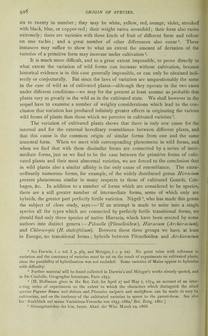 six to twenty in number; they may be white, yellow, red, orange, violet, streaked with black, blue, or copper-red; their weight varies sevenfold; their form also varies extremely; there are varieties with three kinds of fruit of different form and colour on one rachis; and a great number of other differences also occurThese instances may suffice to show to what an extent the amount of deviation of the varieties of a primitive form may increase under cultivation It is much more difficult, and to a great extent impossible, to prove directly to what extent the variation of wild forms can increase without cultivation, because historical evidence is in this case generally impossible, or can only be obtained indi- rectly or conjecturally. But since the laws of variation are unquestionably the same in the case of wild as of cultivated plants—although they operate in the two cases under different conditions—we may for the present at least assume as probable that plants vary as greatly in the wild as in the cultivated state. We shall however in the sequel have to examine a number of weighty considerations which lead to the con- clusion that variation has produced infinitely greater effects in originating the various wild forms of plants than those which we perceive in cultivated varieties The variation of cultivated plants shows that there is only one cause for the internal and for the external hereditary resemblance between different plants, and that this cause is the common origin of similar forms from one and the same ancestral form. When we meet with corresponding phenomena in wild forms, and when we find that with them dissimilar forms are connected by a series of inter- mediate forms, just as we find to be the case between the primitive forms of culti- vated plants and their most abnormal varieties, we are forced to the conclusion that in wild plants also a similar affinitj is the only cause of resemblance. The extra- ordinarily numerous forms, for example, of the widely distributed genus Hieracium present phenomena similar in many respects to those of cultivated Gourds, Cab- bages, &c. In addition to a number of forms which are considered to be species, there are a still greater number of intermediate forms, some of which only are hybrids, the greater part perfectly fertile varieties. Nageli'', who has made this genus the subject of close study, says:—‘ If an attempt is made to unite into a single species all the types which are connected by perfectly fertile transitional forms, we should find only three species of native Hieracia, which have been erected by some authors into distinct genera :—Pilosella (Piloselloidese), HUracium (Archieraciuni), and Chlorocrepis {H. staticifoliuni). Between these three groups we have, at least in Europe, no transitional forms ; hybrids between Piloselloidese and Archieracium ' See Darwin, 1. c. vol. I. p. 365, and Metzger, /. c. p. 207. No great value with reference to variation and the constancy of varieties must be set on the result of experiments on cultivated plants, since the possibility of hybridisation was not excluded. Some varieties of Maize appear to hybridise with difficulty. ^ Further material will be found collected in Darwin’s and Metzger’s works already quoted, and in De Candolle, Geographie botanique, Paris 1855. “ [H. Hoffmann gives in the Bot. Zeit, for April 27 and May i, 1874, account of an inter- esting series of experiments on the extent to which the characters which distinguish the allied species Papaver Rhaas and dubium and Phaseolus vulgaris and midtiflorus can be made to vary by cultivation, and on the tendency of the cultivated varieties to revert to the parent-form. See also his ‘ Rückblick auf meine Variations-Versuche von 1855-1880,’ Bot. Zeitg. 1881.] * Sitzungsberichte der kön. bayer. Akad. der Wiss. March 10, 1866.