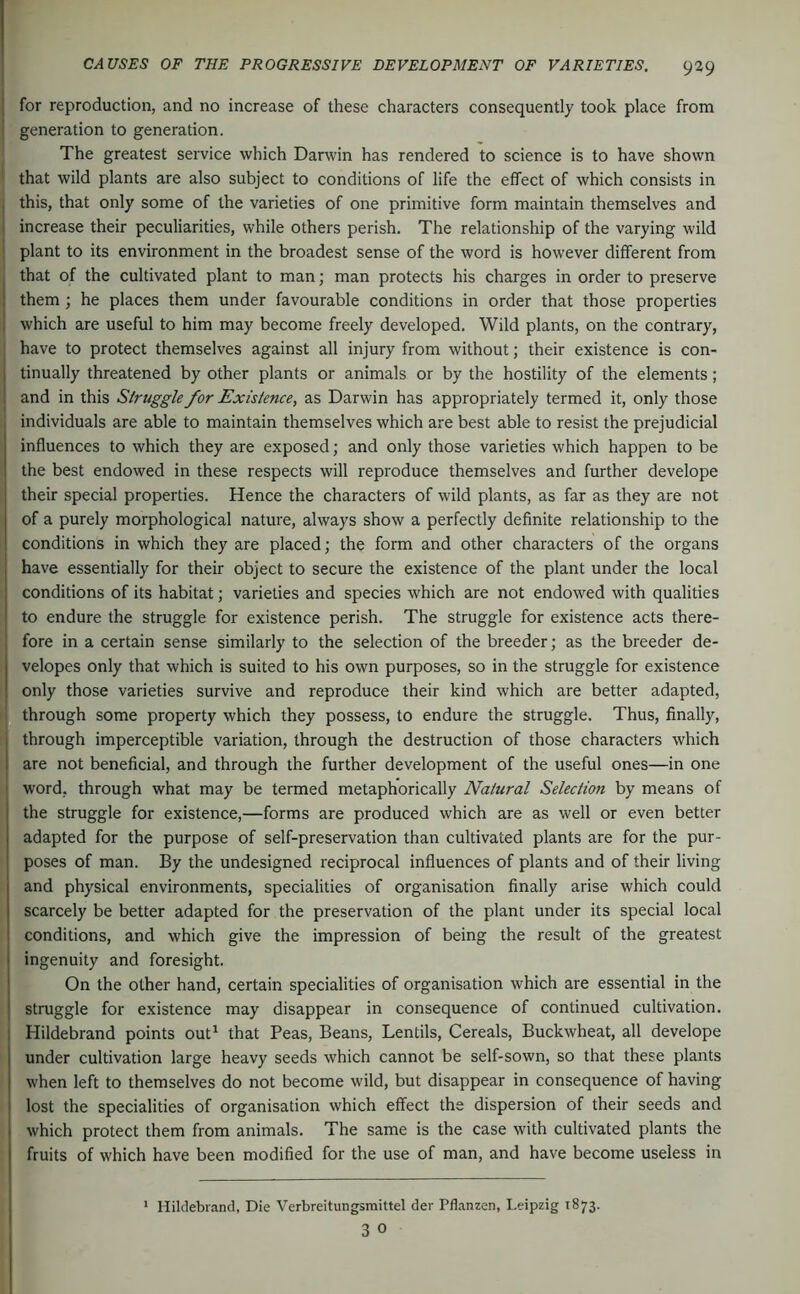 1 I for reproduction, and no increase of these characters consequently took place from j generation to generation. The greatest service which Darwin has rendered to science is to have shown ' that wild plants are also subject to conditions of life the effect of which consists in , this, that only some of the varieties of one primitive form maintain themselves and I increase their peculiarities, while others perish. The relationship of the varying wild ! plant to its environment in the broadest sense of the word is however different from , that of the cultivated plant to man; man protects his charges in order to preserve I them; he places them under favourable conditions in order that those properties , which are useful to him may become freely developed. Wild plants, on the contrary, have to protect themselves against all injury from without; their existence is con- I tinually threatened by other plants or animals or by the hostility of the elements ; 1 and in this Struggle for Existence, as Darwin has appropriately termed it, only those individuals are able to maintain themselves which are best able to resist the prejudicial influences to which they are exposed; and only those varieties which happen to be the best endowed in these respects will reproduce themselves and further develope their special properties. Hence the characters of wild plants, as far as they are not of a purely morphological nature, always show a perfectly definite relationship to the conditions in which they are placed; the form and other characters of the organs have essentially for their object to secure the existence of the plant under the local conditions of its habitat; varieties and species which are not endowed with qualities to endure the struggle for existence perish. The struggle for existence acts there- fore in a certain sense similarly to the selection of the breeder; as the breeder de- velopes only that which is suited to his own purposes, so in the struggle for existence only those varieties survive and reproduce their kind which are better adapted, through some property which they possess, to endure the struggle. Thus, finally, through imperceptible variation, through the destruction of those characters which are not beneficial, and through the further development of the useful ones—in one I word, through what may be termed metaphorically Natural Selection by means of the struggle for existence,—forms are produced which are as well or even better adapted for the purpose of self-preservation than cultivated plants are for the pur- poses of man. By the undesigned reciprocal influences of plants and of their living and physical environments, specialities of organisation finally arise which could scarcely be better adapted for the preservation of the plant under its special local conditions, and which give the impression of being the result of the greatest ingenuity and foresight. On the other hand, certain specialities of organisation which are essential in the struggle for existence may disappear in consequence of continued cultivation. Hildebrand points out^ that Peas, Beans, Lentils, Cereals, Buckwheat, all develope under cultivation large heavy seeds which cannot be self-sown, so that these plants when left to themselves do not become wild, but disappear in consequence of having lost the specialities of organisation which effect the dispersion of their seeds and which protect them from animals. The same is the case with cultivated plants the fruits of which have been modified for the use of man, and have become useless in 1 ‘ Hildebrand, Die Verbreitungsmittel der Pflanzen, Leipzig 1873. 3 0