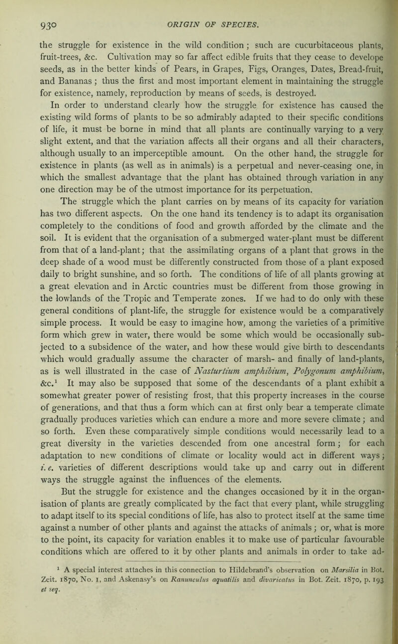 the struggle for existence in the wild condition ; such are cucurbitaceous plants, fruit-trees, &c. Cultivation may so far affect edible fruits that they cease to develope seeds, as in the better kinds of Pears, in Grapes, Figs, Oranges, Dates, Bread-fruit, and Bananas ; thus the first and most important element in maintaining the struggle for existence, namely, reproduction by means of seeds, is destroyed. In order to understand clearly how the struggle for existence has caused the existing wild forms of plants to be so admirably adapted to their specific conditions of life, it must be borne in mind that all plants are continually varying to 9, very slight extent, and that the variation affects all their organs and all their characters, although usually to an imperceptible amount. On the other hand, the struggle for existence in plants (as well as in animals) is a perpetual and never-ceasing one, in which the smallest advantage that the plant has obtained through variation in any one direction may be of the utmost importance for its perpetuation. The struggle which the plant carries on by means of its capacity for variation has two different aspects. On the one hand its tendency is to adapt its organisation completely to the conditions of food and growth afforded by the climate and the soil. It is evident that the organisation of a submerged water-plant must be different from that of a land-plant; that the assimilating organs of a plant that grows in the deep shade of a wood must be differently constructed from those of a plant exposed daily to bright sunshine, and so forth. The conditions of life of all plants growing at a great elevation and in Arctic countries must be different from those growing in the lowlands of the Tropic and Temperate zones. If we had to do only with these general conditions of plant-life, the struggle for existence would be a comparatively simple process. It would be easy to imagine how, among the varieties of a primitive form which grew in water, there would be some which would be occasionally sub- jected to a subsidence of the water, and how these would give birth to descendants which would gradually assume the character of marsh- and finally of land-plants, as is well illustrated in the case of Nasturtium amphibiwn, Polygonum arnphibium, &c.^ It may also be supposed that some of the descendants of a plant exhibit a somewhat greater power of resisting frost, that this property increases in the course of generations, and that thus a form which can at first only bear a temperate climate gradually produces varieties which can endure a more and more severe climate; and so forth. Even these comparatively simple conditions would necessarily lead to a great diversity in the varieties descended from one ancestral form; for each adaptation to new conditions of climate or locality would act in different ways; i. e. varieties of different descriptions would take up and carry out in different ways the struggle against the influences of the elements. But the struggle for existence and the changes occasioned by it in the organ- isation of plants are greatly complicated by the fact that every plant, while struggling to adapt itself to its special conditions of life, has also to protect itself at the same time against a number of other plants and against the attacks of animals ; or, what is more to the point, its capacity for variation enables it to make use of particular favourable conditions which are offered to it by other plants and animals in order to take ad- * A special interest attaches in this connection to Hildebrand’s observation on Marsilia in Kot. Zeit. 1870, No. I, and Askenasy's on Ranunculus aquatilis and divaricaius in Bot. Zeit. 1870, p. 193 et seq.