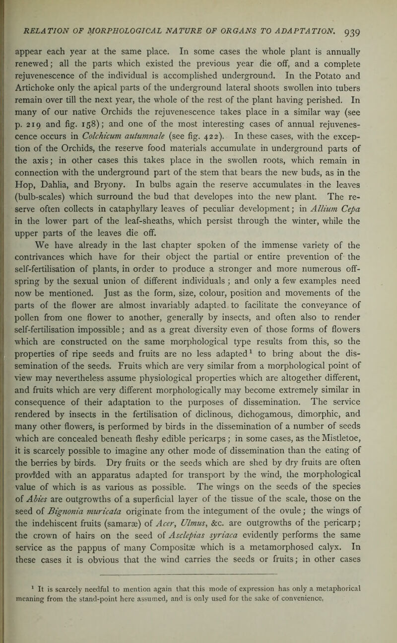 ■ - »•*. r ^ appear each year at the same place. In some cases the whole plant is annually f renewed; all the parts which existed the previous year die off, and a complete rejuvenescence of the individual is accomplished underground. In the Potato and Artichoke only the apical parts of the underground lateral shoots swollen into tubers remain over till the next year, the whole of the rest of the plant having perished. In many of our native Orchids the rejuvenescence takes place in a similar way (see p. 219 and fig. 158); and one of the most interesting cases of annual rejuvenes- ( cence occurs in Colchicum auiumnale (see fig. 422). In these cases, with the excep- tion of the Orchids, the reserve food materials accumulate in underground parts of the axis; in other cases this takes place in the swollen roots, which remain in ; connection with the underground part of the stem that bears the new buds, as in the Hop, Dahlia, and Bryony. In bulbs again the reserve accumulates in the leaves (bulb-scales) which surround the bud that developes into the new plant. The re- serve often collects in cataphyllary leaves of peculiar development; in Allium Cepa in the lower part of the leaf-sheaths, which persist through the winter, while the upper parts of the leaves die off. We have already in the last chapter spoken of the immense variety of the contrivances which have for their object the partial or entire prevention of the . self-fertilisation of plants, in order to produce a stronger and more numerous off- spring by the sexual union of different individuals; and only a few examples need now be mentioned. Just as the form, size, colour, position and movements of the parts of the flower are almost invariably adapted to facilitate the conveyance of * pollen from one flower to another, generally by insects, and often also to render view may nevertheless assume physiological properties which are altogether different, ^ and fruits which are very different morphologically may become extremely similar in consequence of their adaptation to the purposes of dissemination. The service rendered by insects in the fertilisation of diclinous, dichogamous, dimorphic, and I many other flowers, is performed by birds in the dissemination of a number of seeds f which are concealed beneath fleshy edible pericarps; in some cases, as the Mistletoe, it is scarcely possible to imagine any other mode of dissemination than the eating of the berries by birds. Dry fruits or the seeds which are shed by dry fruits are often provided with an apparatus adapted for transport by the wind, the morphological value of which is as various as possible. The wings on the seeds of the species of Abies are outgrowths of a superficial layer of the tissue of the scale, those on the seed of Bignonia muricaia originate from the integument of the ovule; the wings of the indehiscent fruits (samarae) of Acer, Ulmus, &c. are outgrowths of the pericarp; the crown of hairs on the seed of Asclepias syriaca evidently performs the same service as the pappus of many Compositae which is a metamorphosed calyx. In these cases it is obvious that the wind carries the seeds or fruits; in other cases * It is scarcely needful to mention again that this mode of expression has only a metaphorical meaning from the stand-point here assumed, and is only used for the sake of convenience,