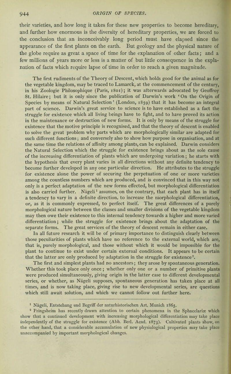 their varieties, and how long it takes for these new properties to become hereditary, and further how enormous is the diversity of hereditary properties, we are forced to the conclusion that an inconceivably long period must have elapsed since the appearance of the first plants on the earth. But geology and the physical nature of the globe require as great a space of time for the explanation of other facts; and a few millions of years more or less is a matter of but little consequence in the expla- nation of facts which require lapse of time in order to reach a given magnitude. The first rudiments of the Theory of Descent, which holds good for the animal as for the vegetable kingdom, may be traced to Lamarck, at the commencement of the century, in his Zoologie Philosophique (Paris, i8oi); it was afterwards advocated by Geoffroy St. Hilaire; but it is only since the publication of Darwin’s work ‘ On the Origin of Species by means of Natural Selection’ (London, 1859) that it has become an integral part of science. Darwin’s great service to science is to have established as a fact the struggle for existence which all living beings have to fight, and to have proved its action in the maintenance or destruction of new forms. It is only by means of the struggle for existence that the motive principle is recognised, and that the theory of descent is enabled to solve the great problem why parts which are morphologically similar are adapted for such different functions; and conversely also to show how purpose in organisation, and at the same time the relations of affinity among plants, can be explained. Darwin considers the Natural Selection which the struggle for existence brings about as the sole cause of the increasing differentiation of plants which are undergoing variation; he starts with the hypothesis that every plant varies in all directions without any definite tendency to become further developed in any one particular direction. He attributes to the struggle for existence alone the power of securing the perpetuation of one or more varieties among the countless numbers which are produced, and is convinced that in this way not only is a perfect adaptation of the new forms effected, but morphological differentiation is also carried further. Nägeli' assumes, on the contrary, that each plant has in itself a tendency to vary in a definite direction, to increase the morphological differentiation, or, as it is commonly expressed, to perfect itself. The great differences of a purely morphological nature between the classes and smaller divisions of the vegetable kingdom may then owe their existence to this internal tendency towards a higher and more varied differentiation; while the struggle for existence brings about the adaptation of the separate forms. The great services of the theory of descent remain in either case. In all future research it will be of primary importance to distinguish clearly between those peculiarities of plants which have no reference to the external world, which are, that is, purely morphological, and those without which it would be impossible for the plant to continue to exist under certain external conditions. It appears to be certain that the latter are only produced by adaptation in the struggle for existence^ The first and simplest plants had no ancestors; they arose by spontaneous generation. Whether this took place only once ; whether only one or a number of primitive plants were produced simultaneously, giving origin in the latter case to different developmental series, or whether, as Nägeli supposes, spontaneous generation has taken place at all times, and is now taking place, giving rise to new developmental series, are questions which still await solution, and which we cannot follow out further here. * Nägeli, Entstehung und Begriff der naturhistorischen Art, Munich 1865. Pringsheim has recently drawn attention to certain phenomena in the Sphacelarite which show that a continued development with increasing morphological differentiation may take place independently of the struggle for existence (Abh. Berl. Acad. 1873). Cultivated plants show, on the other hand, that a considerable accumulation of new physiological properties may take place unaccompanied by important morphological changes.