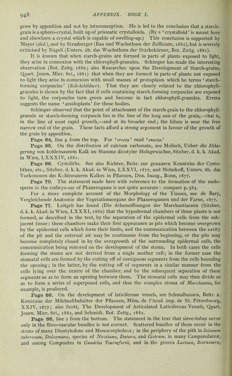 grow by apposition and not by intussusception. He is led to the conclusion that a starch- grain is a sphero-crystal, built up of prismatic crystalloids. (By a ‘ crystalloid ’ is meant here and elsewhere a crystal which is capable of swelling-up.) This conclusion is supported by Meyer (/^;W.),and by Strasburger (Bau und Wachsthum der Zellhäute, 1882), but is severely criticised by Nageli (Unters, üb. das Waehsthum der Stärkekörner, Bot. Zeitg. 1881). It is known that when starch-grains are formed in parts of plants exposed to light, they arise in connexion with the chlorophyll-granules. Schimper has made the interesting observation (Bot. Zeitg. 1880; also Researches upon the Development of Starch-grains, Quart. Journ. Micr. Sei., 1881) that when they are formed in parts of plants not exposed to light they arise in connexion with small masses of protoplasm which he terms ‘ starch- forming corpuscles’ {Stärkebildner). That they are closely related to the chlorophyll- granules is shown by the fact that if cells containing starch-forming corpuscles are exposed to light, the corpuscles turn green and become in fact chlorophyll-granules. Errera suggests the name ‘ amidoplasts ’ for these bodies. Schimper observed that the point of attachment of the starch-grain to the chlorophyll- granule or starch-forming corpuscle lies in the line of the long axis of the grain,—that is, in the line of most rapid growth,—and at its broader end; the hilum is near the free narrow end of the grain. These facts afford a strong argument in favour of the growth of the grain by apposition. Page 64, line 9 from the top. For ‘ erecta' read ‘ e-vecta.’ Page 65. On the distribution of calcium carbonate, see Molisch, Ueber die Abla- gerung von kohlensaurem Kalk im Stamme dicotyler Holzgewächse, Sitzber. d. k. k. Akad. in Wien, LXXXIV, i88i. Page 68. Cystoliths. See also Richter, Beitr. zur genauem Kenntniss der Cysto- lithen, etc., Sitzber. d. k. k. Akad. in M^ien, LXXVI, 1877, and Melnikoff, Unters, üb. das Vorkommen des Kohlensäuren Kalkes in Pflanzen, Diss. Inaug., Bonn, 1877. Page 70. The statement made here with reference to the formation of the endo- sperm in the embryo-sac of Phanerogams is not quite accurate : compare p. 585. For a more complete account of the Morphology of the Tissues, see de Bary, Vergleiehende Anatomie der Vegetationsorgane der Phanerogamen und der Farne, 1877. Page 77. Leitgeb has found (Die Athemöffnungen der Marchantiaceen (Sitzber. d. k. k. Akad. in Wien, LXXXI, 1880) that the hypodermal chambers of these plants is not formed, as described in the text, by the separation of the epidermal cells from the sub- jacent tissue: these chambers make their first appearance as pits which become overgrown by the epidermal cells which form their limits, and the communication between the cavity of the pit and the external air may be continuous from the beginning, or the pits may become completely closed in by the overgrowth of the surrounding epidermal cells, the communication being restored on the development of the stoma. In both cases the cells forming the stoma are not derived from a single mother cell; in the former case the stomatal cells are formed by the cutting off of contiguous segments from the cells bounding the opening; in the latter, by the cutting off of segments in a similar manner from the cells lying over the centre of the chamber, and by the subsequent separation of these segments so as to form an opening between them. The stomatal cells may then divide so as to form a series of superposed cells, and thus the complex stoma of Marchantia, for example, is produced. Page 86. On the development of latieiferous vessels, see Schmalhausen, Beitr. z. Kenntniss der Milchsaftbehälter der Pflanzen, M6m. de l’Acad. imp. de St. Petersbourg, XXIV, 1877; also Scott, The Development of Articulated Latieiferous Vessels, Quart. Journ. Micr. Sei., 1882, and Schmidt. Bot. Zeitg., 1882. Page 88, line 2 from the bottom. The statement in the text that sieve-tubes occur only in the fibro-vascular bundles is not correct. Scattered bundles of them occur in the stems of many Dicotyledons and Monocotyledons ; in the periphery of the pith in Solanum tuberosum. Dulcamara, species of Nicotiana, Datura, and Oestrum, in many Campanulaceae, and among Composites in Gundelia Tournefortii, and in the genera Lactuca, Scorzonera,