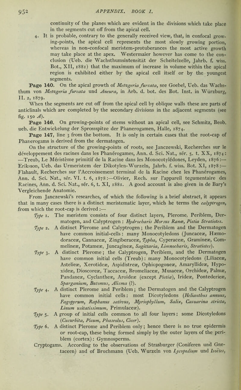 continuity of the planes which are evident in the divisions which take place in the segments cut off from the apical cell. 4. It is probable, contrary to the generally received view, that, in confocal grow- ing-points, the apical cell represents the most slowly growing portion, whereas in non-confocal meristem-protuberances the most active growth may take place at the apex. Westermaier however has come to the con- clusion (Ueb. die Wachsthumsintensität der Scheitelzelle, Jahrb. f. wiss. Bot., XII, 1881) that the maximum of increase in volume within the apical region is exhibited either by the apical cell itself or by the youngest segments. Page 140. On the apical growth of Metzgeria furcata, see Goebel, Ueb. das Wachs- thum von Metzgeria furcata und Aneura, in Arb. d. bot. des Bot. Inst, in Würzburg, II. 2, 1879. When the segments are cut off from the apical cell by oblique walls these are parts of anticlinals which are completed by the secondary divisions in the adjacent segments (see fig. 150 A). Page 146. On growing-points of stems without an apical cell, see Schmitz, Beob. ueb. die Entwickelung der Sprossspitze der Phanerogamen, Halle, 1874. Page 147, line 3 from the bottom. It is only in certain cases that the root-cap of Phanerogams is derived from the dermatogen. On the structure of the growing-points of roots, see Janczewski, Recherches sur le developpement des racines dans les Phan6rogames, Ann. d. Sei. Nat., ser. 5. t. XX, 1874 : —Treub, Le Meristeme primitif de la Racine dans les Monocotylödones, Leyden, 1876:— Eriksson, Ueb. das Urmeristem der Dikotylen-Wurzeln, Jahrb. f. wiss. Bot. XI, 1878:— Flahault, Recherches sur I’Accroissement terminal de la Racine chez les Phanerogames, Ann. d. Sei. Nat., ser. VI. t. 6, 1878:—Olivier, Rech. sur I’appareil tegumentaire des Racines, Ann. d. Sei. Nat., s6r. 6, t. XI, 1881. A good account is also given in de Bary’s Vergleichende Anatomie. From janezewski’s researches, of which the following is a brief abstract, it appears that in many cases there is a distinct meristematic layer, which he terms the calyptrogen, from which the root-cap is derived :— Type I. The meristem consists of four distinct layers, Plerome, Periblem, Der- matogen, and Calyptrogen : Hydrocharis Morsus Ranie, Pistia Stratiotes. Type 2. A distinct Plerome and Calyptrogen; the Periblem and the Dermatogen have common initial-cells: many Monocotyledons (Juncaceae, Haemo- doraceae, Cannaceae, Zingiberaceae, Typha, Cyperaceae, Graminex, Com- melinex, Potamex, Juncaginex, Sagittaria, Limnocharis, Stratiotes). Type 3. A distinct Plerome; the Calyptrogen, Periblem, and the Dermatogen have common initial cells (Treub): many Monocotyledons (Liliacex, Asteliex, Xerotidex, Aspidistrex, Ophiopogonex, Amaryllidex, Hypo- xidex, Dioscorex, Taccacex, Bromeliacex, Musacex, Orchidex, Palmx, Pandanex, Cyclanthex, Aroidex (except Pistia), Iridex, Pontederiex, Sparganium, Butomus, Alisma (?). Pype 4. A distinct Plerome and Periblem; the Dermatogen and the Calyptrogen have common initial cells: most Dicotyledons {Helianthus annuus, Fagopyrum, Raphanus satrvus, Myriophyllum, Salix, Casuarina stricta, Linum usitatissimum, Primulacex). Types. A group of initial cells common to all four layers: some Dicotyledons {Cucurbita, Pisum, Phaseolus, Cicer). Type 6. A distinct Plerome and Periblem only; hence there is no true epidermis or root-cap, these being formed simply by the outer layers of the peri- blem (cortex): Gymnosperms. Cryptogams. According to the observations of Strasburger (Coniferen und Gne- taceen) and of Bruchmann (Ueb. Wurzeln von Lycopodium und Isoetes,