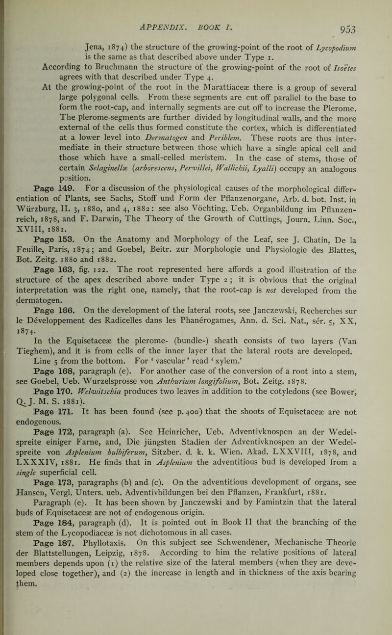 Jena, 1874) the structure of the growing-point of the root of Lycopodium is the same as that described above under Type i. According to Bruchmann the structure of the growing-point of the root of Isoetes agrees with that described under Type 4. At the growing-point of the root in the Marattiaceae there is a group of several large polygonal cells. From these segments are cut off parallel to the base to form the root-cap, and internally segments are cut off to increase the Plerome. The plerome-segments are further divided by longitudinal walls, and the more external of the cells thus formed constitute the cortex, which is differentiated at a lower level into Dermatogen and Periblem. These roots are thus inter- mediate in their structure between those which have a single apical cell and those which have a small-celled meristem. In the case of stems, those of certain Selagindlse, {arborescens, Pervillei, Wallichii, Lyalli) occupy an analogous position. Page 149. For a discussion of the physiological causes of the morphological differ- entiation of Plants, see Sachs, Stoff und Form der Pflanzenorgane, Arb. d. bot. Inst, in Würzburg, II. 3, 1880, and 4, 1882: see also Vöchting, Ueb. Organbildung im Pflanzen- reich, 1878, and F. Darwin, The Theory of the Grow’th of Cuttings, Journ. Linn. Soc., XVIII, 1881. Page 153. On the Anatomy and Morphology of the Leaf, see J. Chatin, De la Feuille, Paris, 1874; and Goebel, Beitr. zur Morphologie und Physiologie des Blattes, Bot. Zeitg. 1880 and 1882. Page 163, fig. 122. The root represented here affords a good illustration of the structure of the apex described above under Type 2 ; it is obvious that the original interpretation was the right one, namely, that the root-cap is not developed from the dermatogen. Page 166. On the development of the lateral roots, see Janczewski, Recherches sur le Developpement des Radicelles dans les Phanerogames, Ann. d. Sei. Nat., ser. 5, XX, 1874- In the Equisetaceae the plerome- (bundle-) sheath consists of two layers (Van Tieghem), and it is from cells of the inner layer that the lateral roots are developed. Line 5 from the bottom. For ‘ vascular ’ read ‘ xylem.’ Page 168, paragraph (e). For another case of the conversion of a root into a stem, see Goebel, Ueb. Wurzelsprosse von Anthurium longifolium, Bot. Zeitg. 1878. Page 170. Welnvitschia produces two leaves in addition to the cotyledons (see Bower, Q^J. M. S. 1881). Page 171. It has been found (see p. 400) that the shoots of Equisetaceae are not endogenous. Page 172, paragraph (a). See Heinricher, Ueb. Adventivknospen an der Wedel- spreite einiger Farne, and. Die jüngsten Stadien der Adventivknospen an der Wedel- spreite von Asplenium bulbtferum, Sitzber. d. k. k. Wien. Akad. LXXVIII, 1878, and LXXXIV, 1881. He finds that in Asplenium the adventitious bud is developed from a single superficial cell. Page 173, paragraphs (b) and (c). On the adventitious development of organs, see Hansen, Vergl. Unters, ueb. Adventivbildungen bei den Pflanzen, Frankfurt, 1881. Paragraph (e). It has been shown by Janczewski and by Famintzin that the lateral buds of Equisetaceae are not of endogenous origin. Page 184, paragraph (d). It is pointed out in Book II that the branching of the stem of the Lycopodiaceae is not dichotomous in all cases. Page 187. Phyllotaxis. On this subject see Schwendener, Mechanische Theorie der Blattstellungen, Leipzig, 1878. According to him the relative positions of lateral members depends upon (i) the relative size of the lateral members (when they are deve- loped close together), and (2) the increase in length and in thickness of the axis bearing them.