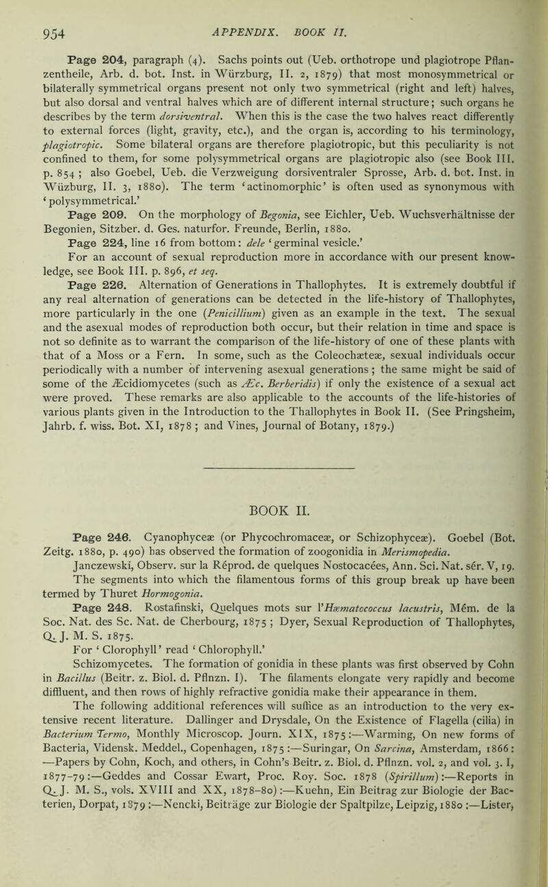 Page 204, paragraph (4). Sachs points out (Ueb. orthotrope und plagiotrope Pflan- zentheile, Arb. d. bot. Inst, in Würzburg, II. 2, 1879) that most monosymmetrical or bilaterally symmetrical organs present not only two symmetrical (right and left) halves, but also dorsal and ventral halves which are of different internal structure; such organs he describes by the term dorsi-ventral. When this is the case the two halves react differently to external forces (light, gravity, etc.), and the organ is, according to his terminology, plagiotropic. Some bilateral organs are therefore plagiotropic, but this peculiarity is not confined to them, for some polysymmetrical organs are plagiotropic also (see Book III. p. 854 ; also Goebel, Ueb. die Verzweigung dorsiventraler Sprosse, Arb. d. bot. Inst, in Wüzburg, II. 3, 1880). The term ‘actinomorphic’ is often used as synonymous with ‘ polysymmetrical.’ Page 209. On the morphology of Begonia, see Eichler, Ueb. Wuchsverhältnisse der Begonien, Sitzber. d. Ges. naturfor. Freunde, Berlin, 1880. Page 224, line 16 from bottom: dele ‘ germinal vesicle.’ For an account of sexual reproduction more in accordance with our present know- ledge, see Book III. p. 896, et seq. Page 226. Alternation of Generations in Thallophytes. It is extremely doubtful if any real alternation of generations can be detected in the life-history of Thallophytes, more particularly in the one {PeniciUiuni) given as an example in the text. The sexual and the asexual modes of reproduction both occur, but their relation in time and space is not so definite as to warrant the comparison of the life-history of one of these plants with that of a Moss or a Fern. In some, such as the Coleochaeteae, sexual individuals occur periodically with a number of intervening asexual generations ; the same might be said of some of the jEcidiomycetes (such as /Ec. Berberidis) if only the existence of a sexual act were proved. These remarks are also applicable to the accounts of the life-histories of various plants given in the Introduction to the Thallophytes in Book II. (See Pringsheim, Jahrb. f. wiss. Bot. XI, 1878 ; and Vines, Journal of Botany, 1879.) BOOK II. Page 246. Cyanophyceae (or Phycochromaceae, or Schizophyceae). Goebel (Bot. Zeitg. 1880, p. 490) has observed the formation of zoogonidia in Merismopedia. Janczewski, Observ. sur la R6prod. de quelques Nostocacees, Ann. Sei. Nat. s6r. V, 19. The segments into which the filamentous forms of this group break up have been termed by Thuret Hormogonia. Page 248. Rostafinski, Quelques mots sur VHxmatococcus lacustris, M6m. de la Soc. Nat. des Sc. Nat. de Cherbourg, 1875 ; Dyer, Sexual Reproduction of Thallophytes, Q^J. M. S. 1875. For ‘ Clorophyll’ read ‘ Chlorophyll.’ Schlzomycetes. The formation of gonidia in these plants was first observed by Cohn in Bacillus (Beitr. z. Biol. d. Pflnzn. I). The filaments elongate very rapidly and become diffluent, and then rows of highly refractive gonidia make their appearance in them. The following additional references will suffice as an introduction to the very ex- tensive recent literature. Ballinger and Drysdale, On the Existence of Flagella (cilia) in Bacterium Termo, Monthly Microscop. Journ. XIX, 1875:—Warming, On new forms of Bacteria, Vidensk. Meddel., Copenhagen, 1875:—Suringar, On Sarcina, Amsterdam, 1866: —Papers by Cohn, Koch, and others, in Cohn’s Beitr. z. Biol. d. Pflnzn. vol. 2, and vol. 3. I, 1877-79:—Geddes and Cossar Ewart, Proc. Roy. Soc. 1878 {Spirillum):—Reports in Q^J. M. S., vols. XVIII and XX, 1878-80):—Kuehn, Fin Beitrag zur Biologie der Bac- terien, Dorpat, 1S79 :—Nencki, Beiträge zur Biologie der Spaltpilze, Leipzig, 1880 :—Lister,