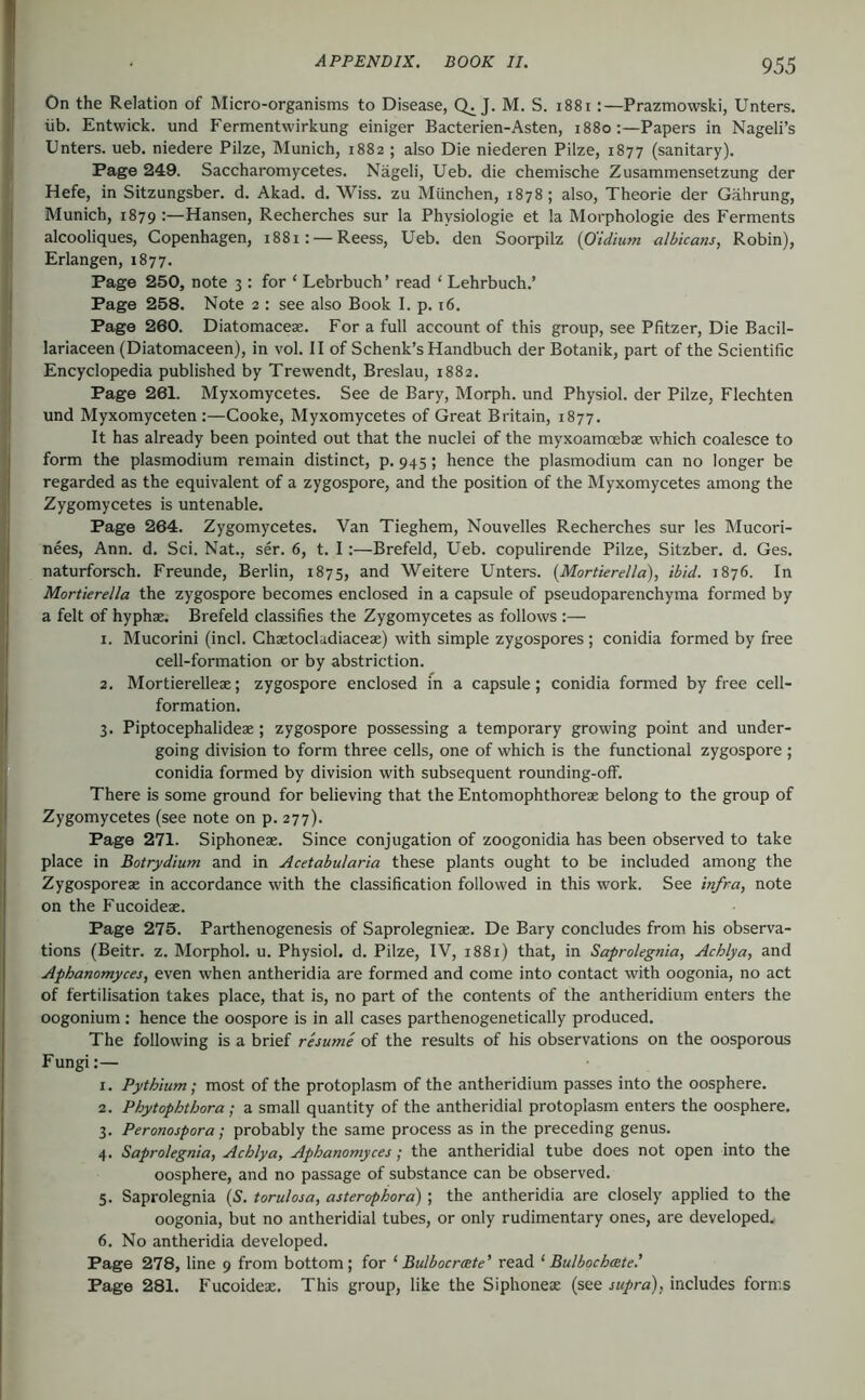 I On the Relation of Micro-organisms to Disease, Q. J. M. S. i88i:—Prazmowski, Unters. I üb. Entwick. und Fermentwirkung einiger Bacterien-Asten, 1880:—Papers in Nageli’s Unters, ueb. niedere Pilze, Munich, 1882 ; also Die niederen Pilze, 1877 (sanitary). Page 249. Saccharomycetes. Nageli, Ueb. die chemische Zusammensetzung der Hefe, in Sitzungsber. d. Akad. d. Wiss. zu München, 1878; also, Theorie der Gährung, Munich, 1879 Hansen, Recherches sur la Physiologie et la Morphologie des Ferments ; alcooliques, Copenhagen, 1881: — Reess, Ueb. den Soorpilz {O'idium albicans, Robin), Erlangen, 1877. Page 250, note 3 ; for ‘ Lehrbuch’ read ‘ Lehrbuch.’ I Page 258. Note 2 : see also Book I. p. 16. j Page 260. Diatomaceae. For a full account of this group, see Pfitzer, Die Bacil- ' lariaceen (Diatomaceen), in vol. II of Schenk’s Handbuch der Botanik, part of the Scientific I Encyclopedia published by Trewendt, Breslau, 1882. i Page 261. Myxomycetes. See de Bary, Morph, und Physiol, der Pilze, Flechten ! und Myxomyceten :—Cooke, Myxomycetes of Great Britain, 1877. It has already been pointed out that the nuclei of the myxoamoebae which coalesce to form the plasmodium remain distinct, p. 945; hence the plasmodium can no longer be regarded as the equivalent of a zygospore, and the position of the Myxomycetes among the Zygomycetes is untenable. Page 264. Zygomycetes. Van Tieghem, Nouvelles Recherches sur les Mucori- nees, Ann. d. Sei. Nat., ser. 6, t. I:—Brefeld, Ueb. copulirende Pilze, Sitzber. d. Ges. naturforsch. Freunde, Berlin, 1875, and Weitere Unters. (Mortierella), ibid. 1876. In Mortierella the zygospore becomes enclosed in a capsule of pseudoparenchyma formed by a felt of hyphae. Brefeld classifies the Zygomycetes as follows :— 1. Mucorini (inch Chaetocladiaceae) with simple zygospores ; conidia formed by free cell-formation or by abstriction. 2. Mortierellese; zygospore enclosed in a capsule; conidia formed by free cell- formation. 3. Piptocephalideae; zygospore possessing a temporary growing point and under- going division to form three cells, one of which is the functional zygospore ; conidia formed by division with subsequent rounding-off. There is some ground for believing that the Entomophthoreae belong to the group of Zygomycetes (see note on p. 277). Page 271. Siphoneae. Since conjugation of zoogonidia has been observed to take place in Botrydium and in Acetabularia these plants ought to be included among the Zygosporeae in accordance with the classification followed in this work. See infra, note on the Fucoideae. Page 275. Parthenogenesis of Saprolegnieae. De Bary concludes from his observa- tions (Beitr. z. Morphol. u. Physiol, d. Pilze, IV, 1881) that, in Saprolegnia, Achlya, and Aphanomyces, even when antheridia are formed and come into contact with oogonia, no act of fertilisation takes place, that is, no part of the contents of the antheridium enters the oogonium: hence the oospore is in all cases parthenogenetically produced. The following is a brief rhume of the results of his observations on the oosporous Fungi:— 1. Pythium; most of the protoplasm of the antheridium passes into the oosphere. 2. Phytophthora; a small quantity of the antheridial protoplasm enters the oosphere. 3. Peronospora; probably the same process as in the preceding genus. 4. Saprolegnia, Achlya, Aphanomyces; the antheridial tube does not open into the oosphere, and no passage of substance can be observed. 5. Saprolegnia (S. torulosa, asterophora) ; the antheridia are closely applied to the oogonia, but no antheridial tubes, or only rudimentary ones, are developed. 6. No antheridia developed. Page 278, line 9 from bottom; for ‘ Bulbocroete’ read ‘ Bui bochcBte.' Page 281. Fucoideae. This group, like the Siphoneae (see supra), includes forms