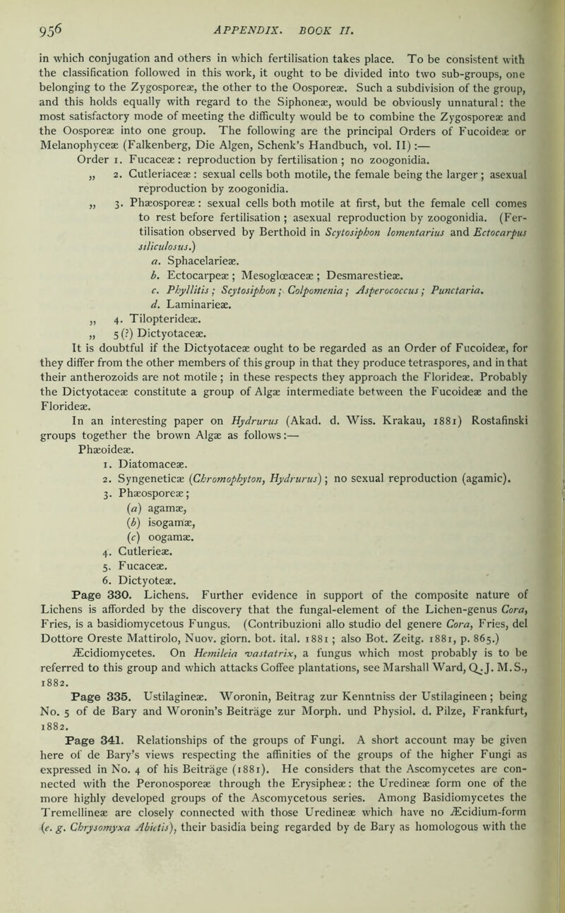 in which conjugation and others in which fertilisation takes place. To be consistent with the classification followed in this work, it ought to be divided into two sub-groups, one belonging to the Zygosporeae, the other to the Oosporeae. Such a subdivision of the group, and this holds equally with regard to the Siphoneae, would be obviously unnatural: the most satisfactory mode of meeting the difficulty would be to combine the Zygosporeae and the Oosporeae into one group. The following are the principal Orders of Fucoideae or Melanophyceae (Falkenberg, Die Algen, Schenk’s Handbuch, vol. II):— Order I. Fucaceae: reproduction by fertilisation ; no zoogonidia. „ 2. Cutleriaceae: sexual cells both motile, the female being the larger; asexual reproduction by zoogonidia. „ 3. Phaeosporeae: sexual cells both motile at first, but the female cell comes to rest before fertilisation ; asexual reproduction by zoogonidia. (Fer- tilisation observed by Berthold in Scytosiphon lomentarius and Ectocarpus stliculosus.) a. Sphacelarieae. b. Ectocarpeae ; Mesogloeaceae ; Desmarestieae. c. Phyllith ; Scytosiphon; Colpotnenia; Asperococcus; Punctaria. d. Laminarieae. „ 4. Tilopterideae. „ 5 (.’) Dictyotaces. It is doubtful if the Dictyotaceae ought to be regarded as an Order of Fucoideae, for they differ from the other members of this group in that they produce tetraspores, and in that their antherozoids are not motile ; in these respects they approach the Florideae. Probably the Dictyotaceae constitute a group of Algae intermediate between the Fucoideae and the Florideae. In an interesting paper on Hydrurus (Akad. d. Wiss. Krakau, 1881) Rostafinski groups together the brown Algae as follows:— Phaeoideae. 1. Diatomaceae. 2. Syngeneticae (Chromophyton, Hydrurus); no sexual reproduction (agamic). 3. Phaeosporeae; (a) agamae, {b) isogamae, (r) oogamae. 4. Cutlerieae. 5. Fucaceae. 6. Dictyoteae. Page 330. Lichens. Further evidence in support of the composite nature of Lichens is afforded by the discovery that the fungal-element of the Lichen-genus Cora, Fries, is a basidiomycetous Fungus. (Contribuzioni alio studio del genere Cora, Fries, del Dottore Oreste Mattirolo, Nuov. giorn. bot. ital. 1881; also Bot. Zeitg. 1881, p. 865.) Aicidiomycetes. On Hemileia •vastatrix, a fungus which most probably is to be referred to this group and which attacks Coffee plantations, see Marshall Ward, Q_.J. M.S., 1882. Page 335. Ustilagineae. Woronin, Beitrag zur Kenntniss der Ustilagineen ; being No. 5 of de Bary and Woronin’s Beiträge zur Morph, und Physiol, d. Pilze, Frankfurt, 1882. Page 341. Relationships of the groups of Fungi. A short account may be given here of de Bary’s views respecting the affinities of the groups of the higher Fungi as expressed in No. 4 of his Beiträge (1881). He considers that the Ascomycetes are con- nected with the Peronosporeae through the Erysipheae: the Uredineae form one of the more highly developed groups of the Ascomycetous series. Among Basidiomycetes the Tremellineae are closely connected with those Uredineae which have no .®!cidium-form (f. g. Chrysomyxa Abktis), their basidia being regarded by de Bary as homologous with the