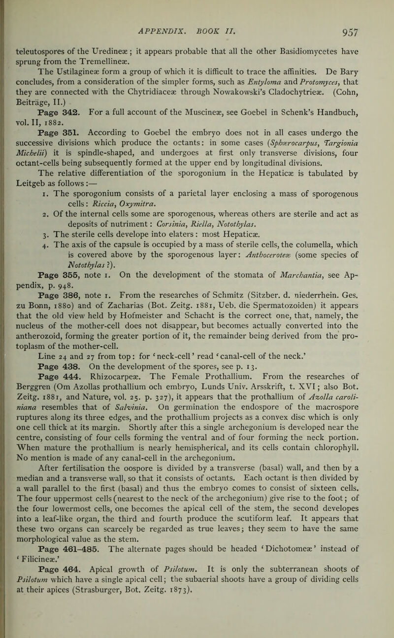 teleutospores of the Uredineae; it appears probable that all the other Basidiomycetes have sprung from the Tremellineae. The Ustilagineae form a group of which it is difficult to trace the affinities. De Bary concludes, from a consideration of the simpler forms, such as Entyloma and Protomyces, that they are connected with the Chytridiaceae through Nowakowski’s Cladochytrieae. (Cohn, Beiträge, II.) Page 342. For a full account of the Muscineae, see Goebel in Schenk’s Handbuch, vol. II, 1882. Page 351. According to Goebel the embryo does not in all cases undergo the successive divisions which produce the octants: in some cases {Sphxrocarpus, Targionia Michelii) it is spindle-shaped, and undergoes at first only transverse divisions, four octant-cells being subsequently formed at the upper end by longitudinal divisions. The relative diflTerentiation of the sporogonium in the Hepaticae is tabulated by Leitgeb as follows :— 1. The sporogonium consists of a parietal layer enclosing a mass of sporogenous cells: Riccia, Oxymitra. 2. Of the internal cells some are sporogenous, whereas others are sterile and act as deposits of nutriment: Corsinia, Riella, Notothylas. 3. The sterile cells develope into elaters: most Hepaticae. 4. The axis of the capsule is occupied by a mass of sterile cells, the columella, which is covered above by the sporogenous layer: Anthocerotese, (some species of Notothylas ?). Page 355, note 1. On the development of the stomata of Marchantia, see Ap- pendix, p. 948. Page 386, note i. From the researches of Schmitz (Sitzber. d. niederrhein. Ges. zu Bonn, 1880) and of Zacharias (Bot. Zeitg. 1881, Ueb. die Spermatozoiden) it appears that the old view held by Hofmeister and Schacht is the correct one, that, namely, the nucleus of the mother-cell does not disappear, but becomes actually converted into the antherozoid, forming the greater portion of it, the remainder being derived from the pro- toplasm of the mother-cell. Line 24 and 27 from top: for ‘neck-cell’ read ‘canal-cell of the neck.’ Page 438. On the development of the spores, see p. 13. Page 444. Rhizocarpeae. The Female Prothallium. From the researches of Berggren (Om Azollas prothallium och embryo, Lunds Univ. Arsskrift, t. XVI; also Bot. Zeitg. 1881, and Nature, vol. 25. p. 327), it appears that the prothallium of A%olla caroU- niana resembles that of Salminia. On germination the endospore of the macrospore ruptures along its three edges, and the prothallium projects as a convex disc which is only one cell thick at its margin. Shortly after this a single archegonium is developed near the centre, consisting of four cells forming the ventral and of four forming the neck portion. When mature the prothallium is nearly hemispherical, and its cells contain chlorophyll. No mention is made of any canal-cell in the archegonium. After fertilisation the oospore is divided by a transverse (basal) wall, and then by a median and a transverse wall, so that it consists of octants. Each octant is then divided by a wall parallel to the first (basal) and thus the embryo comes to consist of sixteen cells. The four uppermost cells (nearest to the neck of the archegonium) give rise to the foot; of the four lowermost cells, one becomes the apical cell of the stem, the second developes into a leaf-like organ, the third and fourth produce the scutiform leaf. It appears that these two organs can scarcely be regarded as true leaves; they seem to have the same morphological value as the stem. Page 461-485. The alternate pages should be headed ‘ Dichotomeae ’ instead of ‘ Filicineae.’ Page 464. Apical growth of Psilotum. It is only the subterranean shoots of Psilotum which have a single apical cell; the subaerial shoots have a group of dividing cells at their apices (Strasburger, Bot. Zeitg. 1873).