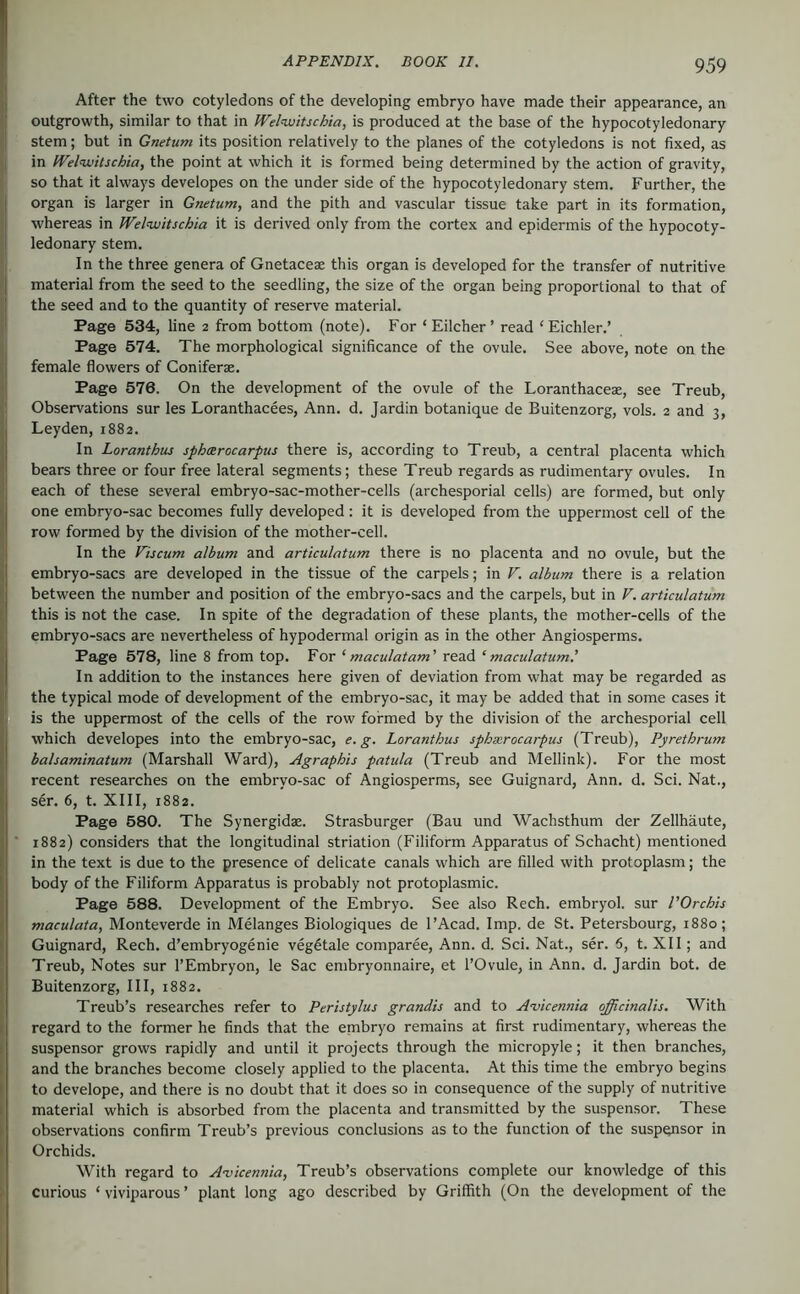 j After the two cotyledons of the developing embryo have made their appearance, an I outgrowth, similar to that in Welwitschia, is produced at the base of the hypocotyledonary I stem; but in Gnetum its position relatively to the planes of the cotyledons is not fixed, as I in Welvjitschia, the point at which it is formed being determined by the action of gravity, so that it always developes on the under side of the hypocotyledonary stem. Further, the || organ is larger in Gnetum, and the pith and vascular tissue take part in its formation, }{ whereas in Welnuitschia it is derived only from the cortex and epidermis of the hypocoty- I ledonary stem. , In the three genera of Gnetaceae this organ is developed for the transfer of nutritive I material from the seed to the seedling, the size of the organ being proportional to that of 1 the seed and to the quantity of reserve material. I Page 534, line 2 from bottom (note). For ‘Eilcher’ read ‘Eichler.’ I Page 574. The morphological significance of the ovule. See above, note on the j female flowers of Coniferse. I Page 576. On the development of the ovule of the Loranthaceae, see Treub, 1 Observations sur les Loranthacees, Ann. d. Jardin botanique de Buitenzorg, vols. 2 and 3, Leyden, 1882. In Loranthus spharocarpus there is, according to Treub, a central placenta which bears three or four free lateral segments; these Treub regards as rudimentary ovules. In each of these several embryo-sac-mother-cells (archesporial cells) are formed, but only one embryo-sac becomes fully developed; it is developed from the uppermost cell of the row formed by the division of the mother-cell. In the Viicum album and articulatum there is no placenta and no ovule, but the embryo-sacs are developed in the tissue of the carpels; in F. album there is a relation between the number and position of the embryo-sacs and the carpels, but in V. articulatum this is not the case. In spite of the degradation of these plants, the mother-cells of the embryo-sacs are nevertheless of hypodermal origin as in the other Angiosperms. Page 578, line 8 from top. For ‘ maculatam' read ‘ maculatum' In addition to the instances here given of deviation from what may be regarded as the typical mode of development of the embryo-sac, it may be added that in some cases it is the uppermost of the cells of the row formed by the division of the archesporial cell which developes into the embryo-sac, e. g. Loranthus sphxrocarpus (Treub), Pyrethrum balsaminatum (Marshall Ward), Agraphis patula (Treub and Mellink). For the most recent researches on the embryo-sac of Angiosperms, see Guignard, Ann. d. Sei. Nat., ser. 6, t. XIII, 1882. Page 580. The Synergidae. Strasburger (Bau und Wachsthum der Zellhäute, ■ 1882) considers that the longitudinal striation (Filiform Apparatus of Schacht) mentioned in the text is due to the presence of delicate canals which are filled with protoplasm; the body of the Filiform Apparatus is probably not protoplasmic. Page 588. Development of the Embryo. See also Rech. embryol. sur I'Orchis maculata, Monteverde in Melanges Biologiques de I’Acad. Imp. de St. Petersbourg, 1880; Guignard, Rech. d’embryogenie veg^tale comparee, Ann. d. Sei. Nat., ser. 6, t. XII; and Treub, Notes sur I’Embryon, le Sac embryonnaire, et I’Ovule, in Ann. d. Jardin bot. de Buitenzorg, III, 1882. Treub’s researches refer to Peristylus grandis and to Awennia officinalis. With regard to the former he finds that the embryo remains at first rudimentary, whereas the suspensor grows rapidly and until it projects through the micropyle; it then branches, and the branches become closely applied to the placenta. At this time the embryo begins to develope, and there is no doubt that it does so in consequence of the supply of nutritive material which is absorbed from the placenta and transmitted by the suspensor. These observations confirm Treub’s previous conclusions as to the function of the suspqnsor in Orchids. With regard to A'vicennia, Treub’s observations complete our knowledge of this ) curious ‘ viviparous ’ plant long ago described by Griffith (On the development of the