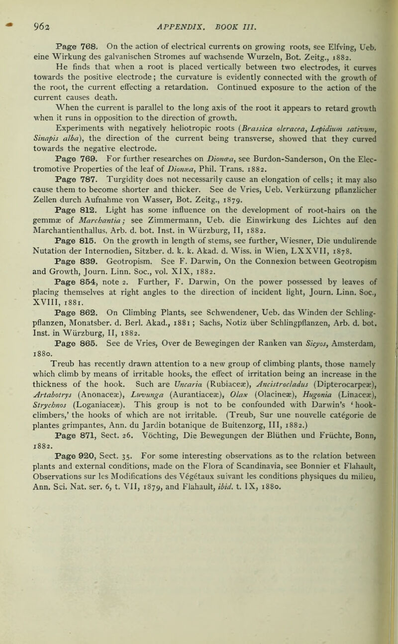 Page 768. On the action of electrical currents on growing roots, see Elfving, Ueb. eine Wirkung des galvanischen Stromes auf wachsende Wurzeln, Bot. Zeitg., 1882. He finds that when a root is placed vertically between two electrodes, it curves towards the positive electrode; the curvature is evidently connected with the growth of the root, the current effecting a retardation. Continued exposure to the action of the current causes death. When the current is parallel to the long axis of the root it appears to retard growth when it runs in opposition to the direction of growth. Experiments with negatively heliotropic roots {Brassica oleracea, Lepidium sativum, Sinapis alba), the direction of the current being transverse, showed that they curved towards the negative electrode. Page 769. For further researches on Dionaa, see Burdon-Sanderson, On the Elec- tromotive Properties of the leaf of Dionxa, Phil. Trans. 1882. Page 787. Turgidity does not necessarily cause an elongation of cells; it may also cause them to become shorter and thicker. See de Vries, Ueb. Verkürzung pflanzlicher Zellen durch Aufnahme von Wasser, Bot. Zeitg., 1879. Page 812. Light has some influence on the development of root-hairs on the gemmae of Marchantia; see Zimmermann, Ueb. die Einwirkung des Lichtes auf den Marchantienthallus, Arb. d. bot. Inst, in Würzburg, II, 1882. Page 815. On the growth in length of stems, see further, Wiesiier, Die undulirende Nutation der Internodien, Sitzber. d. k. k. Akad. d. Wiss. in Wien, LXXVII, 1878. Page 839. Geotropism. See F. Darwin, On the Connexion between Geotropism and Growth, Journ. Linn. Soc., vol. XIX, 1882. Page 854, note 2. Further, F. Darwin, On the power possessed by leaves of placing themselves at right angles to the direction of incident light, Journ. Linn. Soc., XVIII, 1881. Page 862. On Climbing Plants, see Schwendener, Ueb. das Winden der Schling- pflanzen, Monatsber. d. Berl. Akad., 1881; Sachs, Notiz über Schlingpflanzen, Arb. d. bot. Inst, in Würzburg, II, 1882. Page 865. See de Vries, Over de Bew'Cgingen der Ranken van Sicyos, Amsterdam, 1880. Treub has recently drawn attention to a new group of climbing plants, those namely which climb by means of irritable hooks, the effect of irritation being an increase in the thickness of the hook. Such are Vncaria (Rubiaceae), Ancistrocladus (Dipterocarpeae), Artabotrys (Anonaceae), Luvunga (Aurantiaceae), Olax (Olacineae), Hugonia (Linaceae), Strychnos (Loganiaceae). This group is not to be confounded with Darwin’s ‘ hook- climbers,’ the hooks of which are not irritable. (Treub, Sur une nouvelle categorie de plantes grimpantes, Ann. du Jardin botanique de Buitenzorg, III, 1882.) Page 871, Sect. 26. Vöchting, Die Bewegungen der Blüthen und Früchte, Bonn, 1882. Page 920, Sect. 35. For some interesting observations as to the relation between plants and external conditions, made on the Flora of Scandinavia, see Bonnier et Flahault, Observations sur les Modifications des V6g4taux suivant les conditions physiques du milieu, Ann. Sei. Nat. ser. 6, t. VII, 1879, and Flahault, ibid, t. IX, 1880.