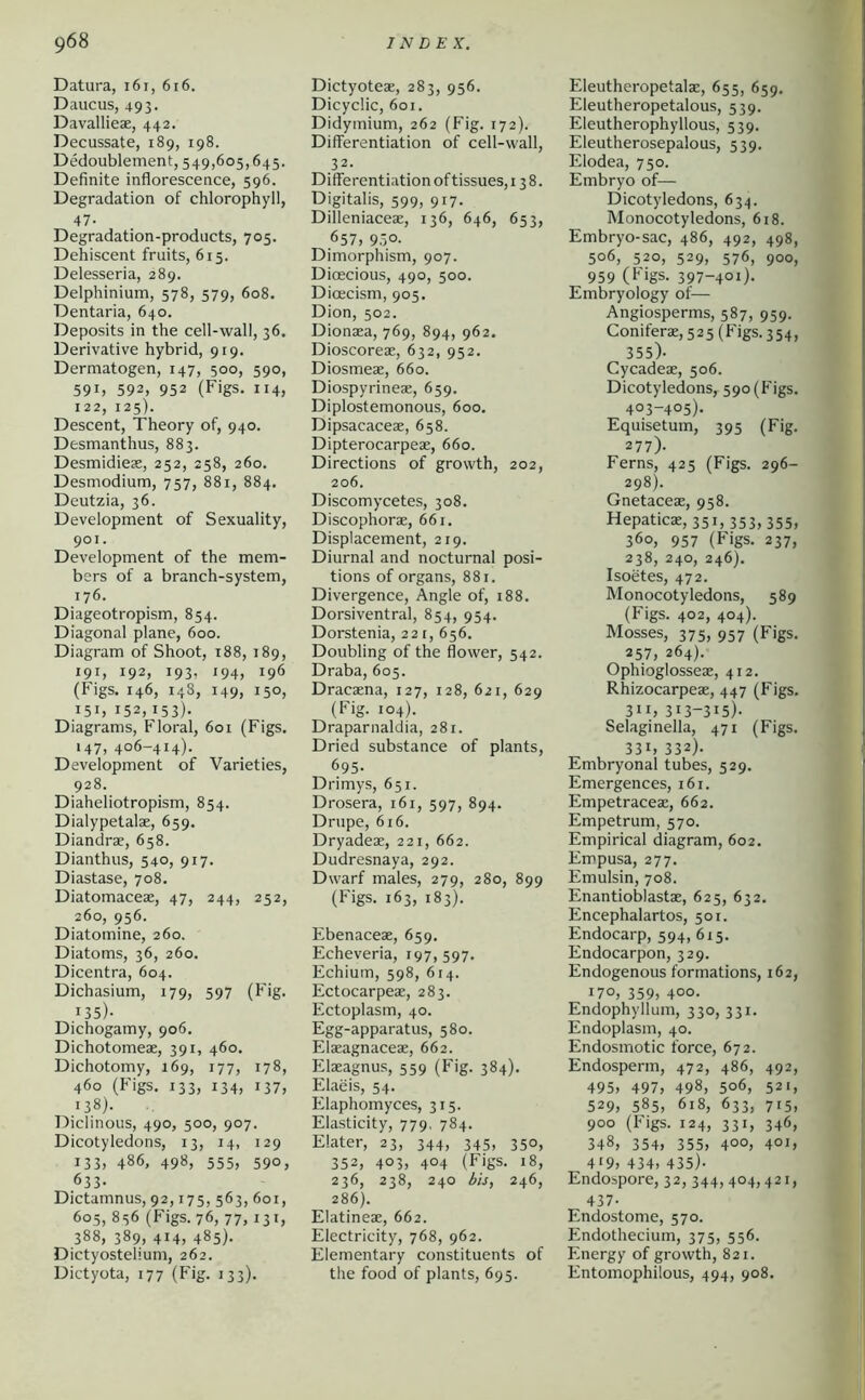 Datura, i6i, 6i6. Daucus, 493- Davallieae, 442. Decussate, 189, 198. Dedoublement, 549,605,645. Definite inflorescence, 596. Degradation of chlorophyll, 47- Degradation-products, 705. Dehiscent fruits, 615. Delesseria, 289. Delphinium, 578, 579, 608. Dentaria, 640. Deposits in the cell-wall, 36. Derivative hybrid, 919. Dermatogen, 147, 500, 590, 591, 592, 952 (Figs. 114, 122, 125). Descent, Theory of, 940. Desmanthus, 883. Desmidiese, 252, 258, 260. Desmodium, 757, 881, 884. Deutzia, 36. Development of Sexuality, 901. Development of the mem- bers of a branch-system, 176. Diageotropism, 854. Diagonal plane, 600. Diagram of Shoot, 188, 189, 191, 192, 193, 194, 196 (Figs. 146, 148, 149, 150, 151, 152,153)- Diagrams, Floral, 601 (Figs. 147, 406-414). Development of Varieties, 928. Diaheliotropism, 854. Dialypetalae, 659. Diandrae, 658. Dianthus, 540, 917. Diastase, 708. Diatomaceae, 47, 244, 252, 260, 956. Diatomine, 260. Diatoms, 36, 260. Dicentra, 604. Dichasium, 179, 597 (Fig. 135). Dichogamy, 906. Dichotomeae, 391, 460. Dichotomy, 169, 177, 178, 460 (Figs, 133, 134, 137, 138). Diclinous, 490, 500, 907. Dicotyledons, 13, 14, 129 133, 486, 498, 555, 590, 633. Dictamnus, 92,175, 563, 601, 605, 856 (Figs. 76, 77, 131, 388, 389, 414, 485). Dictyostelium, 262. Dictyota, 177 (Fig. 133). Dictyoteae, 283, 956. Dicyclic, 601. Didymium, 262 (Fig. 172). Differentiation of cell-wall, 32. Differentiation of tissues, 138. Digitalis, 599, 917. Dilleniaceae, 136, 646, 653, ,657, 9.50- Dimorphism, 907. Dioecious, 490, 500. Dioecism, 905. Dion, 502. Dionaea, 769, 894, 962. Dioscoreae, 632, 952. Diosmeae, 660. Diospyrineae, 659. Diplostemonous, 600. Dipsacaceae, 658. Dipterocarpeae, 660. Directions of growth, 202, 206. Discomycetes, 308. Discophorae, 661. Displacement, 219. Diurnal and nocturnal posi- tions of organs, 881. Divergence, Angle of, 188. Dorsiventral, 854, 954. Dorstenia, 221, 656. Doubling of the flower, 542. Draba, 605. Dracaena, 127, 128, 621, 629 (Fig. 104). Draparnaldia, 281. Dried substance of plants, 695. Drimys, 651. Drosera, 161, 597, 894. Drupe, 616. Dryadeae, 221, 662. Dudresnaya, 292. Dwarf males, 279, 280, 899 (Figs. 163, 183). Ebenaceae, 659. Echeveria, 197,597. Echium, 598, 614. Ectocarpeae, 283. Ectoplasm, 40. Egg-apparatus, 580. Elaeagnaceae, 662. Elaeagnus, 559 (Fig. 384). Elaeis, 54. Elaphomyces, 315. Elasticity, 779. 784. Elater, 23, 344, 345, 350, 352, 403, 404 (Figs. 18, 236, 238, 240 his, 246, 286). Elatineae, 662. Electricity, 768, 962. Elementary constituents of the food of plants, 695. Eleutheropetalae, 655, 659. Eleutheropetalous, 539. Eleutherophyllous, 539. Eleutherosepalous, 539. Elodea, 750. Embryo of— Dicotyledons, 634. Monocotyledons, 618. Embryo-sac, 486, 492, 498, 506, 520, 529, 576, 900, 959 (Figs. 397-401). Embryology of— Anglosperms, 587, 959. Coniferae, 525 (Figs. 354, 355)- Cycadeae, 506. Dicotyledons, 590 (Figs. 403-405). Equisetum, 395 (Fig. 277). Ferns, 425 (Figs. 296- 298). Gnetaceae, 958. Hepaticae, 351,353,355, 360, 957 (Figs. 237, 238, 240, 246). Isoetes, 472. Monocotyledons, 589 (Figs. 402, 404). Mosses, 375, 957 (Figs. 257, 264). Ophioglosseae, 412. Rhizocarpeae, 447 (Figs. 311, 313-315)- Selaginella, 471 (Figs. 331, 332)- Embryonal tubes, 529. Emergences, 161. Empetraceae, 662. Empetrum, 570. Empirical diagram, 602. Empusa, 277. Emulsin, 708. Enantioblastae, 625, 632. Encephalartos, 501. Endocarp, 594, 615. Endocarpon, 329. Endogenous formations, 162, *7°, 359, 400- Endophyllum, 330, 331. Endoplasm, 40. Endosmotic force, 672. Endosperm, 472, 486, 492, 495, 497, 498, 506, 521, 529, 585, 618, 633, 715, 900 (Figs. 124, 331, 346, 348, 354, 355, 400, 401, 4'9, 434, 435)- Endospore, 32, 344, 404,421, 437- Endostome, 570. Endothecium, 375, 556. Energy of growth, 821. Entomophilous, 494, 908.