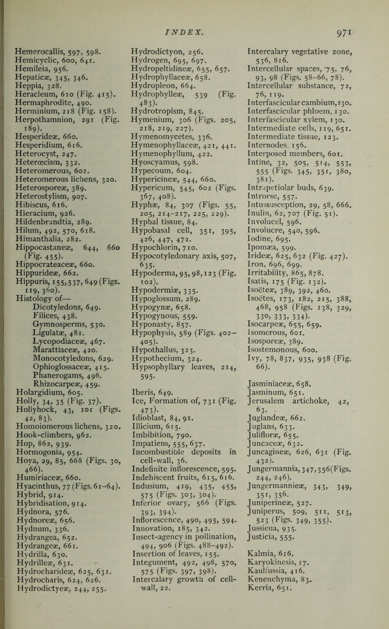 Hemerocallis, 597, 598. Hemicyclic, 600, 641. Hemileia, 956. Hepaticae, 345, 346. Heppia, 328. Heracleum, 610 (Fig. 415). Hermaphrodite, 490. Herininium, 218 (Fig. 158). Herpothamnion, 291 (Fig. 189). Hesperidex, 660. Hesperidium, 616. Heterocyst, 247. Heteroecism, 332. Heteromerous, 601. Heteromerous lichens, 320. Heterosporeae, 389. Heterostylism, 907. Hibiscus, 616. Hieracium, 926. Hildenbrandtia, 289. Hilum, 492, 570, 618. Himanthalia, 282. Hippocastaneae, 644, 660 (Fig. 455)- Hippocrateaceae, 660. Hippurideae, 662. Hippuris, 155,537,649 (Figs. 119, 360). Histology of— Dicotyledons, 649. Filices, 438. Gymnosperms, 530. Ligulatae, 481. Lycopodiaceae, 467. Marattiaceae, 420. Monocotyledons, 629. Ophioglossaceae, 415. Phanerogams, 496. Rhizocarpeae, 459. Holargidium, 605. Holly, 34, 35 (Fig. 37). Hollyhock, 43, loi (Figs. 42, 83). Homoiomerous lichens, 320. Hook-climbers, 962. Hop, 862, 939. Hormogonia, 954. Hoya, 29, 85, 668 (Figs. 30, 466). Humiriaceae, 660. Hyacinthus, 77 (Figs. 61-64). Hybrid, 914. Hybridisation, 914. Hydnora, 576. Hydnoreae, 656. Hydnum, 336. Hydrangea, 652. Hydrangeae, 661. Hydrilla, 630. Hydrilleae, 631. Hydrocharideae, 625, 631. Hydrocharis, 624, 626. Hydrodictyeae, 244, 255. INDEX. Hydrodictyon, 256. Hydrogen, 695, 697. Hydropeltidineae, 655, 657. Hydrophyllaceae, 658. Hydropleon, 664. Hydrophylleae, 539 (Fig. 483). Hydrotropism, 845. Hymenium, 306 (Figs. 205, 218, 219, 227). Hymenomycetes, 336. Hymenophyllaceas, 421, 441. Hymenophyllum, 422. Hyoscyamus, 598. Hypecoum, 604. Hypericineae, 544, 660. Hypericum, 545, 602 (Figs. 367, 408). Hyphae, 84, 307 (Figs. 55, 205, 214-217, 225, 229). Hyphal tissue, 84. Hypobasal cell, 351, 395, 426, 447, 472. Hypochlorin, 710. Hypocotyledonary axis, 507, 635- Hypoderma, 95,98,123 (Fig. 102), Hypodermiae, 335. Hypoglossum, 289. Hypogynas, 658. Hypogynous, 559. Hyponasty, 857. Hypophysis, 589 (Figs. 402- 405). Hypothallus, 323. Hypothecium, 324. Hypsophyllary leaves, 214, 595- Iberis, 649. Ice, Formation of, 731 (Fig. 473)- Idioblast, 84, 91. Illicium, 615. Imbibition, 790. Impatiens, 555, 637. Incombustible deposits in cell-wall, 36. Indefinite inflorescence, 595. Indehiscent fruits, 615, 616. Indusium, 419, 435, 455, 575 (Figs. 3°3. 3°4)- Inferior ovary, 566 (Figs. 393) 394)- Inflorescence, 490, 495, 594, Innovation, 185, 342. Insect-agency in pollination, 494) 906 (Figs. 488-492). Insertion of leaves, 155. Integument, 492, 498, 570, 575 (Figs. 397, 398). Intercalary growth of cell- wall, 22. 971 Intercalary vegetative zone, 536, 816. Intercellular spaces,-75, 76, 93) 98 (Figs. 58-66, 78). Intercellular substance, 72, 76, 119. Interfascicular cambium, 130. Interfascicular phloem, 130. Interfascicular xylem, 130. Intermediate cells, 119, 651. Intermediate tissue, 123. Internodes, 156. Interposed members, 60 r. Intine, 32, 505, 514, 553, 555 (Figs. 345, 351, 380, 381). Intrapetiolar buds, 639. Introrse, 557. Intussusception, 29, 58, 666. Inulin, 62,707 (Fig. 51). Involucel, 596. Involucre, 540, 596. Iodine, 695. Ipomaea, 599. Irideae, 625, 632 (Fig. 427). Iron, 696, 699. Irritability, 865, 878. Isatis, 175 (Fig. 132). Isoeteae, 389, 392, 460. Isoetes, 173, 182, 215, 388, 468, 958 (Figs. 138, 329, 33O) 333) 334). Isocarpeae, 655, 659. Isomerous, 6ci. Isosporeae, 389. Isostemonous, 600. Hy, 78, 837, 935, 938 (Fig. 66). Jasminiaceae, 658. jasminum, 651. Jerusalem artichoke, 42, 63. Juglandeae, 662. Juglans, 633. Juliflorae, 655. Juncaceae, 632. Juncagineae, 626, 631 (Fig. 432j. Jungermannia,347,356(Figs. 244) 246). Jungermannieae, 343, 349, 35I) 356. Juniperineae, 527. Juniperus, 509, 511, 513, 523 (Figs. 349, 355). Jussieua, 935. Justicia, 555. Kalmia, 616. Karyokinesis, 17. Kaulfussia, 416. Kenenchyma, 83. Kerria, 651.
