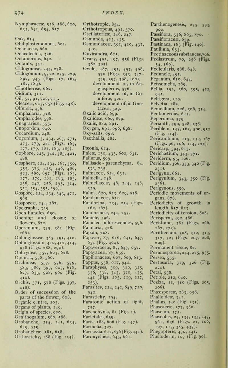 NymphaE^aceae, 536, 586, 600, 633, 641, 654, 657. Oak, 614. Obdiplostemonous, 601. Ochnaceas, 660. Ochrolechia, 326. Octamerous, 642. Octants, 351. CEdogoniese, 244, 278. CEdogonium, 9, 22, 235, 279, 897, 945 (Figs. 17, 163, 182, 183). CEnothereae, 662. Oidium, 311. Oil, 52, 91, 706, 715, Oleaceae, 643, 658 (Fig. 448). Olfersia, 436. Omphalaria, 328. Omphalodes, 598. Onagrarieae, 555. Onopordon, 640. Oocardium, 248. Oogonium, 3, 234, 267, 271, 273, 279, 281 (Figs. 163, 177, i79> 181, 183, 185). Oophore, 225, 342, 385, 421, 488. Oosphere, 224, 234, 267, 350, 355> 373) 425) 446, 486, 523) 580, 897 (Figs. 163, 177) 179) 18I) 183, 185, 236) 240, 256, 295, 314, 33I) 354) 355) 399). Oospore, 224, 234, 343, 471, 585. Oosporese, 244, 267. Opegrapha, 329. Open bundles, 650. Opening and closing of flowers, 872. Operculum, 345, 381 (Fig. 266). Ophioglosseae, 385, 391, 410. Ophioglossum, 410, 412, 414, 958 (Figs. 288, 290). Ophrydeae, 557, 603, 628. Opuntia, 538, 566. Orchideae, 557, 576, 579, 583) 586, 593, 603, 618, Ö27) 633, 908, 960 (Fig. 410). Orchis, 571, 578 (Figs. 397, 418). Order of succession of the parts of the flower, 608. Organic centre, 203. Organs of plants, 149. Origin of species, 920. Ornithogalum, 580, 588. Orobanche, 214, 241, 634, 649) 935- Orobancheae, 585, 658. Orthostichy, 188 (Fig. 154). Orthotropic, 854. Orthotropous, 492, 570. Oscillatorieae, 246, 247. Osmunda, 423, 435. Osmundaceae, 391, 410, 437, 440. Ouvirandra, 625. Ovary, 493, 497, 558 (Figs. 382-395). Ovule, 487, 491, 497, 498, 570 (Figs. 343, 347- 349) 397) 398) 400)- development of, in An- giosperms, 576. development of, in Co- niferae, 520. development of, in Gne- taceae, 529. Oxalic acid, 699. Oxalideae, 660, 879. Oxalis, 882, 891. Oxygen, 691, 696, 698. Oxy-salts, 698. Ozothallia, 282. Paeonia, 614. Paleae, 150, 435, 602, 631. Paliurus, 599. Pallisade - parenchyma, 84, 535) 735- Palmaceae, 624, 631. Palmella, 248. Palmellaceae, 46, 244, 248, 329- Palms, 620, 623, 629, 938. Pandanaceae, 631. Pandorina, 234, 254 (Figs. 162, 167). Pandorineae, 244, 253. Panicle, 596. Panicled inflorescences, 596. Pannaria, 328. Papain, 708. Papaver, 87, 616, 641, 647, 654 (Fig. 464). Papaveraceae, 87, 647, 657. Papayaceas, 87, 659. Papilionaceae, 607, 609,613. Pappus, 538, 617, 940. Paraphyses, 309, 310, 325, 336, 338, 343) 37°) 435) 441 (Figs. 205, 219, 227, 253)- Parasites, 214, 242, 649, 720, 942. Parastichy, 194. Paratonic action of light, 757- Parenchyma, 83 (Fig. i). Parietales, 659. Paris, 188, 606 (Fig. 147). Parmelia, 327. Parnassia, 642,856 (h'ig. 441). Paronychieae, 645, 661. Parthenogenesis, 275, 593, 902. Passiflora, 536, 865, 870. Passifloraceae, 659. Pastinaca, 183 (Fig. 140). Paullinia, 653. Pectinaceoussubstances,7o6. Pediastrum, 70, 256 (Figs. 54, 169). Pedicularis, 588, 648. Peduncle, 491. Peganum, 610, 644. Peissomelia, 289. Pellia, 352, 360, 395, 422, 945- Peltigera, 319. Pelvetia, 282. Penicillium, 226, 306, 314. Pentamerous, 641. Peperomia, 579. Perianth, 490, 528, 538. Periblem, 147, 163, 500, 952 (Fig. 114). Pericambium, 115, 134, 167 (Figs. 96, 106, 114, 125). Pericarp, 594, 615. Perichaetium, 343, 371. Periderm, 95, 106. Peridium, 306, 333, 340 (Fig. 231). Perigynae, 661. Perigynium, 343, 350 (Fig. 236). Perigynous, 559. Periodic movements of or- gans, 878. Periodicity of growth in length, 817, 823. Periodicity of tension, 808. Perisperm, 492, 586. Peristome, 381 (Figs. 266, 267, 273). Perithecium, 308, 312, 313, 317, 323 (Figs. 207, 208, 209). Permanent tissue, 82. Peronosporeae, 244, 275, 955. Persea, 555. Pertusaria, 319, 326 (Fig. 220). Petal, 538. Petiole, 212, 640. Peziza, ii, 310 (Figs. 205, 206). Phxosporeae, 283, 956. Phalloideas, 341. Phallus, 340 (Fig. 231). Phascaceae, 377, 380. Phascum, 375. Phaseolus, 24, 134, 135, 147, 561, 636 (Figs. 21, 106, 107, 113, 385, 437). Phegopteris, 430, 441. Phelloderm, 107 (Fig. 90).