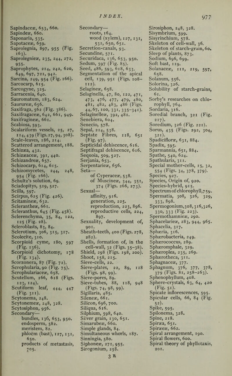 917 Sapindaceae, 653, 660. Sapindeae, 660. Saponaria, 535. Sapotaceae, 659. Saprolegnia, 897, 955 (Fig. 163). Saprolegnieae, 235, 244, 272, 955- Saprophytes, 214, 242, 620, 649, 697, 721, 942. Sarcina, 249, 954 (Fig. 166). Sarcocarp, 615. Sarcogyne, 325. Sarracenia, 640. Sauromatum, 183, 624. Saurureae, 656. Saxifraga, 562 (Fig. 386). Saxifragaceae, 642, 661, 949. Saxifragineae, 661. Scabiosa, 593. Scalariform vessels, 25, 27, 114, 439 (Figs.27,94, 308). Scale-leaves, 186, 214. Scattered arrangement, 188. Schizaea, 432. Schizaeaceae, 391, 440. Schizandreae, 657. Schizocarp, 614, 615. Schizomycetes, 244, 248, 954 (Fig. 166). Schultz’s solution, 69. Sciadopitys, 519, 527. Scilla, 597. Scirpus, 625 (Fig. 426). Scitamineae, 632. Sclerantheae, 66 t. Scleranthus, 645 (Fig. 458). Sclerenchyma, 35, 84, 122, 125 (Fig. 28). Scleroblasts, 83, 84. Sclerotium, 306, 315, 317. Scolecite, 310. Scorpioid cyme, 180, 597 (Fig. 136). Scorpioid dichotomy, 178 (Fig. 134)- Scorzonera, 87 (Fig. 72). Scrophularia, 90 (Fig. 75). Scrophulariaceae, 658. Scutellum, 166, 618 (Figs. 123, 124). Scutiform leaf, 444, 447 (Fig. 311). Scytonema, 248. Scytonemeae, 248, 328. Scytosiphon, 956. Secondary- bundles, 136, 653, 950. endosperm, 582. meristem, 82. phloem (bast), 127, 131, 650. products of metastasis, Z°5. Secondary— roots, 164. wood (xylem), 127, 131, 531, 650, 651. Secretion-canals, 93. Secundine, 571. Securidaca, 136, 653, 950. Sedum, 597 (Fig. 85). Seed, 486, 593, 618, 633. Segmentation of the apical cell, 139, 951 (Figs. 108- 112). Selagineae, 658. Selaginella, 47, 80, 122, 471, 473> 476, 477, 479, 480, 481, 482, 483, 486 (Figs. 44,67, too, 331, 335-341). Selaginelleae, 392, 481. Senebiera, 604. Senecio, 578. Sepal, 214, 538. Septate Fibres, 118, 651 (Fig. 97). Septicidal dehiscence, 616. Septifragal dehiscence, 616. Sequoia, 509, 527. Serjania, 653. Serpentarieae, 656. Seta— of Cyperaceae, 538. of Muscineae, 344, 351, 374 (Figs. 266, 273). Sexual— affinity, 916. generation, 225. reproduction, 223, 896. reproductive cells, 224, 897- Sexuality, development of, 901. Sheath-teeth, 400 (Figs. 278, 282). Shells, formation of, in the cell-wall, 32 (Figs. 35-38). Shield, 298 (Figs. 198, 200). Shoot, 158, 215. Sieve-cells, 22. Sieve-plates, 22, 89, 118 (Figs. 98, 99). Sieve-pores, 89. Sieve-tubes, 88, 118, 948 (Figs. 74, 98, 99). Sigillaria, 485. Sileneae, 661. Silicon, 696, 700. Siliqua, 616. Silphium, 598, 640. Silver grain, 130, 651. Simarubeae, 660. Simple glands, 84. Simultaneous whorls, 187. Sinningia, 580. Siphoneae, 271, 955. Sirogonium, 258. 3 R Sirosiphon, 248, 328. Sisymbrium, 599. Sisyrinchium, 578. Skeleton of cell-wall, 36. Skeleton of starch-grain, 60. Sleep of plants, 873. Sodium, 696, 699. Soft bast, 119. Solanaceae, iii, 219, 597, 658. Solanum, 556. Solorina, 326. Solubility of starch-grains, 61. Sorby’s researches on chlo- rophyll, 764. Sordaria, 316. Soredial branch, 321 (Fig. 217). Soredium, 326 (Fig. 221). Sorus, 435 (Figs. 292, 304, 321). Spadiciflorae, 631, 884. Spadix, 595. Sparmannia, 651, 884. Spathe, 540, 624. Spathularia, 311. Special mother-cells, 15, 32, 554 (Figs. 34, 378, 379). Species, 927. Species, Origin of, 920. Species-hybrid, 915. Spectrum of chlorophyll,7 59. Spermatia, 308, 326, 329, 333, 898. Spermogonium,3o8,316,326, 330, 333 (Fig- 223)- Spermothamnieae, 290. Sphacelarieae, 283, 944, 965. Sphacelia, 317. Sphaeria, 316. Sphaerobacteria, 249. Sphaerococcus, 289. Sphaeromphale, 329. Sphaeroplea, 235, 269. Sphaerotheca, 311. Sphagnaceae, 377. Sphagnum, 376, 377, 378, 379 (Figs. 81, 258-263). Sphenophyllum, 408. Sphere-crystals, 63, 64, 420 (Fig. 51)- Spicate inflorescences, 595. Spicular cells, 66, 84 (Fig. 52). Spike, 595. Spilonema, 328. Spine, 218. Spiraea, 651. Spiraeeae, 662. Spiral arrangement, 190. Spiral flowers, 600. Spiral theory of phyllotaxis, 201.