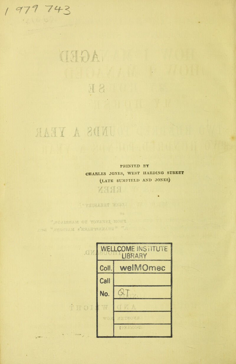 / 77? 7^3 A i i JX PRINTED BY CHARLES JONES, WEST HARDING STREET (LATE SUM FIELD AND JONES) WELLCOME INSTITUTE LIBRARY Coll. welMOmec Cal! No. aj X ; ^ -■ ■