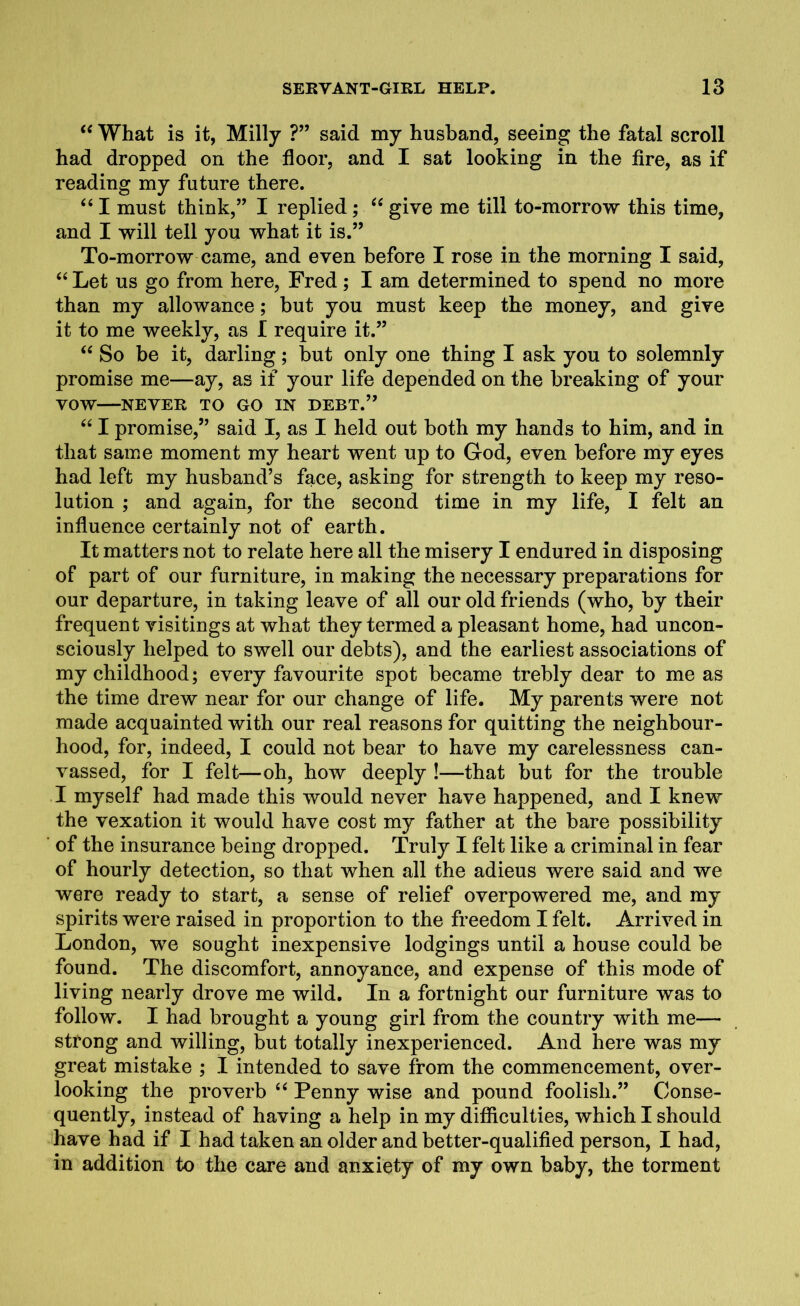 “ What is it, Milly ?” said my husband, seeing the fatal scroll had dropped on the floor, and I sat looking in the fire, as if reading my future there. “ I must think,” I replied; “ give me till to-morrow this time, and I will tell you what it is.” To-morrow came, and even before I rose in the morning I said, “ Let us go from here, Fred ; I am determined to spend no more than my allowance; but you must keep the money, and give it to me weekly, as I require it.” “ So be it, darling; but only one thing I ask you to solemnly promise me—ay, as if your life depended on the breaking of your VOW NEVER TO GO IN DEBT.” “ I promise,” said I, as I held out both my hands to him, and in that same moment my heart went up to God, even before my eyes had left my husband’s face, asking for strength to keep my reso- lution ; and again, for the second time in my life, I felt an influence certainly not of earth. It matters not to relate here all the misery I endured in disposing of part of our furniture, in making the necessary preparations for our departure, in taking leave of all our old friends (who, by their frequent visitings at what they termed a pleasant home, had uncon- sciously helped to swell our debts), and the earliest associations of my childhood; every favourite spot became trebly dear to me as the time drew near for our change of life. My parents were not made acquainted with our real reasons for quitting the neighbour- hood, for, indeed, I could not bear to have my carelessness can- vassed, for I felt—oh, how deeply !—that but for the trouble I myself had made this would never have happened, and I knew the vexation it would have cost my father at the bare possibility of the insurance being dropped. Truly I felt like a criminal in fear of hourly detection, so that when all the adieus were said and we were ready to start, a sense of relief overpowered me, and my spirits were raised in proportion to the freedom I felt. Arrived in London, we sought inexpensive lodgings until a house could be found. The discomfort, annoyance, and expense of this mode of living nearly drove me wild. In a fortnight our furniture was to follow. I had brought a young girl from the country with me— strong and willing, but totally inexperienced. And here was my great mistake ; I intended to save from the commencement, over- looking the proverb “ Penny wise and pound foolish.” Conse- quently, instead of having a help in my difficulties, which I should have had if I had taken an older and better-qualified person, I had, in addition to the care and anxiety of my own baby, the torment