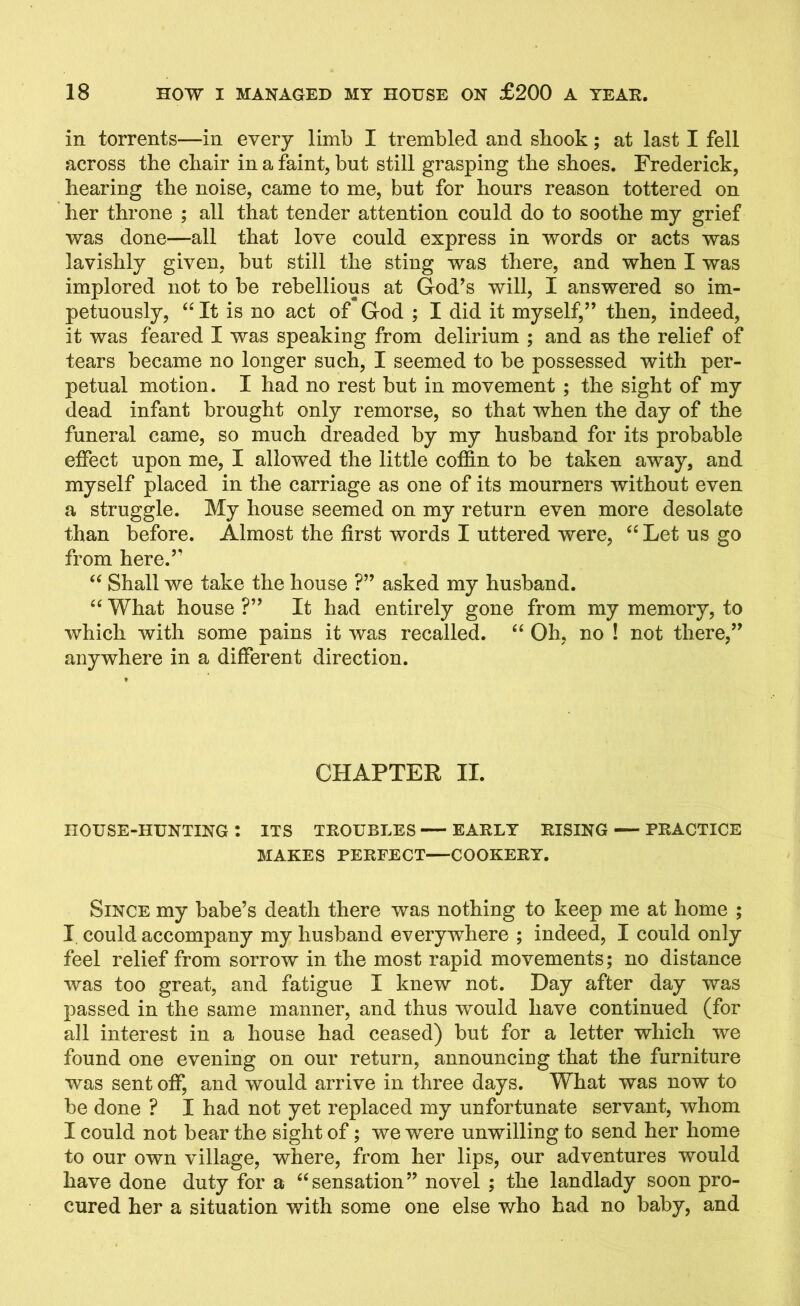 in torrents—in every limb I trembled and shook; at last I fell across tbe cbair in a faint, but still grasping the shoes. Frederick, hearing the noise, came to me, but for hours reason tottered on her throne ; all that tender attention could do to soothe my grief was done—all that love could express in words or acts was lavishly given, but still the sting was there, and when I was implored not to be rebellious at God’s will, I answered so im- petuously, “ It is no act of God ; I did it myself,” then, indeed, it was feared I was speaking from delirium ; and as the relief of tears became no longer such, I seemed to be possessed with per- petual motion. I had no rest but in movement ; the sight of my dead infant brought only remorse, so that when the day of the funeral came, so much dreaded by my husband for its probable effect upon me, I allowed the little coffin to be taken away, and myself placed in the carriage as one of its mourners without even a struggle. My house seemed on my return even more desolate than before. Almost the first words I uttered were, “ Let us go from here.” “ Shall we take the house ?” asked my husband. “ What house ?” It had entirely gone from my memory, to which with some pains it was recalled. “ Oh, no ! not there,” anywhere in a different direction. CHAPTER II. HOUSE-HUNTING t ITS TROUBLES EARLY RISING PRACTICE MAKES PERFECT—COOKERY. Since my babe’s death there was nothing to keep me at home ; I could accompany my husband everywhere ; indeed, I could only feel relief from sorrow in the most rapid movements; no distance was too great, and fatigue I knew not. Day after day was passed in the same manner, and thus would have continued (for all interest in a house had ceased) but for a letter which we found one evening on our return, announcing that the furniture was sent off, and would arrive in three days. What was now to be done ? I had not yet replaced my unfortunate servant, whom I could not bear the sight of; we were unwilling to send her home to our own village, where, from her lips, our adventures would have done duty for a “sensation” novel ; the landlady soon pro- cured her a situation with some one else who had no baby, and