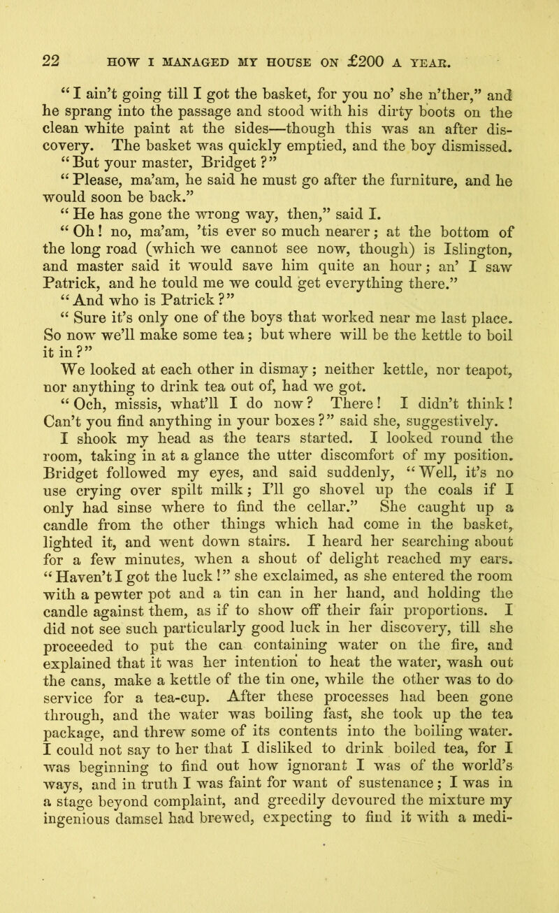 ‘i I ain’t going till I got the basket, for you no’ she n’ther,” and he sprang into the passage and stood with his dirty boots on the clean white paint at the sides—though this was an after dis- covery. The basket was quickly emptied, and the hoy dismissed. “ But your master, Bridget ? ” “ Please, ma’am, he said he must go after the furniture, and he would soon be back.” “ He has gone the wrong way, then,” said I. “ Oh! no, ma’am, ’tis ever so much nearer; at the bottom of the long road (which we cannot see now, though) is Islington, and master said it would save him quite an hour; an’ I saw Patrick, and he tould me we could get everything there.” “ And who is Patrick ?” “ Sure it’s only one of the boys that worked near me last place. So now we’ll make some tea; but where will be the kettle to boil it in ? ” We looked at each other in dismay; neither kettle, nor teapot, nor anything to drink tea out of, had we got. “ Och, missis, what’ll I do now ? There! I didn’t think! Can’t you find anything in your boxes ?” said she, suggestively. I shook my head as the tears started. I looked round the room, taking in at a glance the utter discomfort of my position. Bridget followed my eyes, and said suddenly, “Well, it’s no use crying over spilt milk; I’ll go shovel up the coals if I only had sinse where to find the cellar.” She caught up a candle from the other things which had come in the basket, lighted it, and went down stairs. I heard her searching about for a few minutes, when a shout of delight reached my ears. “ Haven’t I got the luck !” she exclaimed, as she entered the room with a pewter pot and a tin can in her hand, and holding the candle against them, as if to show off their fair proportions. I did not see such particularly good luck in her discovery, till she proceeded to put the can containing water on the fire, and explained that it was her intention to heat the water, wash out the cans, make a kettle of the tin one, while the other was to do service for a tea-cup. After these processes had been gone through, and the water was boiling fast, she took up the tea package, and threw some of its contents into the boiling water. I could not say to her that I disliked to drink boiled tea, for I was beginning to find out how ignorant I was of the world’s ways, and in truth I was faint for want of sustenance; I was in a stage beyond complaint, and greedily devoured the mixture my ingenious damsel had brewed, expecting to find it with a medi-