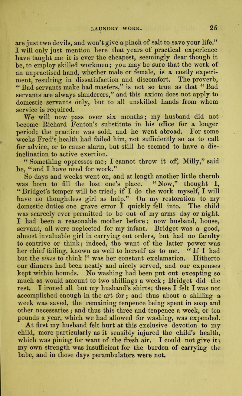 are just two devils, and won’t give a pinch of salt to save your life.” I will only just mention here that years of practical experience have taught me it is ever the cheapest, seemingly dear though it he, to employ skilled workmen; you may he sure that the work of an unpractised hand, whether male or female, is a costly experi- ment, resulting in dissatisfaction and discomfort. The proverb, “ Bad servants make bad masters,” is not so true as that “ Bad servants are always slanderers,” and this axiom does not apply to domestic servants only, but to all unskilled hands from whom service is required. We will now pass over six months; my husband did not become Bichard Fenton’s substitute in his office for a longer period; the practice was sold, and he went abroad. For some weeks Fred’s health had failed him, not sufficiently so as to call for advice, or to cause alarm, but still he seemed to have a dis- inclination to active exertion. “ Something oppresses me; I cannot throw it off, Milly,” said he, “ and I have need for work.” So days and weeks went on, and at length another little cherub was born to fill the lost one’s place. “Now,” thought I, “Bridget’s temper will be tried; if I do the work myself, I will have no thoughtless girl as help.” On my restoration to my domestic duties one grave error I quickly fell into. The child was scarcely ever permitted to be out of my arms day or night. I had been a reasonable mother before; now husband, house, servant, all were neglected for my infant. Bridget was a good, almost invaluable girl in carrying out orders, but had no faculty to contrive or think; indeed, the want of the latter power was her chief failing, known as well to herself as to me. “ If I had but the sinse to think !” was her constant exclamation. Hitherto our dinners had been neatly and nicely served, and our expenses kept within bounds. No washing had been put out excepting so much as would amount to two shillings a week ; Bridget did the rest. I ironed all but my husband’s shirts; these I felt I was not accomplished enough in the art for; and thus about a shilling a week was saved, the remaining tenpence being spent in soap and other necessaries; and thus this three and tenpence a week, or ten pounds a year, which we had allowed for washing, was expended. At first my husband felt hurt at this exclusive devotion to my child, more particularly as it sensibly injured the child’s health, which was pining for want of the fresh air. I could not give it; my own strength was insufficient for the burden of carrying the babe, and in those days perambulators were not.