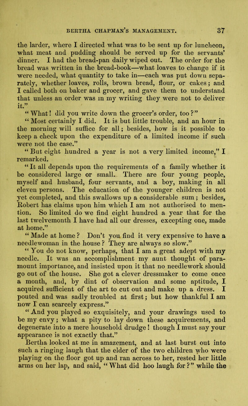 tlie larder, where I directed what was to be sent up for luncheon, what meat and pudding should be served up for the servants’ dinner. I had the bread-pan daily wiped out. The order for the bread was written in the bread-book—what loaves to change if it were needed, what quantity to take in—each was put down sepa- rately, whether loaves, rolls, brown bread, flour, or cakes; and I called both on baker and grocer, and gave them to understand that unless an order was in my writing they were not to deliver it.” 44 What! did you write down the grocer’s order, too ?” 44 Most certainly I did. It is but little trouble, and an hour in the morning will suffice for all; besides, how is it possible to keep a check upon the expenditure of a limited income if such were not the case.” 44 But eight hundred a year is not a very limited income,” I remarked. 44 It all depends upon the requirements of a family whether it be considered large or small. There are four young people, myself and husband, four servants, and a boy, making in all eleven persons. The education of the younger children is not yet completed, and this swallows up a considerable sum; besides, Robert has claims upon him which I am not authorised to men- tion. So limited do we find eight hundred a year that for the last twelvemonth I have had all our dresses, excepting one, made at home.” 44 Made at home ? Don’t you find it very expensive to have a needlewoman in the house ? They are always so slow.” 44 You do not know, perhaps, that I am a great adept with my needle. It was an accomplishment my aunt thought of para- mount importance, and insisted upon it that no needlework should go out of the house. She got a clever dressmaker to come once a month, and, by dint of observation and some aptitude, I acquired sufficient of the art to cut out and make up a dress. I pouted and was sadly troubled at first; but how thankful I am now I can scarcely express.” 44 And you played so exquisitely, and your drawings used to be my envy; what a pity to lay down these acquirements, and degenerate into a mere household drudge ! though I must say your appearance is not exactly that.” Bertha looked at me in amazement, and at last burst out into such a ringing laugh that the elder of the two children who were playing on the floor got up and ran across to her, rested her little arms on her lap, and said, 44What did lioo laugh for?” while the