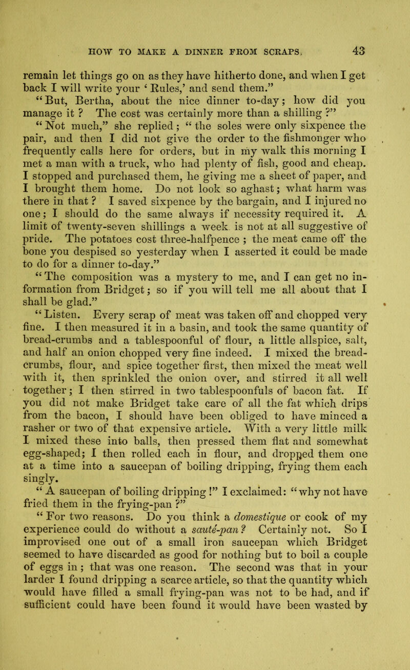 remain let things go on as they have hitherto done, and when I get back I will write your 4 Buies,’ and send them.” “ But, Bertha, about the nice dinner to-day; how did you manage it ? The cost was certainly more than a shilling ?” “Not much,” she replied; “the soles were only sixpence the pair, and then I did not give the order to the fishmonger who frequently calls here for orders, but in my walk this morning I met a man with a truck, who had plenty of fish, good and cheap. I stopped and purchased them, he giving me a sheet of paper, and I brought them home. Do not look so aghast; what harm was there in that ? I saved sixpence by the bargain, and I injured no one; I should do the same always if necessity required it. A limit of twenty-seven shillings a week is not at all suggestive of pride. The potatoes cost three-halfpence ; the meat came off the bone you despised so yesterday when I asserted it could be made to do for a dinner to-day.” “ The composition was a mystery to me, and I can get no in- formation from Bridget; so if you will tell me all about that I shall be glad.” “ Listen. Every scrap of meat was taken off and chopped very fine. I then measured it in a basin, and took the same quantity of bread-crumbs and a tablespoonful of flour, a little allspice, salt, and half an onion chopped very fine indeed. I mixed the bread- crumbs, flour, and spice together first, then mixed the meat well with it, then sprinkled the onion over, and stirred it all well together; I then stirred in two tablespoonfuls of bacon fat. If you did not make Bridget take care of all the fat which drips from the bacon, I should have been obliged to have minced a rasher or two of that expensive article. With a very little milk I mixed these into balls, then pressed them flat and somewhat egg-shaped; I then rolled each in flour, and dropped them one at a time into a saucepan of boiling dripping, frying them each singly. “ A saucepan of boiling dripping !” I exclaimed: “why not have fried them in the frying-pan ?” “ For two reasons. Do you think a domestique or cook of my experience could do without a saute-pan ? Certainly not. So I improvised one out of a small iron saucepan which Bridget seemed to have discarded as good for nothing but to boil a couple of eggs in; that was one reason. The second was that in your larder I found dripping a scarce article, so that the quantity which would have filled a small frying-pan was not to be had, and if sufficient could have been found it would have been wasted by