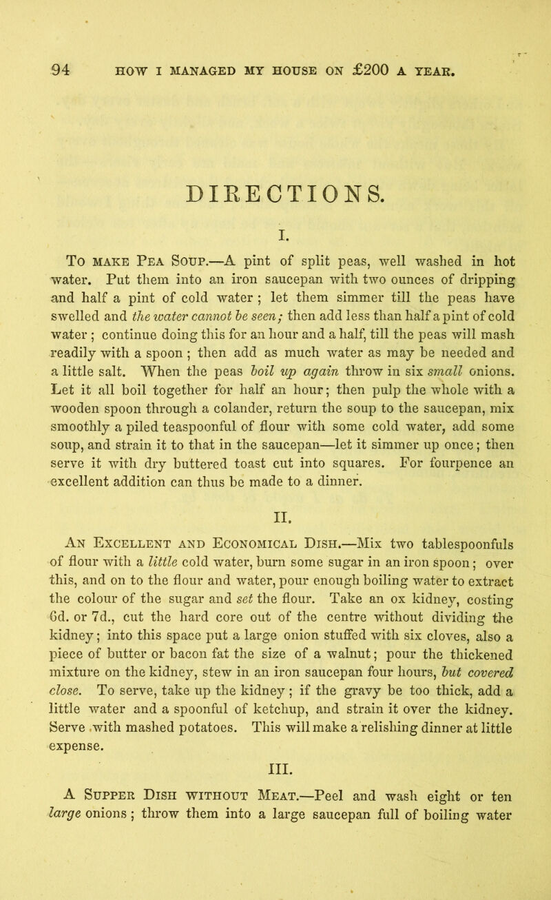 DIRECTIONS. i. To make Pea Soup.—A pint of split peas, well washed in hot water. Put them into an iron saucepan with two ounces of dripping and half a pint of cold water ; let them simmer till the peas have swelled and the water cannot be seen; then add less than half a pint of cold water ; continue doing this for an hour and a half, till the peas will mash readily with a spoon ; then add as much water as may be needed and a little salt. When the peas boil up again throw in six small onions. Let it all boil together for half an hour; then pulp the whole with a wooden spoon through a colander, return the soup to the saucepan, mix smoothly a piled teaspoonful of flour with some cold water, add some soup, and strain it to that in the saucepan—let it simmer up once; then serve it with dry buttered toast cut into squares. For fourpence an excellent addition can thus be made to a dinner. II. An Excellent and Economical Dish.—Mix two tablespoonfuls of flour with a little cold water, burn some sugar in an iron spoon; over this, and on to the flour and water, pour enough boiling water to extract the colour of the sugar and set the flour. Take an ox kidney, costing 6d. or 7d., cut the hard core out of the centre without dividing the kidney; into this space put a large onion stuffed with six cloves, also a piece of butter or bacon fat the size of a walnut; pour the thickened mixture on the kidney, stew in an iron saucepan four hours, but covered close. To serve, take up the kidney ; if the gravy be too thick, add a little water and a spoonful of ketchup, and strain it over the kidney. Serve with mashed potatoes. This will make a relishing dinner at little expense. III. A Supper Dish without Meat.—Peel and wash eight or ten large onions ; throw them into a large saucepan full of boiling water