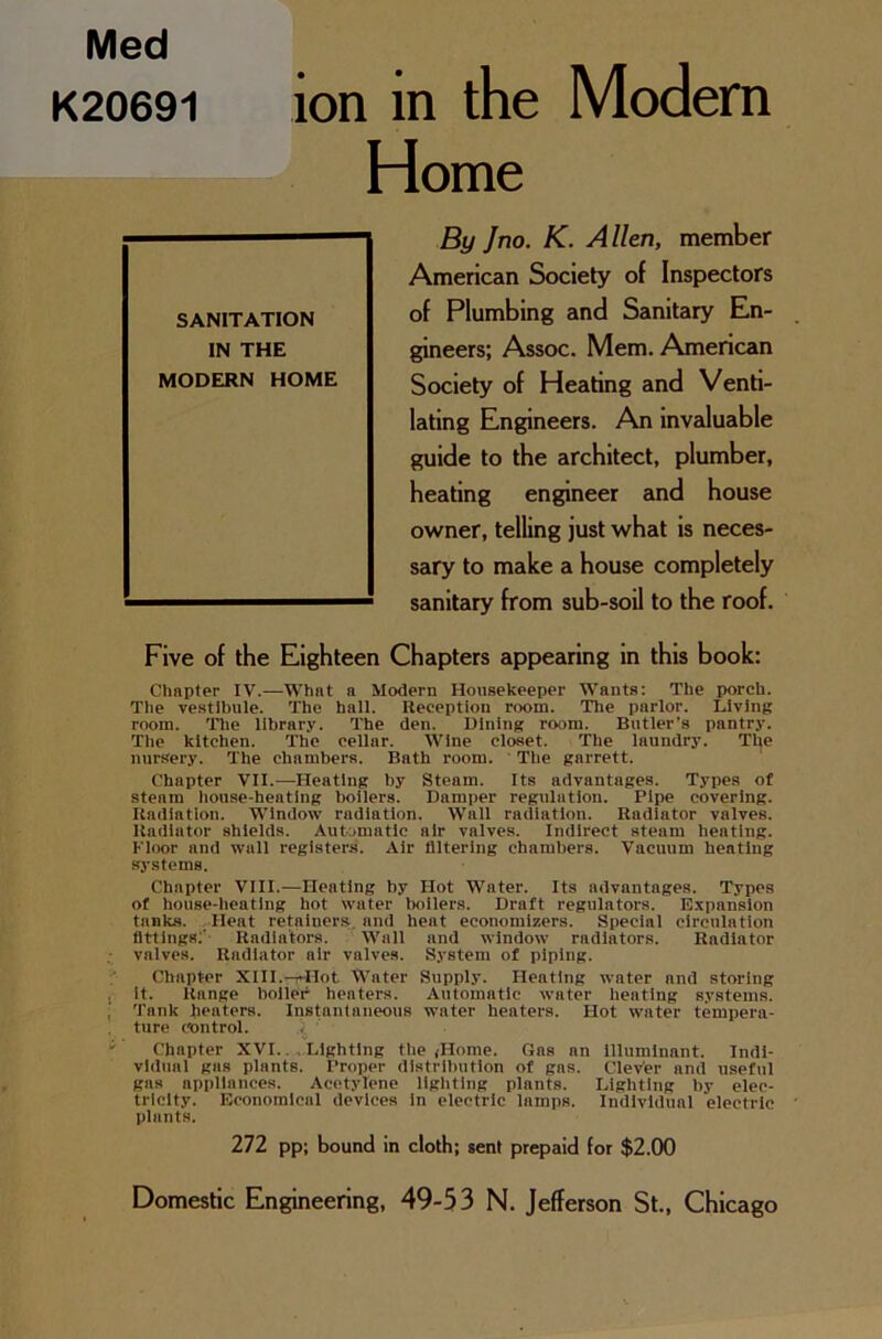 Med K20691 ion in the Modern Home By Jno. K. Allen, member American Society of Inspectors of Plumbing and Sanitary En- gineers; Assoc. Mem. American Society of Heating and Venti- lating Engineers. An invaluable guide to the architect, plumber, heating engineer and house owner, telling just what is neces- sary to make a house completely sanitary from sub-soil to the roof. Five of the Eighteen Chapters appearing in this book: Chapter IV.—What a Modern Housekeeper Wants: The porch. The vestibule. The hall. Reception room. The parlor. Living room. The library. The den. Dining room. Butler’s pantry. The kitchen. The cellar. Wine closet. The laundry. The nursery. The chambers. Bath room. The garrett. Chapter VII.—Heating by Steam. Its advantages. Types of steam house-heating boilers. Damper regulation. Pipe covering. Radiation. Window radiation. Wall radiation. Radiator valves. Radiator shields. Automatic air valves. Indirect steam heating. Floor and wall registers. Air filtering chambers. Vacuum heating systems. Chapter VIII.-—Heating by Hot Water. Its advantages. Types of house-heating hot water boilers. Draft regulators. Expansion tanks. Ilent retainers, and heat economizers. Special circulation fittings:' Radiators. Wall and window radiators. Radiator valves. Radiator air valves. System of piping. Chapter XIII.-r-Hot Water Supply. Heating water and storing , it. Range boiler heaters. Automatic water heating systems. Tank heaters. Instantaneous water heaters. Hot water tempera- ture control. ; Chapter XVI.. Lighting the ,-Home. Gas nn Illuminant. Indi- vidual gas plants. Proper distribution of gas. Clever and useful gas appliances. Acetylene lighting plants. Lighting by elec- tricity. Economical devices In electric lamps. Individual electric plants. 272 pp; bound in cloth; sent prepaid for $2.00 SANITATION IN THE MODERN HOME Domestic Engineering, 49-53 N. Jefferson St., Chicago