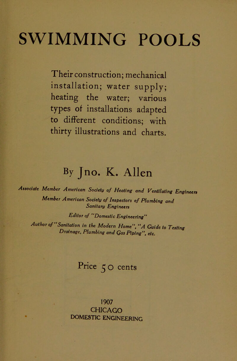 Their construction; mechanical installation; water supply; heating the water; various types of installations adapted to different conditions; with thirty illustrations and charts. By Jno. K. Allen Aa,ociate Member American Society of Heating and Ventilating Engineers Member American Society of Inspectors of Plumbing and Sanitary Engineers Editor of “Domestic Engineering” Author of Sanitation in the Modern Home, A Guide to Testing Drainage, Plumbing and Gas Piping, etc. Price 50 cents 1907 CHICAGO DOMESTIC ENGINEERING