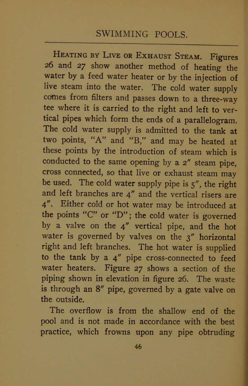 Heating by Live or Exhaust Steam. Figures 26 and 27 show another method of heating the water by a feed water heater or by the injection of live steam into the water. The cold water supply comes from filters and passes down to a three-way tee where it is carried to the right and left to ver- tical pipes which form the ends of a parallelogram. The cold water supply is admitted to the tank at two points, “A” and “B,” and may be heated at these points by the introduction of steam which is conducted to the same opening by a 2 steam pipe, cross connected, so that live or exhaust steam may be used. The cold water supply pipe is 5, the right and left branches are 4 and the vertical risers are 4. Either cold or hot water may be introduced at the points “C” or “D”; the cold water is governed by a valve on the 4 vertical pipe, and the hot water is governed by valves on the 3 horizontal right and left branches. The hot water is supplied to the tank by a 4 pipe cross-connected to feed water heaters. Figure 27 shows a section of the piping shown in elevation in figure 26. The waste is through an 8 pipe, governed by a gate valve on the outside. The overflow is from the shallow end of the pool and is not made in accordance with the best practice, which frowns upon any pipe obtruding