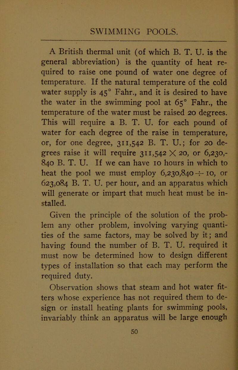 A British thermal unit (of which B. T. U. is the general abbreviation) is the quantity of heat re- quired to raise one pound of water one degree of temperature. If the natural temperature of the cold water supply is 450 Fahr., and it is desired to have the water in the swimming pool at 65° Fahr., the temperature of the water must be raised 20 degrees. This will require a B. T. U. for each pound of water for each degree of the raise in temperature, or, for one degree, 311,542 B. T. U.; for 20 de- grees raise it will require 311,542 X 20, or 6,230,- 840 B. T. U. If we can have 10 hours in which to heat the pool we must employ 6,230,840 10, or 623,084 B. T. U. per hour, and an apparatus which will generate or impart that much heat must be in- stalled. Given the principle of the solution of the prob- lem any other problem, involving varying quanti- ties of the same factors, may be solved by it; and having found the number of B. T. U. required it must now be determined how to design different types of installation so that each may perform the required duty. Observation shows that steam and hot water fit- ters whose experience has not required them to de- sign or install heating plants for swimming pools, invariably think an apparatus will be large enough