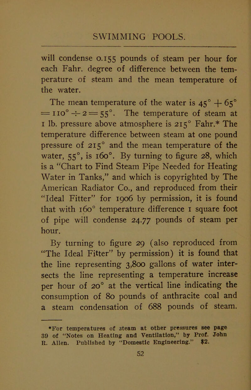 will condense 0.155 pounds of steam per hour for each Fahr. degree of difference between the tem- perature of steam and the mean temperature of the water. The mean temperature of the water is 450 +65° = no° -f- 2 = 550. The temperature of steam at 1 lb. pressure above atmosphere is 2150 Fahr.* The temperature difference between steam at one pound pressure of 2150 and the mean temperature of the water, 55°, is 160°. By turning to figure 28, which is a “Chart to Find Steam Pipe Needed for Heating Water in Tanks,” and which is copyrighted by The American Radiator Co., and reproduced from their “Ideal Fitter” for 1906 by permission, it is found that with 1600 temperature difference 1 square foot of pipe will condense 24.77 pounds of steam per hour. By turning to figure 29 (also reproduced from “The Ideal Fitter” by permission) it is found that the line representing 3,800 gallons of water inter- sects the line representing a temperature increase per hour of 20° at the vertical line indicating the consumption of 80 pounds of anthracite coal and a steam condensation of 688 pounds of steam. *For temperatures of steam at other pressures see page 39 of “Notes on Heating and Ventilation,” by Prof. John R. Allen. Published by Domestic Engineering.” $2.