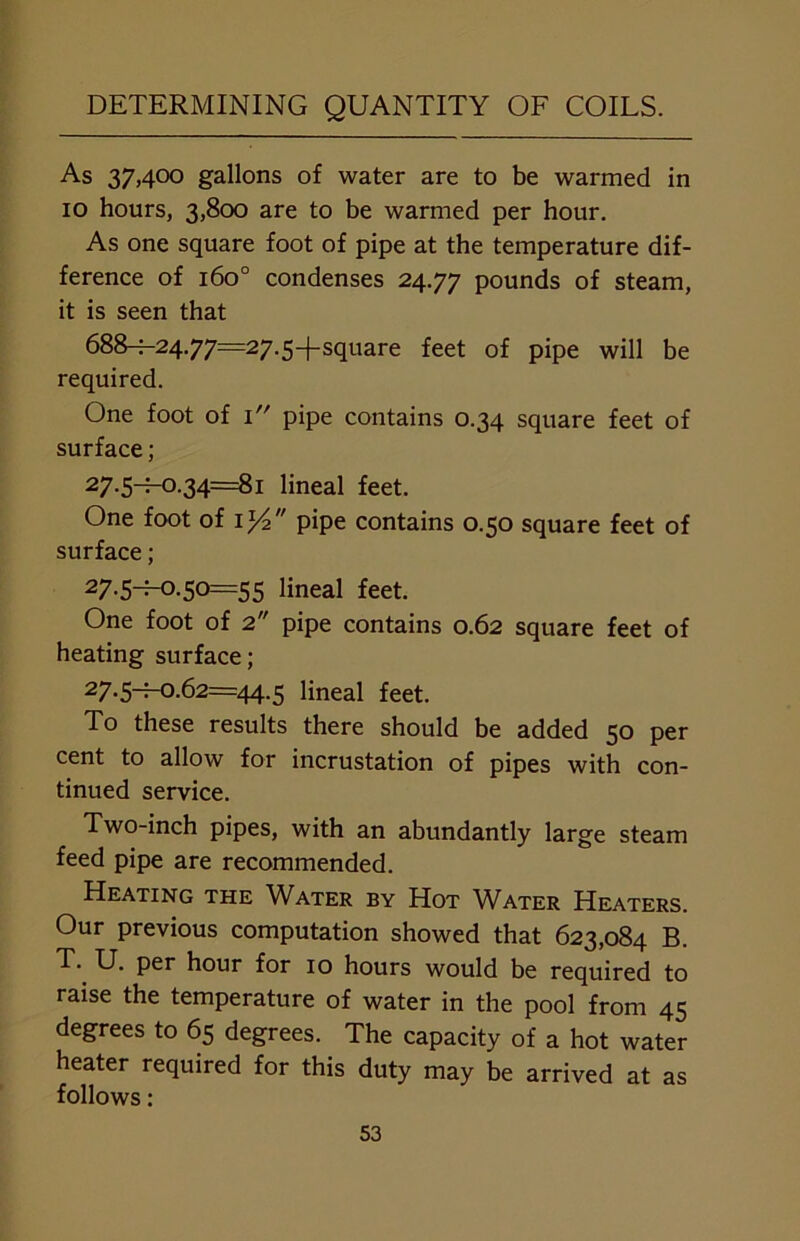 As 37,400 gallons of water are to be warmed in 10 hours, 3,800 are to be warmed per hour. As one square foot of pipe at the temperature dif- ference of 1600 condenses 24.77 pounds of steam, it is seen that 688^-2477=27.5-fsquare feet of pipe will be required. One foot of 1 pipe contains 0.34 square feet of surface; 27-5~H:)-34=8i lineal feet. One foot of il/2 pipe contains 0.50 square feet of surface; 27-5-^-0-5°=55 lineal feet. One foot of 2 pipe contains 0.62 square feet of heating surface; 27-5^-°-62=44.5 lineal feet. To these results there should be added 50 per cent to allow for incrustation of pipes with con- tinued service. Two-inch pipes, with an abundantly large steam feed pipe are recommended. Heating the Water by Hot Water Heaters. Our previous computation showed that 623,084 B. T. U. per hour for 10 hours would be required to raise the temperature of water in the pool from 45 degrees to 65 degrees. The capacity of a hot water heater required for this duty may be arrived at as follows: