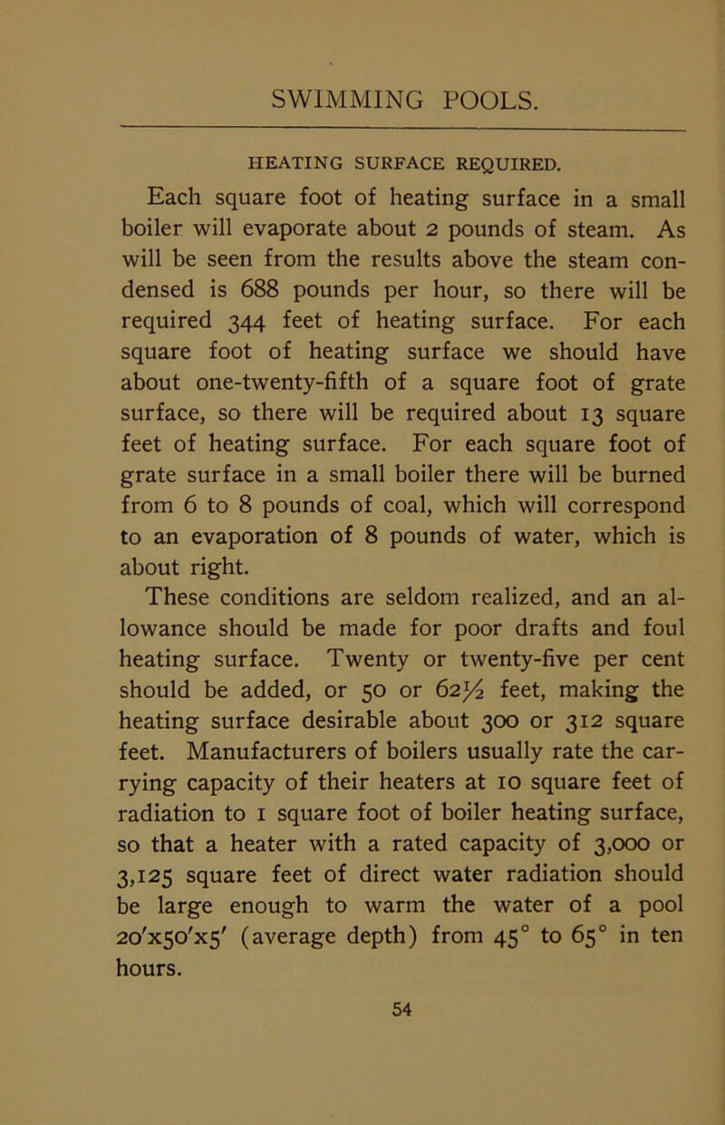 HEATING SURFACE REQUIRED. Each square foot of heating surface in a small boiler will evaporate about 2 pounds of steam. As will be seen from the results above the steam con- densed is 688 pounds per hour, so there will be required 344 feet of heating surface. For each square foot of heating surface we should have about one-twenty-fifth of a square foot of grate surface, so there will be required about 13 square feet of heating surface. For each square foot of grate surface in a small boiler there will be burned from 6 to 8 pounds of coal, which will correspond to an evaporation of 8 pounds of water, which is about right. These conditions are seldom realized, and an al- lowance should be made for poor drafts and foul heating surface. Twenty or twenty-five per cent should be added, or 50 or 62^ feet, making the heating surface desirable about 300 or 312 square feet. Manufacturers of boilers usually rate the car- rying capacity of their heaters at 10 square feet of radiation to I square foot of boiler heating surface, so that a heater with a rated capacity of 3,000 or 3,125 square feet of direct water radiation should be large enough to warm the water of a pool 2o'x5o'x5' (average depth) from 450 to 65° in ten hours.