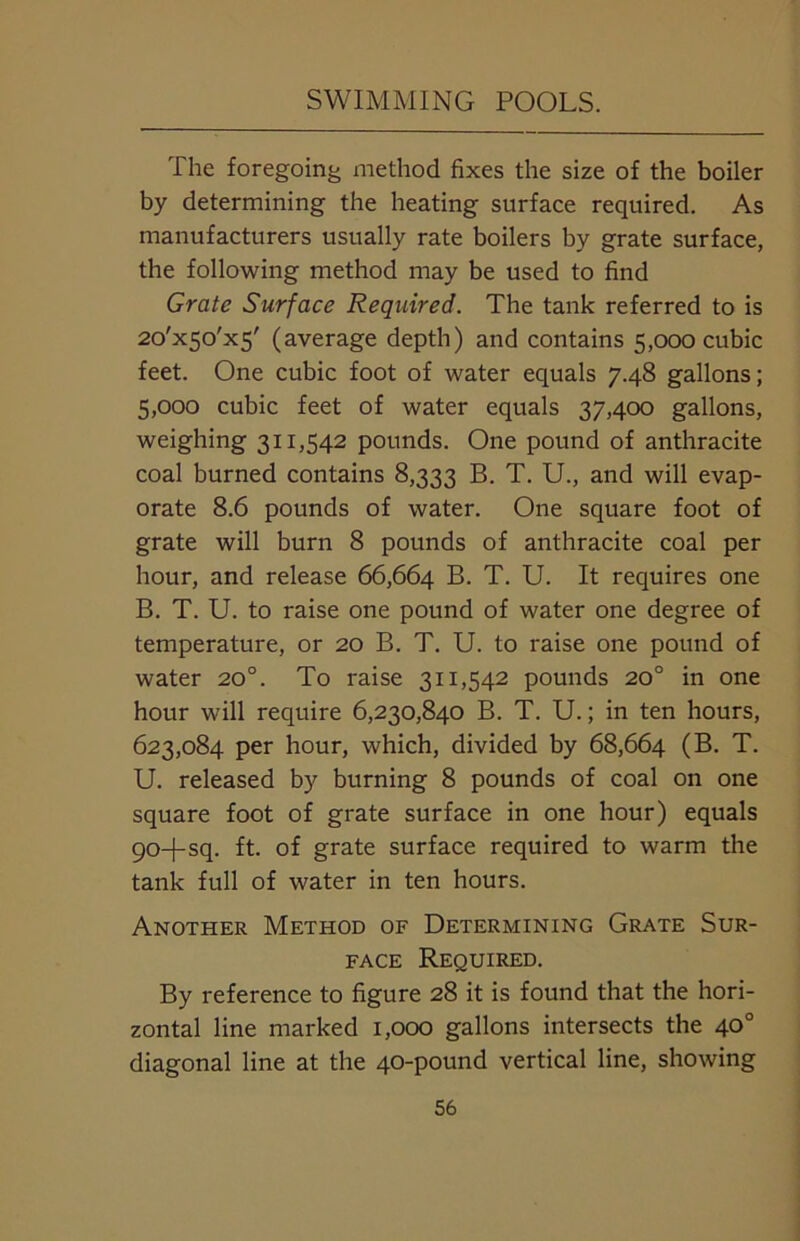 The foregoing method fixes the size of the boiler by determining the heating surface required. As manufacturers usually rate boilers by grate surface, the following method may be used to find Grate Surface Required. The tank referred to is 2o'x50,x5' (average depth) and contains 5,000 cubic feet. One cubic foot of water equals 7.48 gallons; 5,000 cubic feet of water equals 37,400 gallons, weighing 311,542 pounds. One pound of anthracite coal burned contains 8,333 B. T. U., and will evap- orate 8.6 pounds of water. One square foot of grate will burn 8 pounds of anthracite coal per hour, and release 66,664 B. T. U. It requires one B. T. U. to raise one pound of water one degree of temperature, or 20 B. T. U. to raise one pound of water 20°. To raise 311,542 pounds 20° in one hour will require 6,230,840 B. T. U.; in ten hours, 623,084 per hour, which, divided by 68,664 (B. T. U. released by burning 8 pounds of coal on one square foot of grate surface in one hour) equals 90+sq. ft. of grate surface required to warm the tank full of water in ten hours. Another Method of Determining Grate Sur- face Required. By reference to figure 28 it is found that the hori- zontal line marked 1,000 gallons intersects the 40° diagonal line at the 40-pound vertical line, showing