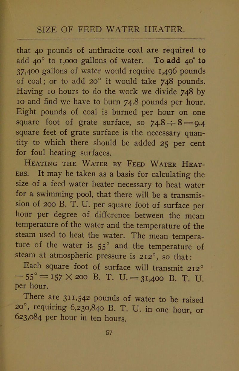 SIZE OF FEED WATER HEATER. that 40 pounds of anthracite coal are required to add 40° to 1,000 gallons of water. To add 40° to 37,400 gallons of water would require 1,496 pounds of coal; or to add 20° it would take 748 pounds. Having 10 hours to do the work we divide 748 by 10 and find we have to burn 74.8 pounds per hour. Eight pounds of coal is burned per hour on one square foot of grate surface, so 74.8 -r- 8 = 9.4 square feet of grate surface is the necessary quan- tity to which there should be added 25 per cent for foul heating surfaces. Heating the Water by Feed Water Heat- ers. It may be taken as a basis for calculating the size of a feed water heater necessary to heat water for a swimming pool, that there will be a transmis- sion of 200 B. T. U. per square foot of surface per hour per degree of difference between the mean temperature of the water and the temperature of the steam used to heat the water. The mean tempera- ture of the water is 550 and the temperature of steam at atmospheric pressure is 2120, so that: Each square foot of surface will transmit 2120 — 55° = 157X200 B. T. U. = 31,400 B. T. U. per hour. There are 311,542 pounds of water to be raised 200, requiring 6,230,840 B. T. U. in one hour, or 623,084 per hour in ten hours.