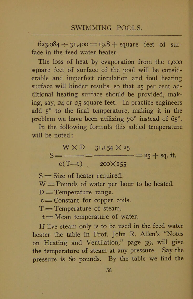 623,084-=- 31,400= 19.8 -f square feet of sur- face in the feed water heater. The loss of heat by evaporation from the 1,000 square feet of surface of the pool will be consid- erable and imperfect circulation and foul heating surface will hinder results, so that 25 per cent ad- ditional heating surface should be provided, mak- ing, say, 24 or 25 square feet. In practice engineers add 5° to the final temperature, making it in the problem we have been utilizing 70° instead of 65°. In the following formula this added temperature will be noted: W X D 31,154X25 S = = = 25 + sq. ft. c(T—t) 200X155 S = Size of heater required. W = Pounds of water per hour to be heated. D = Temperature range, c = Constant for copper coils. T = Temperature of steam, t = Mean temperature of water. If live steam only is to be used in the feed water heater the table in Prof. John R. Allen’s “Notes on Heating and Ventilation,” page 39, will give the temperature of steam at any pressure. Say the pressure is 60 pounds. By the table we find the