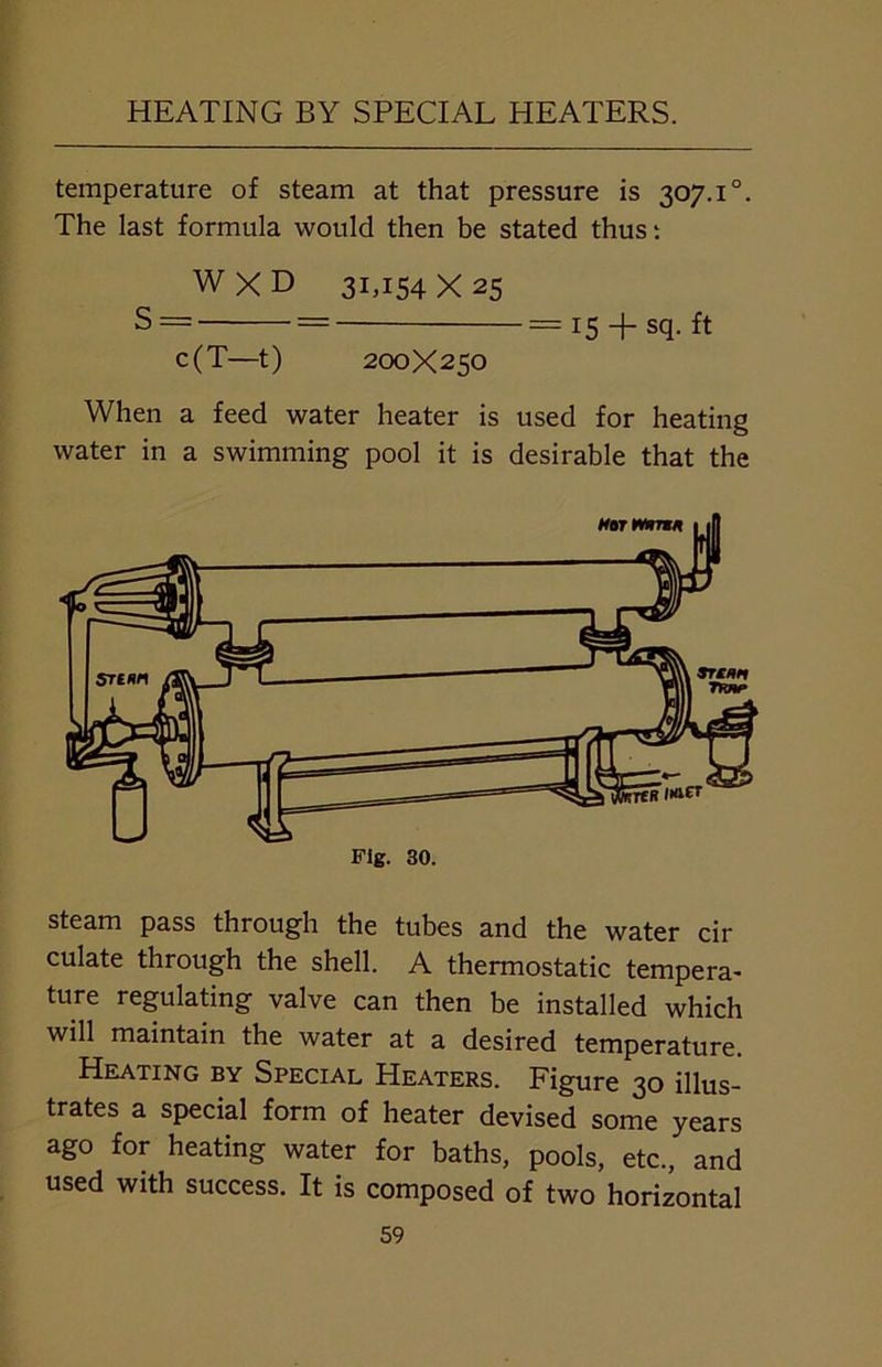 HEATING BY SPECIAL HEATERS. temperature of steam at that pressure is 307.1 °. The last formula would then be stated thus: W X D 31,154X25 S = = = 15 + sq. ft c(T—t) 200X250 When a feed water heater is used for heating water in a swimming pool it is desirable that the Fig. 30. steam pass through the tubes and the water cir culate through the shell. A thermostatic tempera- ture regulating valve can then be installed which will maintain the water at a desired temperature. Heating by Special Heaters. Figure 30 illus- trates a special form of heater devised some years ago for heating water for baths, pools, etc., and used with success. It is composed of two horizontal