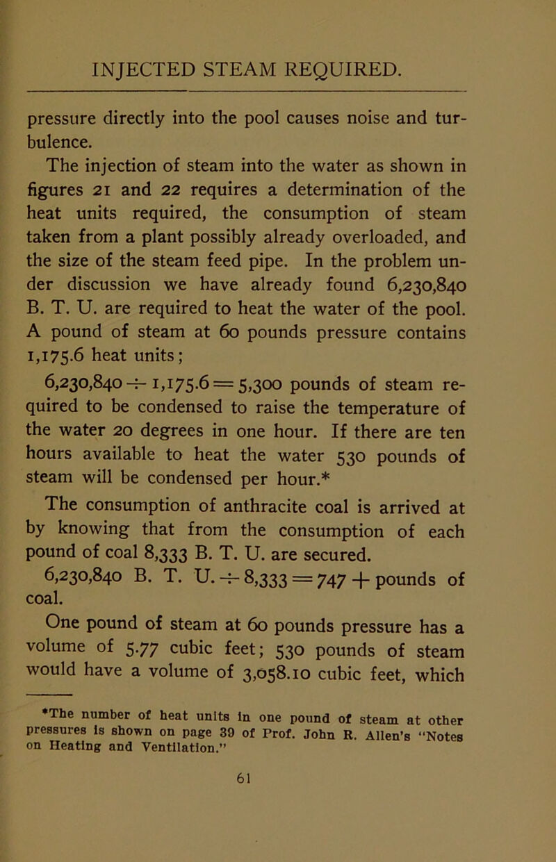 INJECTED STEAM REQUIRED. pressure directly into the pool causes noise and tur- bulence. The injection of steam into the water as shown in figures 21 and 22 requires a determination of the heat units required, the consumption of steam taken from a plant possibly already overloaded, and the size of the steam feed pipe. In the problem un- der discussion we have already found 6,230,840 B. T. U. are required to heat the water of the pool. A pound of steam at 60 pounds pressure contains 1,175.6 heat units; 6,230,840-^-1,175.6 = 5,300 pounds of steam re- quired to be condensed to raise the temperature of the water 20 degrees in one hour. If there are ten hours available to heat the water 530 pounds of steam will be condensed per hour.* The consumption of anthracite coal is arrived at by knowing that from the consumption of each pound of coal 8,333 B. T. U. are secured. 6,230,840 B. T. U. -f- 8,333 — 747 -f- pounds of coal. One pound of steam at 60 pounds pressure has a volume of 5.77 cubic feet; 530 pounds of steam would have a volume of 3,058.10 cubic feet, which •The number of heat units in one pound of steam at other pressures is shown on page 39 of Prof. John R. Allen’s “Notes on Heating and Ventilation.”