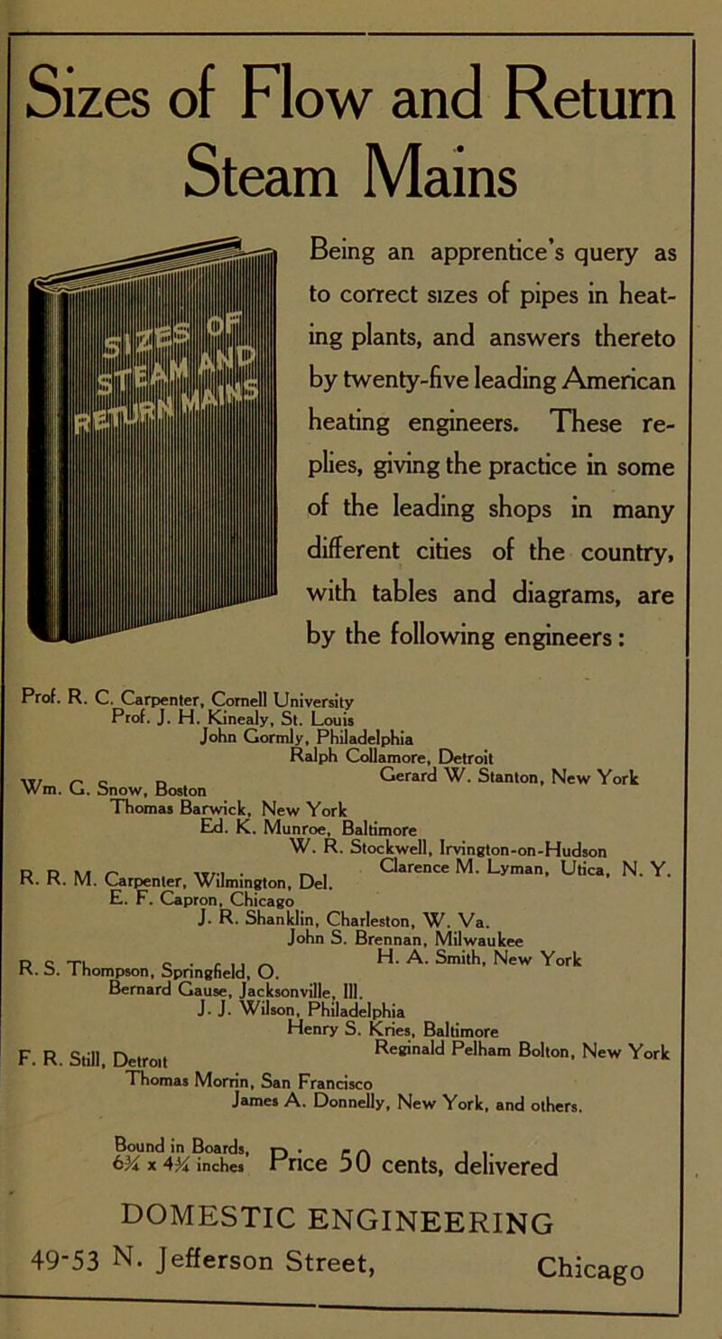 Steam Mains Being an apprentice’s query as to correct sizes of pipes in heat- ing plants, and answers thereto by twenty-five leading American heating engineers. These re- plies, giving the practice in some of the leading shops in many different cities of the country, with tables and diagrams, are by the following engineers: Prof. R. C. Carpenter, Cornell University Prof. J. H. Kinealy, St. Louis John Gormly, Philadelphia Ralph Collamore, Detroit r' c n Gerard W. Stanton, New York Wm. L«. onow, boston Thomas Barwick, New York Ed. K. Munroe, Baltimore W. R. Stockwell, Irvington-on-Hudson R. R. M. Carpenter. Wilmi„8,on, Del. M' Lyman' ^ N‘ Y' E. F. Capron, Chicago J. R. Shanklin, Charleston, W. Va. John S. Brennan, Milwaukee p o XL. c . f j. A H. A. Smith, New York K. b. 1 hompson, Springfield, O. Bernard Cause, Jacksonville, 111. J. J. Wilson, Philadelphia Henry S. Kries, Baltimore F R Still Detroit Reginald Pelham Bolton, New York Thomas Morrin, San Francisco James A. Donnelly, New York, and others. Bound in Boards, r-) . P ^ , 6^x4^ inches x rice 51) cents, delivered DOMESTIC ENGINEERING
