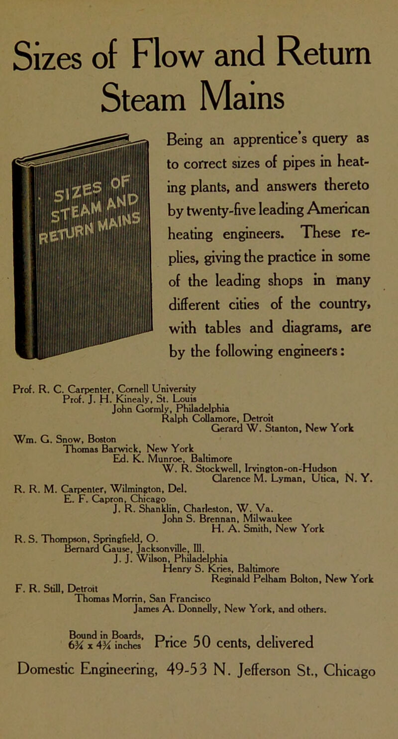 Steam Mains Being an apprentice’s query as to correct sizes of pipes in heat- ing plants, and answers thereto by twenty-five leading American heating engineers. These re- plies, giving the practice in some of the leading shops in many different cities of the country, with tables and diagrams, are by the following engineers: Prof. R. C. Carpenter, Cornell University Prof. J. H. Kinealy, St. Louis John Gormly, Philadelphia Ralph Collamore, Detroit Gerard W. Stanton, New York Wm. G. Snow, Boston Thomas Barwick, New York Ed. K. Munroe, Baltimore W. R. Stockwell, Irvington-on-Hudson Clarence M. Lyman, Utica, N. Y. R. R. M. Carpenter, Wilmington, Del. E. F. Capron, Chicago J. R. Shanklin, Charleston, W. Va. John S. Brennan, Milwaukee H. A. Smith, New York R. S. Thompson, Springfield, O. Bernard Cause, Jacksonville, 111, J. J. Wilson, Philadelphia Henry S. Kries, Baltimore Reginald Pelham Bolton, New York F. R. Still, Detroit Thomas Morrin, San Francisco James A. Donnelly, New York, and others. Bound in Boards, x 4K inches Price 50 cents, delivered