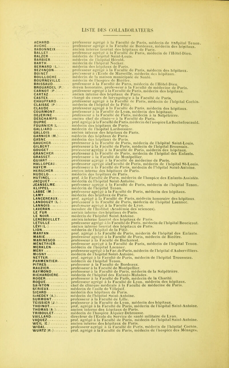 LISTE DES COLLABORATEURS ACHARD professeur agrégé à la Faculté de Paris, médecin de ïnôpilal Tenon. AUCHE professeur agrégé à la Faculté de Bordeaux, médecin des hôpitaux. BABONNEIX ancien interne lauréat des hôpitaux de Paris. BALLET professeur agrégé à la Faculté de Paris, médecin de ITIôtel-Dieu. BALZER médecin de l’hôpital Saint-Louis. BARBIER médecin de l'hôpital Hérold. BARTH médecin de l’hôpilal Necker. BERNARD i L. médecin des hôpitaux de Paris. BEZANÇON professeur agrégé à la Faculté de Paris, médecin des hôpitaux. BOINET professeur à l’Ecole de Marseille, médecin des hôpitaux. BOULLOCHE médecin de la maison municipale de Santé. BOURNEVILLE médecin de l’hospice de Bicëlre. BRISSAUD professeur à la Faculté de Paris, médecin de 1 Hôtel-Dieu. BROUARDEL P. doyen honoraire, professeur à la Faculté de médecine de Paris. CARNOT P : professeur agrégé à la Faculté de Paris, médecin des hôpitaux. CARTAZ ancien interne des hôpitaux de Paris. CASTEX chargé du cours de laryngologue à la Faculté de Paris. CHAUFFARD professeur agrégé à la Faculté de Paris, médecin de lhôpital Cochin. CLAISSE (P■) médecin de l hôpital de la Pitié. CLAUDE professeur agrégé à la Faculté de Paris, médecin des hôpitaux. COURMONT professeur à la Faculté de Lyon, médecin des hôpitaux. DEJERINE professeur à la Faculté de Paris, médecin à la Salpétrière. DESCHA M PS ancien chef de clinique à la Faculté de Paris. DUPRÉ prof.agrégé à la Faculté de Paris, médecin de l'hospice La Rochefoucauld. FOURNIER (L médecin îles hôpitaux de Paris. GALLIARD médecin de l'hôpital Lariboisière. GALLOIS ancien interne des hôpitaux de Paris. GARNIER (M.) médecin des hôpitaux’de Paris. GASNE médecin des hôpitaux de Paris. GAUCHER professeur à la Faculté de Paris, médecin de l hôpital Saint-Louis. GILBERT professeur à la Faculté de Paris, médecin de l’hôpital Broussais. GOUGET professeur agrégé à la Faculté de Paris, médecin des hôpitaux. GRANCHER professeur à la Faculté de Paris, médecin de l'hôpital des Enfants. GRASSET professeur à la Faculté de Montpellier. GUIART professeur agrégé à la Faculté de médecine de Paris. HALLOPEAU professeur agrégé ûlaFacullé de Paris, médecin de l'hôpital St-Louis. HAYEIY1 professeur à la Faculté de Paris, médecin de l'hôpital Saint-Antoine. HERSCHER ancien interne des hôpitaux de Paris. HUDELO médecin des hôpitaux de Paris. HUTINEL • prof, à la Faculté de Paris, médecin de l'hospice des Enfants-Assistés. JACQUET médecin de l’hôpital Saint-Antoine. JEANSELME professeur agrégé à la Faculté de Paris, médecin de l’hôpital Tenon. KLIPPEL médecin de l’hôpital Tenon. LABBÉ (M.) professeur agrégé à la Faculté de Paris, médecin des hôpitaux. LAMY médecin des hôpitaux de Paris. LANCEREAUX prof, agrégé à la Faculté de Paris, médecin honoraire des hôpitaux. LANDOUZY (L• )■ • professeur à la Faculté de Paris, médecin de l hôpital Laennec. LANNOIS professeur agrégé à la Faculté de Lyon. LAVERAN membre de l'Institut {Académie des sciences). LE FUR ancien interne des hôpitaux de Paris. LE NOIR médecin de l’hôpital Saint Antoine. LEREBOULLET - ancien interne lauréat des hôpitaux de Paris. LETULLE professeur agrégé à la Faculté de Paris, médecin de l'hôpital Boucicaut. LÉVI (L-) ancien interne lauréat des hôpitaux de Paris. LION médecin de l’hôpital de la Pitié. MARFAN prof, agrégé à la Faculté de Paris, médecin de l'hôpital des Enfants. MARIE professeur agrégé à la Faculté de Paris, médecin de Bicèlre. MARl.NESCO professeur à la Faculté de Bucharest. MÉNÉTRIER professeur agrégé à la Faculté de Paris, médecin de l’hôpital Tenon. MERKLEN médecin de l’hôpital Laennec. MÉRY professeur agrégé à la Fac.de Paris, médecin de l'hôpital d’Aubervilliers. MOSNY médecin de l'hôpital Saint-Antoine. NETTER prof, agrégé à la Faculté de Paris, médecin de l'hôpital Trousseau. PARMENTIER médecin de l’hôpital Tenon. PITRES professeur à la Faculté de Bordeaux. RAUZIER professeur à la Faculté de Montpellier. RAYMOND professeur à la Faculté de Paris, médecin de la Salpétrière. RICHARDIÈRE médecin de l'hôpital des Enfanls-Malades. ROGER professeur à la Faculté de Paris, médecin de la Charité. ROQUE professeur agrégé à la Faculté de Lvon. médecin des hôpitaux. SAiNTON chef de clinique médicale à la Faculté de médecine de Paris. SERIEUX médecin de l'asile de Villejuif. SICARD médecin des hôpitaux de Paris. Si REDEY (A.) médecin de l’hôpital Saint-Antoine. SURMONT professeur à la Faculté de Lille. TEISSIER (J.) professeur à la Facullé de Lvon, médecin des hôpitaux. THOINOT prof, agrégé à la Faculté de Paris, médecin de l'hôpital Saint-Antoine. THOMAS (A ) ancien interne des hôpitaux de Paris. TRIBOULET médecin de l'hospice Àlquier-Debrousse. VAILLARD directeur de l'Ecole du Service de santé militaire de Lyon. VAQUEZ prof, agrégé à la Faculté de Paris, médecin de l’hôpital Saint-Antoine. WEIL (E.) ancien interne des hôpitaux de Paris. WIDAL professeur agrégé à la Faculté de Paris, médecin de l hôpital Cochin. WURTZ(R) prof, agrégé à la Faculté de Paris, médecin de l’hospice des Ménages.