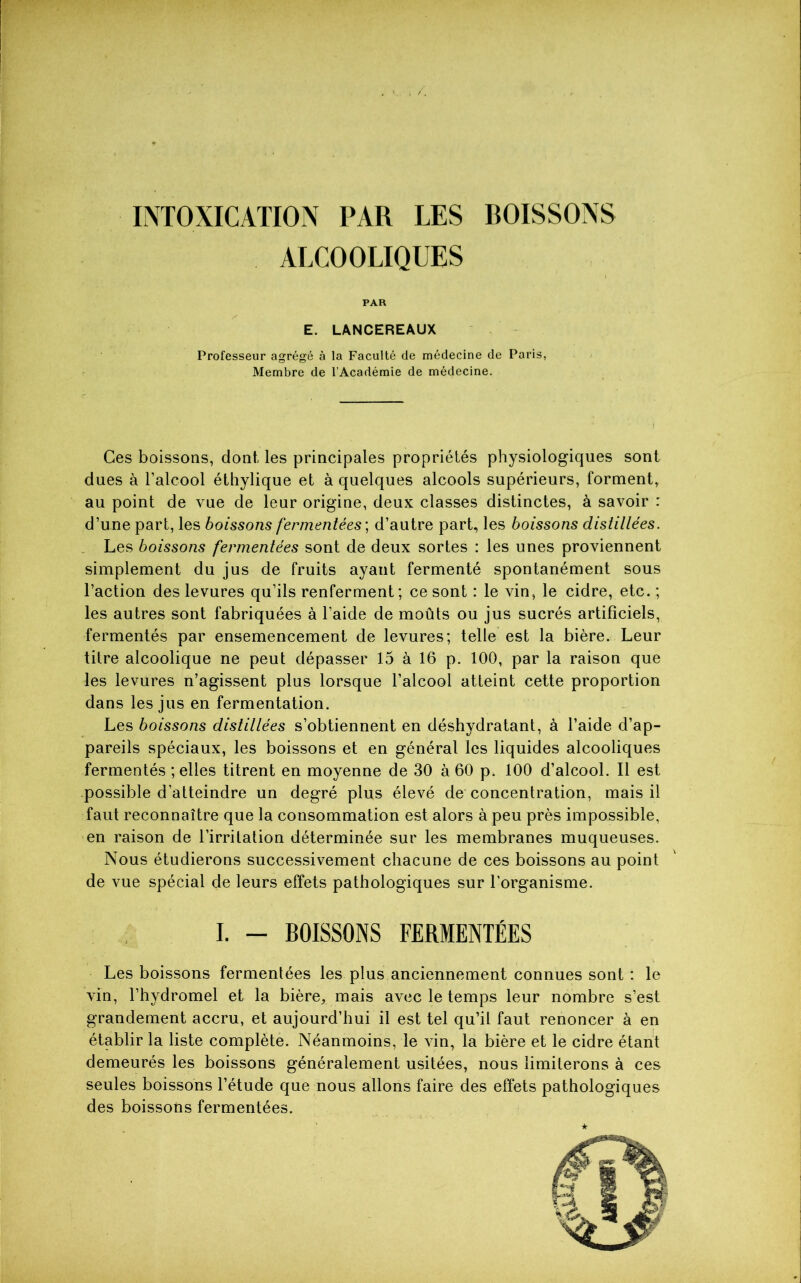 INTOXICATION PAR LES BOISSONS ALCOOLIQUES PAR E. LANCEREAUX Professeur agrégé à la Faculté de médecine de Paris, Membre de l’Académie de médecine. Ces boissons, dont, les principales propriétés physiologiques sont dues à l’alcool éthylique et à quelques alcools supérieurs, forment, au point de vue de leur origine, deux classes distinctes, à savoir : d’une part, les boissons fermentées ; d’autre part, les boissons distillées. Les boissons fermentées sont de deux sortes : les unes proviennent simplement du jus de fruits ayant fermenté spontanément sous l’action des levures qu’ils renferment; ce sont : le vin, le cidre, etc. ; les autres sont fabriquées à l’aide de moûts ou jus sucrés artificiels, fermentés par ensemencement de levures; telle est la bière. Leur titre alcoolique ne peut dépasser 15 à 16 p. 100, par la raison que les levures n’agissent plus lorsque l’alcool atteint cette proportion dans les jus en fermentation. Les boissons distillées s’obtiennent en déshydratant, à l’aide d’ap- pareils spéciaux, les boissons et en général les liquides alcooliques fermentés ; elles titrent en moyenne de 30 à 60 p. 100 d’alcool. Il est possible d’atteindre un degré plus élevé dé concentration, mais il faut reconnaître que la consommation est alors à peu près impossible, en raison de l’irritation déterminée sur les membranes muqueuses. Nous étudierons successivement chacune de ces boissons au point de vue spécial de leurs effets pathologiques sur l’organisme. I. - BOISSONS FERMENTÉES Les boissons fermentées les plus anciennement connues sont : le vin, l’hydromel et la bière, mais avec le temps leur nombre s’est grandement accru, et aujourd’hui il est tel qu’il faut renoncer à en établir la liste complète. Néanmoins, le vin, la bière et le cidre étant demeurés les boissons généralement usitées, nous limiterons à ces seules boissons l’étude que nous allons faire des effets pathologiques des boissons fermentées.