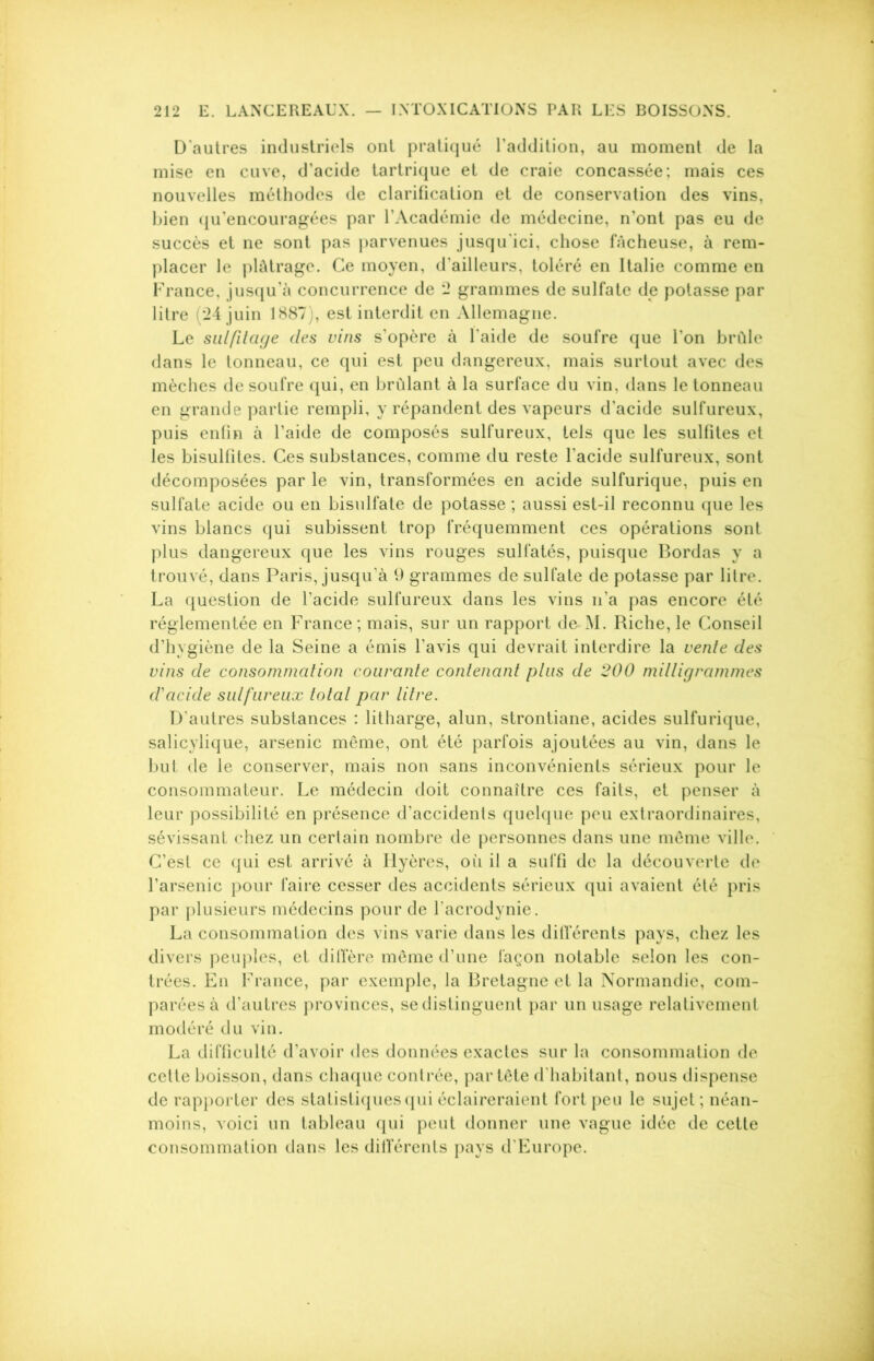 D'autres industriels ont pratiqué l’addition, au moment de la mise en cuve, d’acide tartrique et de craie concassée; mais ces nouvelles méthodes de clarification et de conservation des vins, bien qu’encouragées par l’Académie de médecine, n’ont pas eu de succès et ne sont pas parvenues jusqu'ici, chose fâcheuse, à rem- placer le plâtrage. Ce moyen, d'ailleurs, toléré en Italie comme en France, jusqu’à concurrence de 2 grammes de sulfate de potasse par litre (24 juin 1887), est interdit en Allemagne. Le sulfitage clés vins s’opère à l'aide de soufre que l'on brûle dans le tonneau, ce qui est peu dangereux, mais surtout avec des mèches de soufre qui, en brûlant à la surface du vin, dans le tonneau en grande partie rempli, y répandent des vapeurs d’acide sulfureux, puis enfin à l’aide de composés sulfureux, tels que les sulfites et les bisulfites. Ces substances, comme du reste l’acide sulfureux, sont décomposées par le vin, transformées en acide sulfurique, puis en sulfate acide ou en bisulfate de potasse ; aussi est-il reconnu que les vins blancs qui subissent trop fréquemment ces opérations sont plus dangereux que les vins rouges sulfatés, puisque Bordas y a trouvé, dans Paris, jusqu’à 9 grammes de sulfate de potasse par litre. La question de l’acide sulfureux dans les vins n’a pas encore été réglementée en France; mais, sur un rapport de M. Riche, le Conseil d’hygiène de la Seine a émis l’avis qui devrait interdire la vente des vins cle consommation courante contenant plus de 200 milligrammes d'acide sulfureux total par litre. D’autres substances : litharge, alun, strontiane, acides sulfurique, salicylique, arsenic même, ont été parfois ajoutées au vin, dans le but de le conserver, mais non sans inconvénients sérieux pour le consommateur. Le médecin doit connaître ces faits, et penser à leur possibilité en présence d’accidents quelque peu extraordinaires, sévissant chez un certain nombre de personnes dans une même ville. C’èst ce qui est arrivé à Ilyères, où il a suffi de la découverte de l’arsenic pour faire cesser des accidents sérieux qui avaient été pris par plusieurs médecins pour de l'acrodynie. La consommation des vins varie dans les différents pays, chez les divers peuples, et diffère même d’une façon notable selon les con- trées. En France, par exemple, la Bretagne et la Normandie, com- parées à d’autres provinces, se distinguent par un usage relativement modéré du vin. La difficulté d’avoir des données exactes sur la consommation de cette boisson, dans chaque contrée, par tête d'habitant, nous dispense de rapporter des statistiques qui éclaireraient fort peu le sujet; néan- moins, voici un tableau qui peut donner une vague idée de cette consommation dans les dilïërents pays d’Europe.