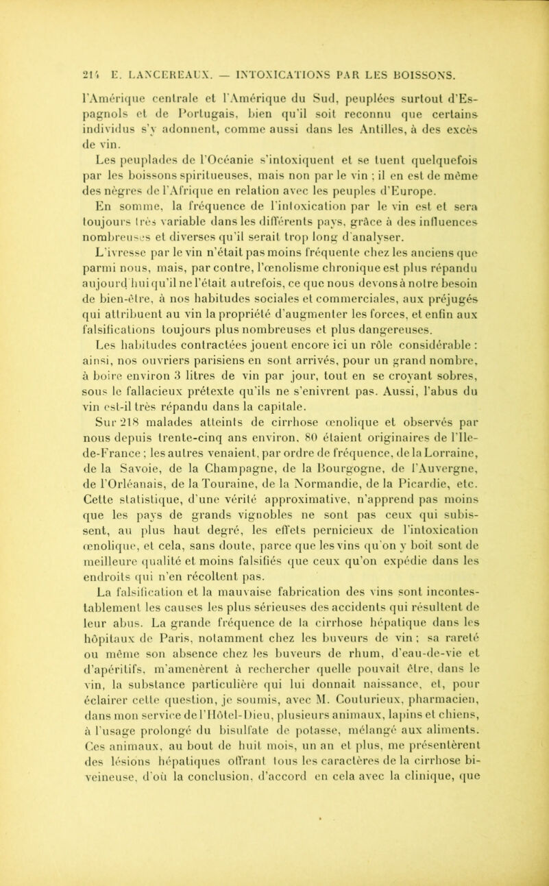 l’Amérique centrale et l’Amérique du Sud, peuplées surtout d’Es- pagnols et de Portugais, bien qu’il soit reconnu que certains individus s’y adonnent, comme aussi dans les Antilles, à des excès de vin. Les peuplades de l’Océanie s’intoxiquent et se tuent quelquefois par les boissons spiritueuses, mais non par le vin ; il en est de môme des nègres de l’Afrique en relation avec les peuples d’Europe. En somme, la fréquence de l’intoxication par le vin est et sera toujours très variable dans les différents pays, grâce à des influences nombreuses et diverses qu’il serait trop long d'analyser. L’ivresse par le vin n’était pas moins fréquente chez les anciens que parmi nous, mais, par contre, l’œnolisme chronique est plus répandu aujourd'hui qu’il ne Tétait autrefois, ce que nous devons à notre besoin de bien-être, à nos habitudes sociales et commerciales, aux préjugés qui attribuent au vin la propriété d’augmenter les forces, et enfin aux falsifications toujours plus nombreuses et plus dangereuses. Les habitudes contractées jouent encore ici un rôle considérable : ainsi, nos ouvriers parisiens en sont arrivés, pour un grand nombre, à boire environ 3 litres de vin par jour, tout en se croyant sobres, sous le fallacieux prétexte qu’ils ne s’enivrent pas. Aussi, l’abus du vin est-il très répandu dans la capitale. Sur 218 malades atteints de cirrhose œnolique et observés par nous depuis trente-cinq ans environ, 80 étaient originaires de l'Ile- de-France ; les autres venaient, par ordre de fréquence, de la Lorraine, de la Savoie, de la Champagne, de la Bourgogne, de l’Auvergne, de l’Orléanais, de la Touraine, de la Normandie, de la Picardie, etc. Cette statistique, d’une vérité approximative, n’apprend pas moins que les pays de grands vignobles ne sont pas ceux qui subis- sent, au plus haut degré, les effets pernicieux de l’intoxication œnolique, et cela, sans doute, parce que les vins qu'on y boit sont de meilleure qualité et moins falsifiés que ceux qu’on expédie dans les endroits qui n’en récoltent pas. La falsification et la mauvaise fabrication des vins sont incontes- tablement les causes les plus sérieuses des accidents qui résultent de leur abus. La grande fréquence de la cirrhose hépatique dans les hôpitaux de Paris, notamment chez les buveurs de vin ; sa rareté ou même son absence chez les buveurs de rhum, d’eau-de-vie et d’apéritifs, m’amenèrent à rechercher quelle pouvait être, dans le vin, la substance particulière qui lui donnait naissance, et, pour éclairer cette question, je soumis, avec M. Couturieux, pharmacien, dans mon service de l’Hôtel-Dieu, plusieurs animaux, lapins et chiens, à l’usage prolongé du bisulfate de potasse, mélangé aux aliments. Ces animaux, au bout de huit mois, un an et plus, me présentèrent des lésions hépatiques offrant tous les caractères de la cirrhose bi- veineuse, d'où la conclusion, d’accord en cela avec la clinique, que