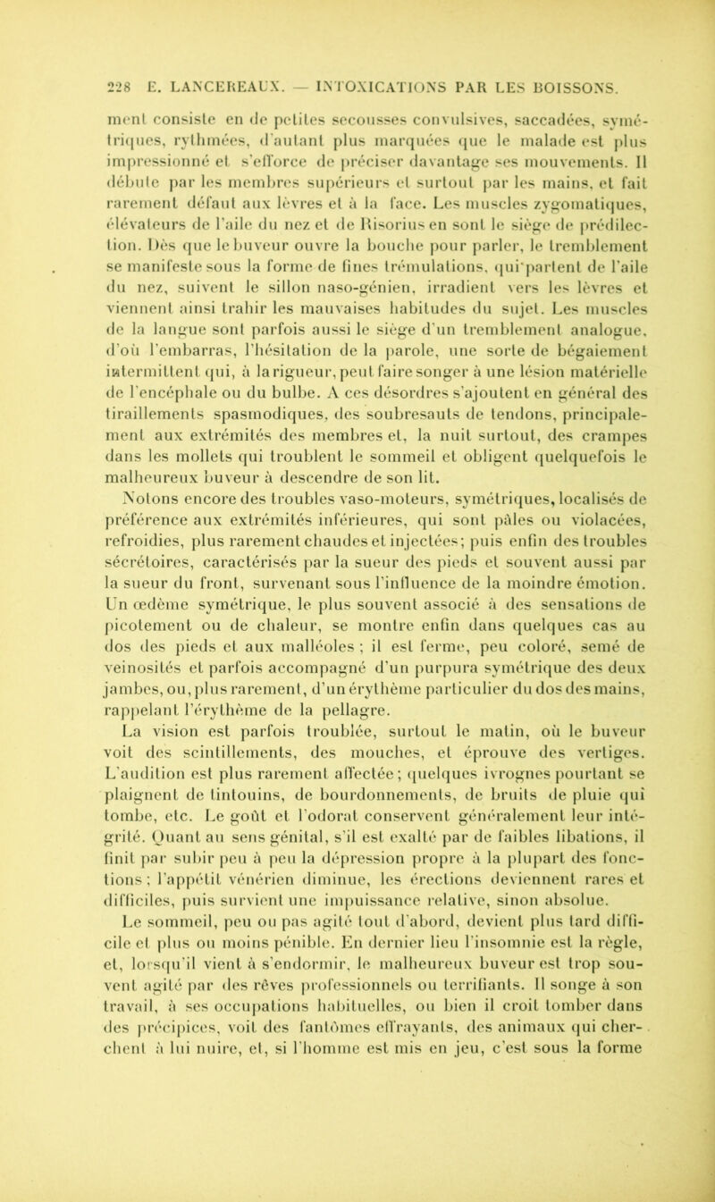 ment consiste en de petites secousses convulsives, saccadées, symé- triques, rythmées, d'autant plus marquées que le malade est plus impressionné et s’efforce de préciser davantage ses mouvements. Il débute par les membres supérieurs et surtout par les mains, et fait rarement défaut aux lèvres et à la face. Les muscles zygomatiques, élévateurs de l’aile du nez et de Risoriusen sont le siège de prédilec- tion. Dès que le buveur ouvre la bouche pour parler, le tremblement se manifeste sous la forme de fines trémulations, qui partent de l'aile du nez, suivent le sillon naso-génien, irradient vers les lèvres et viennent ainsi trahir les mauvaises habitudes du sujet. Les muscles de la langue sont parfois aussi le siège d’un tremblement analogue, d’où l’embarras, l’hésitation de la parole, une sorte de bégaiement intermittent qui, à la rigueur, peut faire songer à une lésion matérielle de l'encéphale ou du bulbe. A ces désordres s’ajoutent en général des tiraillements spasmodiques, des soubresauts de tendons, principale- ment aux extrémités des membres et, la nuit surtout, des crampes dans les mollets qui troublent le sommeil et obligent quelquefois le malheureux buveur à descendre de son lit. Notons encore des troubles vaso-moteurs, symétriques, localisés de préférence aux extrémités inférieures, qui sont pâles ou violacées, refroidies, plus rarement chaudes et injectées; puis enfin des troubles sécrétoires, caractérisés par la sueur des pieds et souvent aussi par la sueur du front, survenant sous l’influence de la moindre émotion. Un œdème symétrique, le plus souvent associé à des sensations de picotement ou de chaleur, se montre enfin dans quelques cas au dos des pieds et aux malléoles ; il est ferme, peu coloré, semé de veinosités et parfois accompagné d’un purpura symétrique des deux jambes, ou, plus rarement, d’un érythème particulier du dos des mains, rappelant l’érythème de la pellagre. La vision est parfois troublée, surtout le matin, où le buveur voit des scintillements, des mouches, et éprouve des vertiges. L'audition est plus rarement affectée; quelques ivrognes pourtant se plaignent de tintouins, de bourdonnements, de bruits de pluie qui tombe, etc. Le goût et l’odorat conservent généralement leur inté- grité. Quant au sens génital, s’il est exalté par de faibles libations, il finit par subir peu à peu la dépression propre à la plupart des fonc- tions ; l’appétit vénérien diminue, les érections deviennent rares et difficiles, puis survient une impuissance relative, sinon absolue. Le sommeil, peu ou pas agité tout d’abord, devient plus tard diffi- cile et plus ou moins pénible. En dernier lieu l'insomnie est la règle, et, lorsqu'il vient à s’endormir, le malheureux buveur est trop sou- vent agité par des rêves professionnels ou terrifiants. 11 songe à son travail, à ses occupations habituelles, ou bien il croit tomber dans des précipices, voit des fantômes effrayants, des animaux qui cher- chent à lui nuire, et, si l'homme est mis en jeu, c’est sous la forme