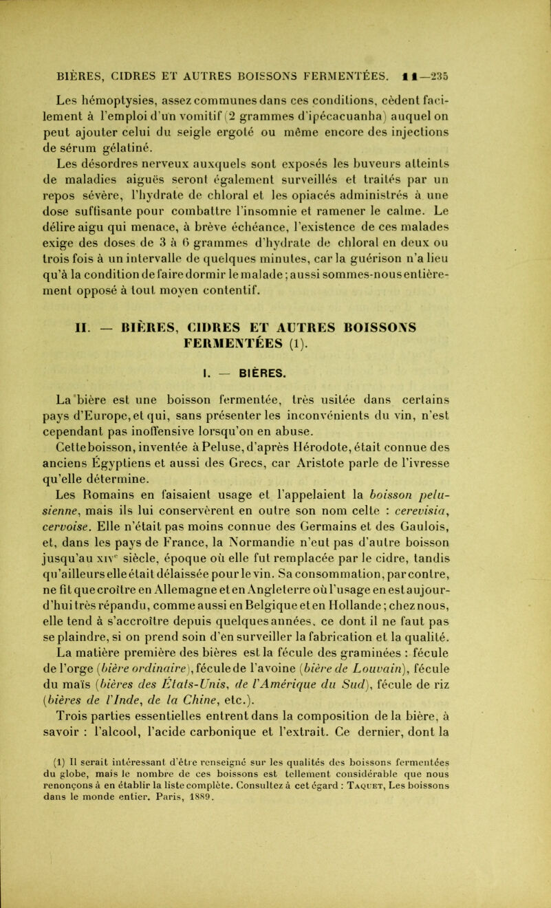 Les hémoptysies, assez communes dans ces conditions, cèdent faci- lement à l’emploi d’un vomitif (2 grammes d'ipécacuanha) auquel on peut ajouter celui du seigle ergoté ou même encore des injections de sérum gélatiné. Les désordres nerveux auxquels sont exposés les buveurs atteints de maladies aiguës seront également surveillés et traités par un repos sévère, l’hydrate de chloral et les opiacés administrés à une dose suffisante pour combattre l’insomnie et ramener le calme. Le délire aigu qui menace, à brève échéance, l’existence de ces malades exige des doses de 3 à 6 grammes d’hydrate de chloral en deux ou trois fois à un intervalle de quelques minutes, car la guérison n’a lieu qu’à la condition de faire dormir le malade ; aussi sommes-nous entière- ment opposé à tout moyen contentif. II. — BIÈRES, CIDRES ET AUTRES BOISSONS FERMENTÉES (1). I. — BIÈRES. La bière est une boisson fermentée, très usitée dans cerlains pays d’Europe, et qui, sans présenter les inconvénients du vin, n’est cependant pas inoffensive lorsqu’on en abuse. Cetteboisson, inventée à Beluse, d’après Hérodote, était connue des anciens Égyptiens et aussi des Grecs, car Aristote parle de l’ivresse qu’elle détermine. Les Romains en faisaient usage et l’appelaient la boisson pelu- sienne, mais ils lui conservèrent en outre son nom celte : cerevisia, cervoise. Elle n’était pas moins connue des Germains et des Gaulois, et, dans les pays de France, la Normandie n’eut pas d’autre boisson jusqu’au xive siècle, époque où elle fut remplacée par le cidre, tandis qu’ailleurselleétait délaissée pour le vin. Sa consommation, par contre, ne fit que croître en Allemagne et en Angleterre où l’usage en est aujour- d’hui très répandu, comme aussi en Belgique et en Hollande ; chez nous, elle tend à s’accroître depuis quelques années, ce dont il ne faut pas se plaindre, si on prend soin d’en surveiller la fabrication et la qualité. La matière première des bières est la fécule des graminées : fécule de l’orge [bière ordinaire), fécule de l’avoine [bière de Louvain), fécule du maïs [bières des Etats-Unis, de VAmérique du Sud), fécule de riz [bières de l'Inde, de la Chine, etc.). Trois parties essentielles entrent dans la composition delà bière, à savoir : l’alcool, l’acide carbonique et l’extrait. Ce dernier, dont la (1) Il serait intéressant d’être renseigné sur les qualités des boissons fermentées du globe, mais le nombre de ces boissons est tellement considérable que nous renonçons à en établir la liste complète. Consultez à cet égard : Taquet, Les boissons dans le monde entier. Paris, 1889.