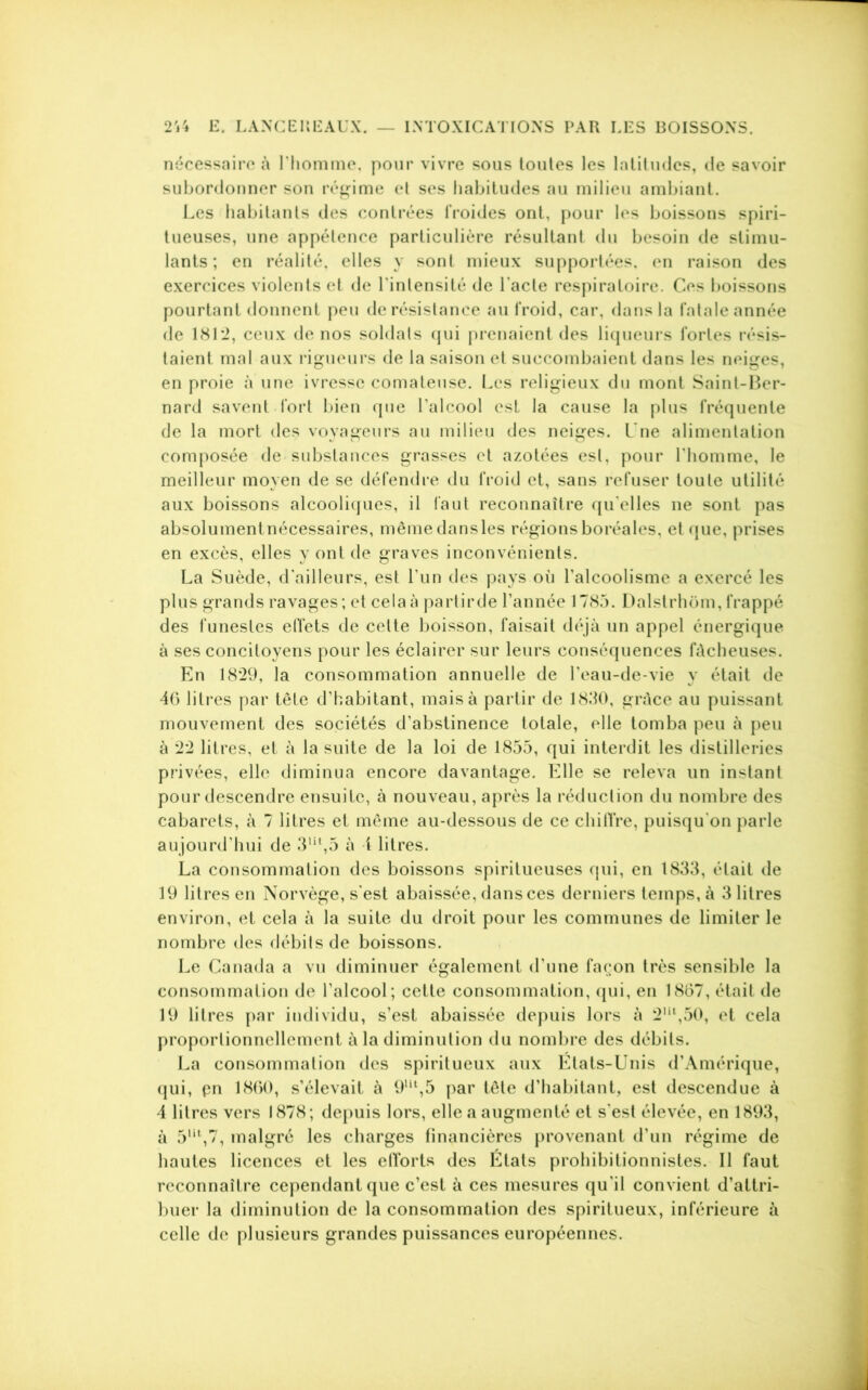 nécessaire à l’homme, pour vivre sous toutes les latitudes, de savoir subordonner son régime et ses habitudes au milieu ambiant. Les habitants des contrées froides ont, pour les boissons spiri- tueuses, une appétence particulière résultant du besoin de stimu- lants ; en réalité, elles y sont mieux supportées, en raison des exercices violents et de l'intensité de l’acte respiratoire. Ces boissons pourtant donnent peu de résistance au froid, car, dans la fatale année de 1812, ceux de nos soldats qui prenaient des liqueurs fortes résis- taient mal aux rigueurs de la saison et succombaient dans les neiges, en proie à une ivresse comateuse. Les religieux du mont Saint-Ber- nard savent fort bien que l'alcool est la cause la plus fréquente de la mort des voyageurs au milieu des neiges. Une alimentation composée de substances grasses et azotées est, pour l'homme, le meilleur moyen de se défendre du froid et, sans refuser toute utilité aux boissons alcooliques, il faut reconnaître qu elles ne sont pas absolumentnécessaires, mêmedansles régions boréales, et que, prises en excès, elles y ont de graves inconvénients. La Suède, d'ailleurs, est l’un des pays où l’alcoolisme a exercé les plus grands ravages; et cela à partirde l’année 1785. Dalstrhom, frappé des funestes effets de celte boisson, faisait déjà un appel énergique à ses concitoyens pour les éclairer sur leurs conséquences fâcheuses. En 18*29, la consommation annuelle de l’eau-de-vie y était de 4G litres par tête d'habitant, mais à partir de 1830, grâce au puissant mouvement des sociétés d’abstinence totale, elle tomba peu à peu à 2*2 litres, et à la suite de la loi de 1855, qui interdit les distilleries privées, elle diminua encore davantage. Elle se releva un instant pour descendre ensuite, à nouveau, après la réduction du nombre des cabarets, à 7 litres et même au-dessous de ce chiffre, puisqu'on parle aujourd’hui de 3ut,5 à 4 litres. La consommation des boissons spiritueuses qui, en 1833, était de 19 litres en Norvège, s'est abaissée, dans ces derniers temps, à 3 litres environ, et cela à la suite du droit pour les communes de limiter le nombre des débits de boissons. Le Canada a vu diminuer également d'une façon très sensible la consommation de l’alcool; cette consommation, qui, en 1867, était de 19 litres par individu, s’est abaissée depuis lors à 2lil,50, et cela proportionnellement à la diminution du nombre des débits. La consommation des spiritueux aux Etats-Unis d’Amérique, qui, pn 1860, s’élevait à 9m,5 par tête d’habitant, est descendue à 1 litres vers 1878 ; depuis lors, elle a augmenté et s'est élevée, en 1893, à 5ut,7, malgré les charges financières provenant d’un régime de hautes licences et les efforts des Etals prohibitionnistes. Il faut reconnaître cependant que c’est à ces mesures qu'il convient d’attri- buer la diminution de la consommation des spiritueux, inférieure à celle de plusieurs grandes puissances européennes.