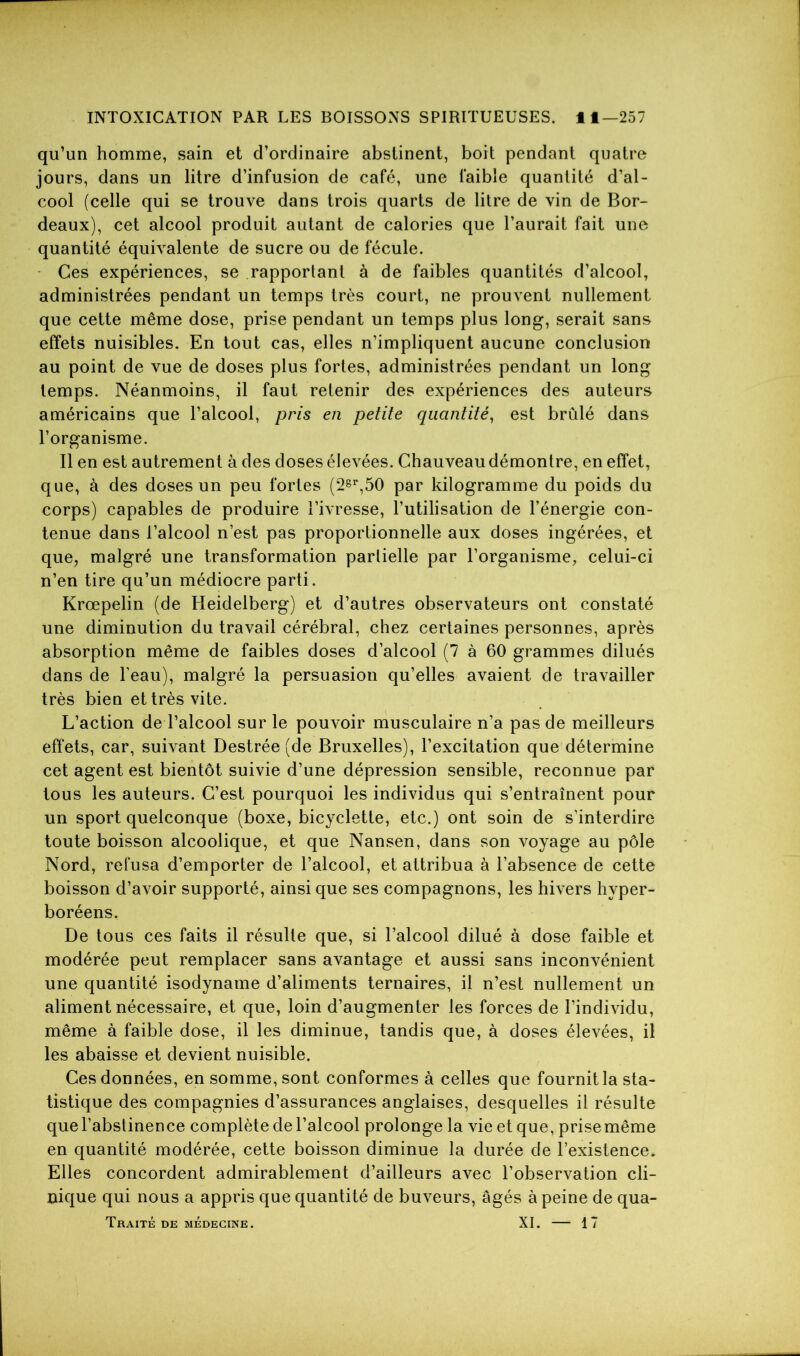 qu’un homme, sain et d’ordinaire abstinent, boit pendant quatre jours, dans un litre d’infusion de café, une faible quantité d’al- cool (celle qui se trouve dans trois quarts de litre de vin de Bor- deaux), cet alcool produit autant de calories que l’aurait fait une quantité équivalente de sucre ou de fécule. Ces expériences, se rapportant à de faibles quantités d’alcool, administrées pendant un temps très court, ne prouvent nullement que cette même dose, prise pendant un temps plus long, serait sans effets nuisibles. En tout cas, elles n’impliquent aucune conclusion au point de vue de doses plus fortes, administrées pendant un long temps. Néanmoins, il faut retenir des expériences des auteurs américains que l’alcool, pris en petite quantité, est brûlé dans l’organisme. Il en est autrement à des doses élevées. Chauveau démontre, en effet, que, à des doses un peu fortes (2gr,50 par kilogramme du poids du corps) capables de produire l’ivresse, l’utilisation de l’énergie con- tenue dans l’alcool n’est pas proportionnelle aux doses ingérées, et que, malgré une transformation partielle par l’organisme, celui-ci n’en tire qu’un médiocre parti. Krœpelin (de Heidelberg) et d’autres observateurs ont constaté une diminution du travail cérébral, chez certaines personnes, après absorption même de faibles doses d’alcool (7 à 60 grammes dilués dans de l’eau), malgré la persuasion qu’elles avaient de travailler très bien et très vite. L’action de l’alcool sur le pouvoir musculaire n’a pas de meilleurs effets, car, suivant Destrée (de Bruxelles), l’excitation que détermine cet agent est bientôt suivie d’une dépression sensible, reconnue par tous les auteurs. C’est pourquoi les individus qui s’entraînent pour un sport quelconque (boxe, bicyclette, etc.) ont soin de s’interdire toute boisson alcoolique, et que Nansen, dans son voyage au pôle Nord, refusa d’emporter de l’alcool, et attribua à l’absence de cette boisson d’avoir supporté, ainsi que ses compagnons, les hivers hyper- boréens. De tous ces faits il résulte que, si l’alcool dilué à dose faible et modérée peut remplacer sans avantage et aussi sans inconvénient une quantité isodyname d’aliments ternaires, il n’est nullement un aliment nécessaire, et que, loin d’augmenter les forces de l’individu, même à faible dose, il les diminue, tandis que, à doses élevées, il les abaisse et devient nuisible. Ces données, en somme, sont conformes à celles que fournit la sta- tistique des compagnies d’assurances anglaises, desquelles il résulte que l’abstinence complète de l’alcool prolonge la vie et que, prise même en quantité modérée, cette boisson diminue la durée de l’existence. Elles concordent admirablement d’ailleurs avec l’observation cli- nique qui nous a appris que quantité de buveurs, âgés à peine de qua- TRAITÉ DE MÉDECINE. XI. 17